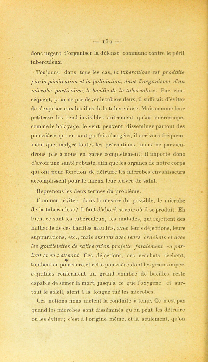 donc urgent d’organiser la défense commune contre le péril tuberculeux. Toujours, dans tous les cas, la lubereulose est produite parla pénétration et la pullulation, dans V organisme, d'un microbe particulier, le bacille de la tuberculose. Par con- séquent, pour ne pas devenir tuberculeux, il sulïirail d’éviter de s’exposer aux bacilles delà tuberculose. Mais comme leur petitesse les rend invisibles autrement qu’au microscope, comme le balayage, le vent peuvent disséminer partout des poussières qui en sont parfois chargées, il arrivera fréquem- ment que, malgré toutes les précautions, nous ne parvien- drons pas à nous en garer complètement ; il importe donc d’avoir une santé robuste, afin que les organes de notre corps qui ont pour fonction de détruii'e les microbes envahisseurs accomplissent pour le mieux leur œuvre de salut. Reprenons les deux termes du problème. Comment éviter, dans la mesure du possible, le microbe de la tuberculose? 11 faut d’abord savoir où il se produit. Eh bien, ce sont les tuberculeux, les malades, qui rejettent des milliai'ds de ces bacilles maudits, avec leurs déjections, leurs suppurations, etc., mais surtout avec leurs crachais et avec les gouttelettes de salive qu'on projette jatalement en par- lant et en toussant. Ces déjections, ces crachats sèchent, tombent en poussière,et cette poussière,dont les grainsimper- ceptibles renferment un grand nombre de bacilles, reste capable de semer la mort, jusqu’à ce que l’oxygène, et sur- tout le soleil, aient à la longue tué les microbes. Ces notions nous dictent la conduite à tenir. Ce n’est pas quand les microbes sont disséminés qu'on peut les détruire ou les éviter; c’est à l'origine même, et là seulement, qu’on