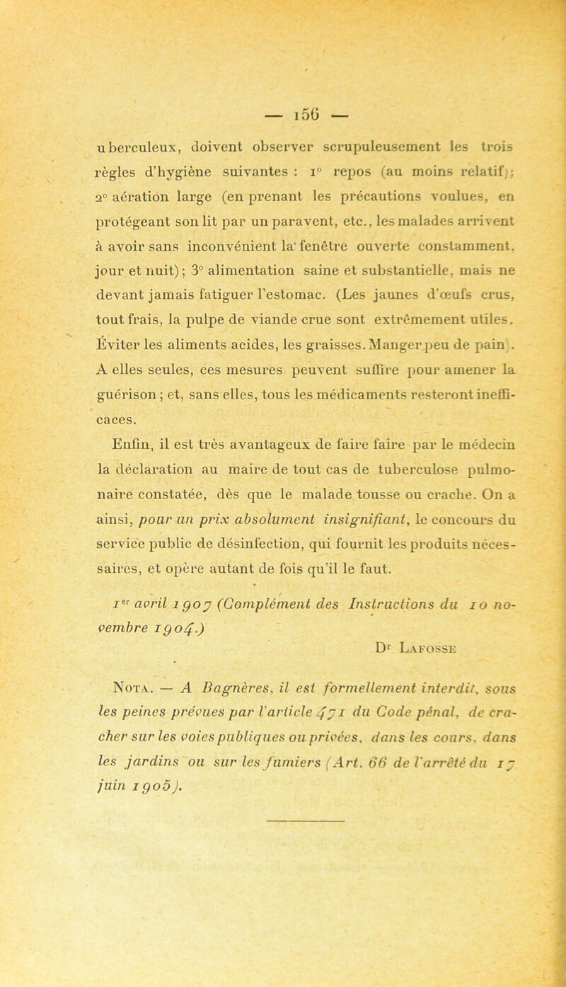 — i5ü ubei’culeux, doivent observer scrupuleusement les trois règles d’hygiène suivantes : i° repos (au moins relatif]; 2“ aération large (en prenant les précautions voulues, en pi’otégeant son lit par un paravent, etc., les malades arrivent à avoir sans inconvénient la'fenêtre ouverte constamment, jour et nuit); 3° alimentation saine et substantielle, mais ne devant jamais fatiguer l’estomac. (Les jaunes d’œufs crus, tout frais, la pulpe de viande crue sont extrêmement utiles. Eviter les aliments acides, les graisses. Manger peu de pain . A elles seules, ces mesures peuvent suffire pour amener la guérison ; et, sans elles, tous les médicaments resteront ineffi- caces. Enfin, il est très avantageux de faire faire par le médecin la déclaration au maire de tout cas de tuberculose pulmo- naire constatée, dès que le malade tousse ou crache. On a ainsi, pour un prix absolument insignifiant, le concours du service public de désinfection, qui fournit les produits néces- saires, et opère autant de fois qu’il le faut. april igo;^ (Goniplément des Instructions du lo no- vembre igo4-) Dr L.vfosse Nota. — A Bagnères, il est formellement interdit, sous les peines prévues par Varticle 4^ i dti Code pénal, de cra- cher sur les voies publiques ou privées, dans les cours, dans les jardins ou sur les fumiers (Art. 66 de l'arrêté du juin igoô).