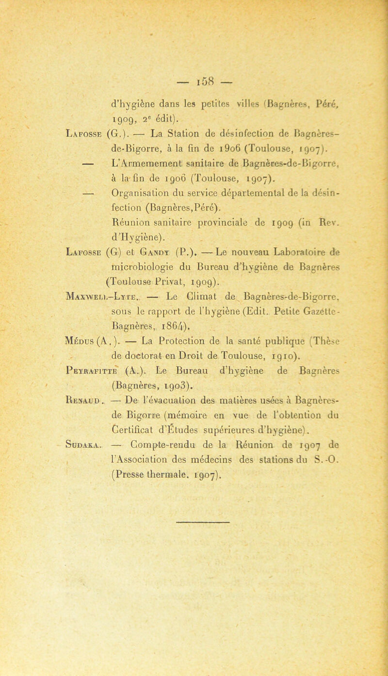 y — i58 — d’hygiène dans les peliles villes (liagnères, Péré, 1909, 2® édil). Lafosse (G.). — La Station de désinfection de Bagnères- de-Bigorre, à la fin de i9o6 (Toulouse, 1907). — L’Armeraement sanitaire de Bagnères-de-Bigorre, à la-fin de 190Ô (Toulouse, 1907). — Organisation du service départemental de la désin- fection (BagnèreSjPéré). Réunion sanitaire provinciale de 1909 (in Rev. d'Hygiène). Lafosse (G) et Gandy (P.). — Le nouveau Laboratoire de microbiologie du Bureau d’hygiène de Bagnères (Toulouse Privât, 1909). Max\veli,-Lyte. — Le Climat de Bagnères-de-Bigorre, sous le rapport de l’hygiène (Edit. Petite Gazette- Bagnères,, i864). Médus(A.). — La Protection de la santé publique (Thèse de doctorat en Droit de Toulouse, 1910). PeyrafittiT (A..). Le Bureau d’hygiène de Bagnères (Bagnères, 1903). Renaud .. — De l’évacuation des matières usées à Bagnères- de Bigorne (mémoii'e en vue de l’obtention du Certificat d’Études supérieures d’hygiène). Sudakja. — Compte-rendu de la Réunion de 1907 de l’Association des médecins des stations du S.-O. (Presse thermale. 1907).