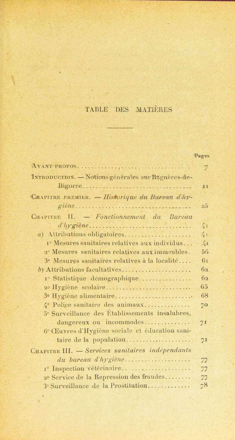 TABLE DES MATIÈRES iPag-cs Avanï-i'ropos , 7 Introduction. — Notions g;cnérales snr Bngnères-de- Bigorr.e ii Ch.vpitre premier. — Jlistturique du Barean d'>hr- g-iène a» Chapitre II. — Fonctionnement du Bureau d'hj'giène '. . a) Alti'ihutioas obligatoires 4’ 1° Mesures sanitaires relatives aux individus. .. 2° Mesures sanitaires relatives aux immeubles. 56 3® Mesures sanitaires relatives à la localité. ... 6i b) Attributions facultatives. 62 1“ Statistique démographique.... 62 20 Hygiène scolaire 65 30 Hygiène alimentaire 68 4® Police sanitaire des animaux 70 .)0 Surveillance des Etablissements insalubres, dangereux ou incommodes 71 6 Œuvres d’Hygiène sociale et éducation sani- taire de la population 71 Chapitre III. — Services sanitaires indépendants du bureau d'hygiène 77 I® Inspection vétérinaire 77 2° Service de la Repression des fraudes 77 3 Surveillance de la Prostitution 78