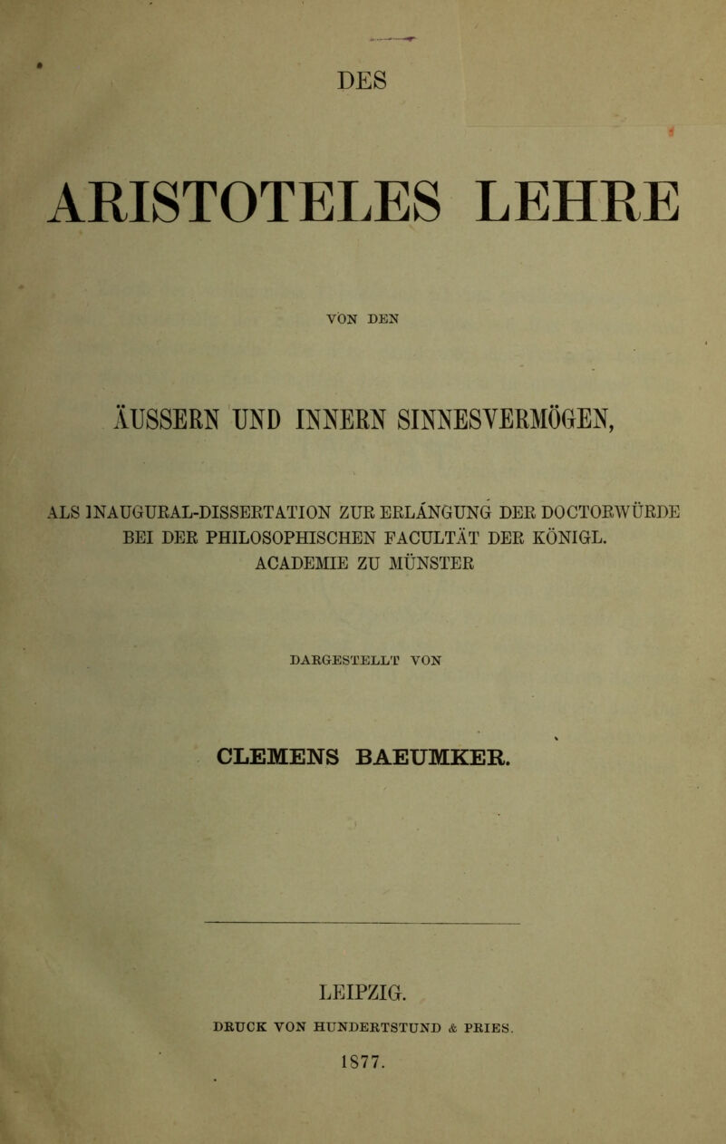 DES . ~ f ARISTOTELES LEHRE VON DEN ÄUSSERN UND INNERN SINNESVERMÖGEN, ALS 1NAUGURAL-DISSERTATION ZUR ERLANGUNG DER DOCTORWÜRDE BEI DER PHILOSOPHISCHEN FACULTÄT DER KÖNIGL. ACADEMIE ZU MÜNSTER DARGESTELLT VON CLEMENS BAEUMKER. LEIPZIG. DRUCK VON HUNDERTSTUND & PRIES. 1877.