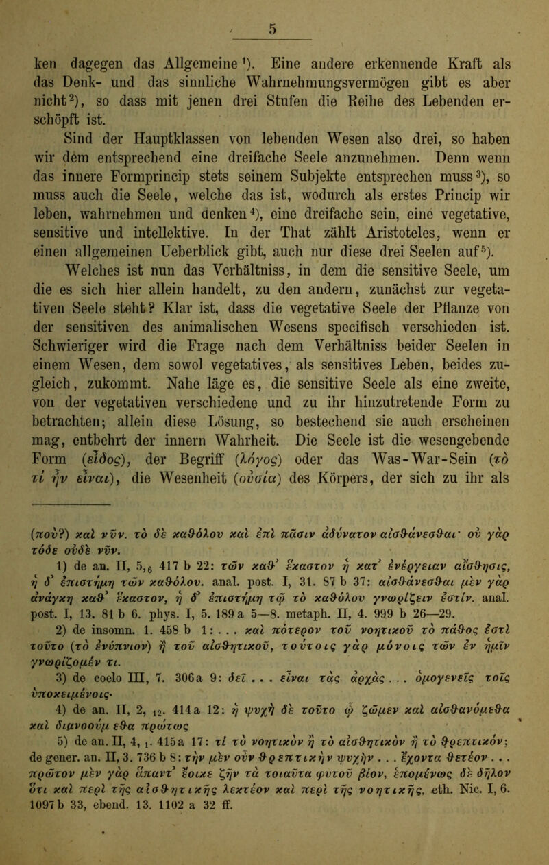 ken dagegen das Allgemeine* 1). Eine andere erkennende Kraft als das Denk- und das sinnliche Wahrnehmungsvermögen gibt es aber nicht2), so dass mit jenen drei Stufen die Reihe des Lebenden er- schöpft ist. Sind der Hauptklassen von lebenden Wesen also drei, so haben wir dem entsprechend eine dreifache Seele anzunehmen. Denn wenn das innere Formprincip stets seinem Subjekte entsprechen muss3), so muss auch die Seele, welche das ist, wodurch als erstes Princip wir leben, wahrnehmen und denken4), eine dreifache sein, eine vegetative, sensitive und intellektive. In der That zählt Aristoteles, wenn er einen allgemeinen Ueberblick gibt, auch nur diese drei Seelen auf5). Welches ist nun das Verhältnis, in dem die sensitive Seele, um die es sich hier allein handelt, zu den andern, zunächst zur vegeta- tiven Seele steht? Klar ist, dass die vegetative Seele der Pflanze von der sensitiven des animalischen Wesens specifisch verschieden ist. Schwieriger wird die Frage nach dem Verhältnis beider Seelen in einem Wesen, dem sowol vegetatives, als sensitives Leben, beides zu- gleich, zukommt. Nahe läge es, die sensitive Seele als eine zweite, von der vegetativen verschiedene und zu ihr hinzutretende Form zu betrachten; allein diese Lösung, so bestechend sie auch erscheinen mag, entbehrt der innern Wahrheit. Die Seele ist die wesengebende Form (sidog), der Begriff (hoyog) oder das Was-War-Sein (zo zi 7jv elvau), die Wesenheit (ovoLa) des Körpers, der sich zu ihr als (rtov?) xal vvv. zo de xa96Xov xal erd näoiv advvazov alo&dveo&ai’ ov yaQ rode ovdh vvv. 1) de an. II, 5,6 417 b 22: zwv xa&’ exaozov rj xaz eveQyeiav ai'c&rjöiq, 17 d’ emozTj/xrj zwv xa$6Xov. anal. post. I, 31. 87 b 37: alo&dveoüai fiev yaQ dvdyxrj xcdf exccozov, Lj d1 eruozrjfirj zw zo xa&öhov yvcoQl^eiv eozLv. anal, post. I, 13. 81b 6. phys. I, 5. 189 a 5—8. metaph. II, 4. 999 b 26—29. 2) de insomn. 1. 458 b 1: . . . xal nözeQOv zov votjzixov zo na&og £ozl zovzo (zo evvrtviov) tj zov alo&rjzixov, zovzocg yaQ ycbvoiq zwv ev rjjilv yvwQt^ofzev zi. 3) de coelo III, 7. 306a 9: öel . . . elvai zag ccQyjxq . . . bjjcoyeveZg zolg vnoxeijievoiq• 4) de an. II, 2, 12. 414 a 12: rj ipvyfj de zovzo w ^wjiev xal alo&avojie&a xal Siavoovfx e&a rtQwzwg 5) de an. II, 4, t. 415a 17: zi zo votjzixov rj zo aloS-rjzixov rj zo &Q£7tzixov, de gener. an. II, 3. 736 b 8: zrjv [jcev ovv $■ qertzlxtjv ipvyljv . . . eyovza &ezeov . . . rtQwzov [iev yaQ artavz* eoixe ’gijv za zoiavza <pvzov ßiov, ertojievwq de dfjlov ozl xal rteQl zrjq alod-rjz ixrjq Xexzeov xal neQl zrjq vorjz ixrjq, eth. Nie. I, 6. 1097 b 33, ebend. 13. 1102 a 32 ff.