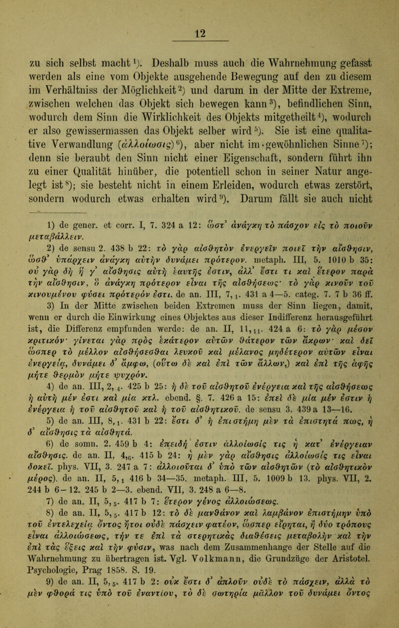 zu sich selbst macht1). Deshalb muss auch die Wahrnehmung gefasst werden als eine vom Objekte ausgehende Bewegung auf den zu diesem im Verhältnis der Möglichkeit2) und darum in der Mitte der Extreme, zwischen welchen das Objekt sich bewegen kann3), befindlichen Sinn, wodurch dem Sinn die Wirklichkeit des Objekts mitgetheilt4), wodurch er also gewissermassen das Objekt selber wird5 6). Sie ist eine qualita- tive Verwandlung {alloiaioig)*), aber nicht im• gewöhnlichen Sinne7); denn sie beraubt den Sinn nicht einer Eigenschaft, sondern führt ihn zu einer Qualität hinüber, die potentiell schon in seiner Natur ange- legt ist8); sie besteht nicht in einem Erleiden, wodurch etwas zerstört, sondern wodurch etwas erhalten wird9). Darum fällt sie auch nicht 1) de gener. et corr. I, 7. 324 a 12: ooox3 dvayxrj xb naoyov elg xd noiovv /xexaßakXeiv. 2) de sensu 2. 438 b 22: xo yaQ alo&rjxov ivepyeZv noieZ xrjv al'o&rjoiv, iboS'3 vnaQyeiv avayxrj avxijv 6vvdf/.ei itQÖxtQov. inetaph. III, 5. 1010 b 35: ov yaQ 6r/ rj y aio&rjOiq avxij eavxyg eoxiv, aXX3 eoxi xi xal eieqov naga xrjv aio&rjoiv, o avayxrj uqöxeqov eivcu xrjg cäo&rjosax;' xo yäp xivovv xov xivovfi^vov (pvoei TtQoxeqöv eoxi. de an. III, 7, 431 a 4—5. categ. 7. 7 b 36 ff. 3) In der Mitte zwischen beiden Extremen muss der Sinn liegen, damit, wenn er durch die Einwirkung eines Objektes aus dieser Indifferenz herausgeführt ist, die Differenz empfunden werde: de an. II, 11,n. 424 a 6: xo yäp ixeoov xqlxixöv’ yivexai yaQ tcqöq exdxeQOv ai'xüov ü-axepov xCdv axQatv xal deZ (bonsQ xo fieXXov alo&rjoeo&ai Xevxov xal [zeXavoq (xrjbexeQov avxGbv eivat evegyeta, 6vvd/j.ei 63 dfMpco, (ovxoj 6h xal enl xwv aAAcov,) xal enl xfjq acpyq (trjxe &8Q[JLbv (jirjxe xpv/QÖv. 4) de an. III, 2, 4. 425 b 25: fj 6h xov aio&rjxov evegyeia xal xTjq alo&rjoecoq rj avxlj (X8V ioxi xal fila xxX. ebend. §. 7. 426 a 15: inel 6h (Jila fiev eoxiv rj evegyeia rj xov aio&rjxov xal rj xov aio&rjxixov. de sensu 3. 439 a 13—16. 5) de an. III, 8, l. 431 b 22: eoxi 63 rj enioxrjfxrj fxhv xd enioxrjxa ncog, rj 63 ai'oxhjOig xd aio&rjxa. 6) de somn. 2.459 b 4: ineidrj ioxiv dXXoiaioig xig rj xax eveQyeiav aiod-rjoig. de an. II, 4,c. 415 b 24: rj fjihv yaQ aio&rjoiq akXoicoolg xig eivai 6oxeZ. phys. VII, 3. 247 a 7: aXkoiovxai 63 imo xibv aio&rjxibv (xo ato&rjxixov fiEQoq). de an. II, 5,4 416 b 34—35. metaph. III, 5. 1009 b 13. phys. VII, 2. 244 b 6-12. 245 b 2—3. ebend. VII, 3. 248 a 6—8. 7) de an. II, 5,5. 417 b 7: exsqov yevog aXloidooeiog. 8) de an. II, 5, 5. 417 b 12: xb 6h [tav&dvov xal Xafxßavov £moxrj/ur]v vnb xov evxeXeyeia ovxog Vjxot ov6h naoyeiv (paxeov, tboneQ eiQrjxai, rj 6vo XQÖnovq eivai aXloi(X)oe(j)q, xrjv xe £nl xd oxeQrjXixdq 6ia&eoeiq jiexaßo'krjv xal xijv enl xdg e^eig xal xl]V <pvoiv, was nach dem Zusammenhänge der Stelle auf die Wahrnehmung zu übertragen ist. Vgl. Volkmann, die Grundzüge der Aristotel. Psychologie, Prag 1858. S. 19. 9) de an. II, 5,5. 417 b 2: ovx eoxi 63 ankovv ov6h xb naoyeiv, aAAa xb ßhv (p9oQa xig vnb xov evavxiov, xb öh oarxrjQia ixällov xov bvvdjiei ovxog