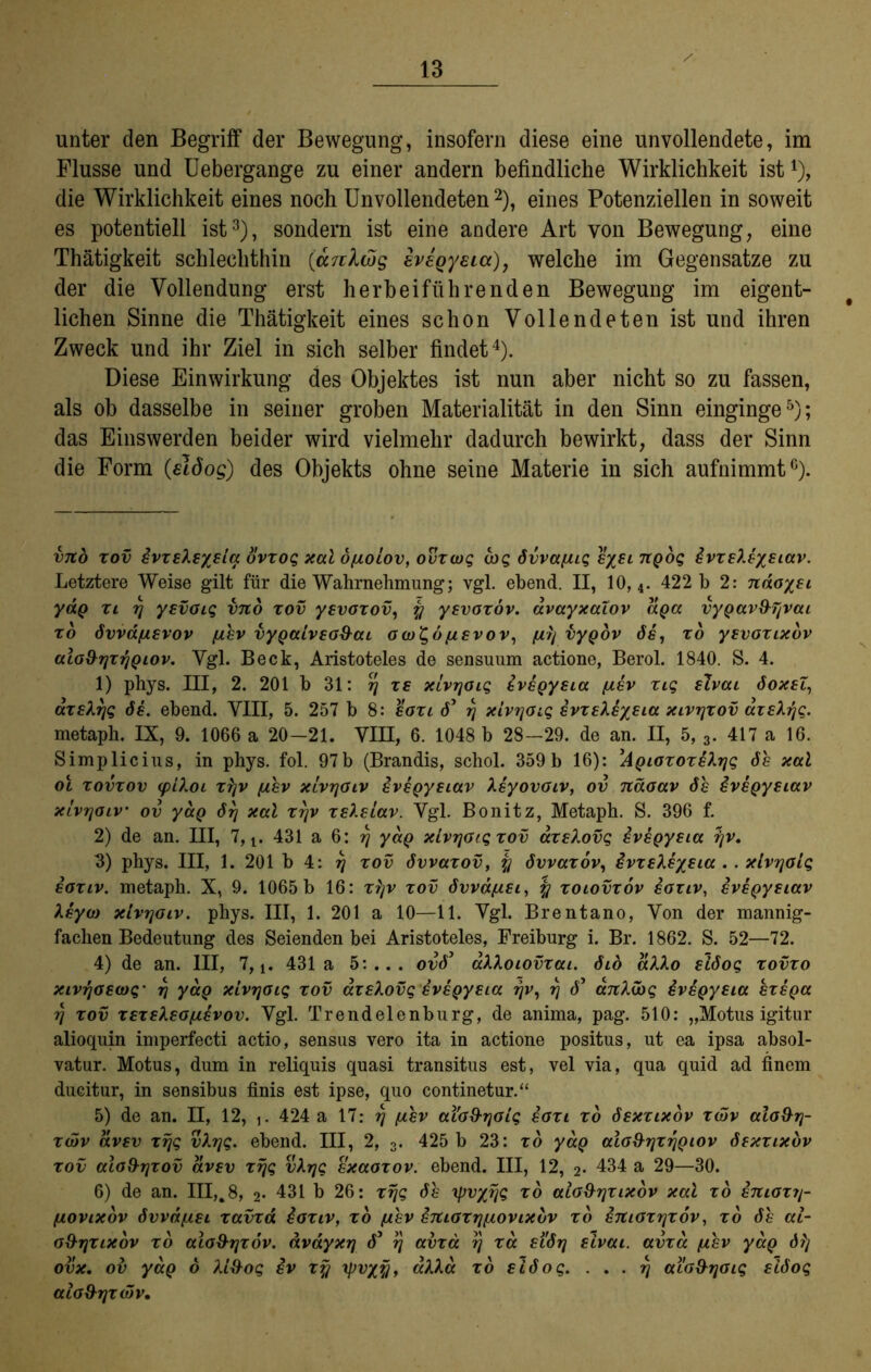 unter den Begriff der Bewegung, insofern diese eine unvollendete, im Flusse und Uebergange zu einer andern befindliche Wirklichkeit ist* 1), die Wirklichkeit eines noch Unvollendeten2), eines Potenziellen in soweit es potentiell ist3), sondern ist eine andere Art von Bewegung, eine Thätigkeit schlechthin (ar,ilwg evegyeia), welche im Gegensätze zu der die Vollendung erst herbeiführenden Bewegung im eigent- lichen Sinne die Thätigkeit eines schon Vollendeten ist und ihren Zweck und ihr Ziel in sich selber findet4). Diese Einwirkung des Objektes ist nun aber nicht so zu fassen, als ob dasselbe in seiner groben Materialität in den Sinn einginge5); das Einswerden beider wird vielmehr dadurch bewirkt, dass der Sinn die Form (elöog) des Objekts ohne seine Materie in sich aufnimmt6). vjto xov evxsXsysia ovxog xal o/j,oiov, ovxcug arg 6vva[uq sysi TtQoq ivxsXsysiav. Letztere Weise gilt für die Wahrnehmung; vgl. ebend. II, 10,4. 422 b 2: ndoysi yaQ xi y yevoiq vno xov ysvoxov, y ysvoxov. dvayxaiov apa vyQav&yvai x6 Svvdfxevov [xhv vyQaivso&ai o a)t,6 [isvov, fjtrj vyQov 6s, xo ysvoxixov aio&rjxrjQiov. Ygl. Beck, Aristoteles de sensuum actione, Berol. 1840. S. 4. 1) phys. III, 2. 201 b 31: rj xs xlvrjoiq svsQysia (xsv xiq slvai 6oxsl, axsXyg de. ebend. VIII, 5. 257 b 8: saxi 6’ rj xlvyoiq svxsXsysia xivyxov axsXrjq. metaph. IX, 9. 1066 a 20-21. VIII, 6. 1048 b 28-29. de an. II, 5, 3. 417 a 16. Simplicius, in phys. fol. 97b (Brandis, schol. 359b 16): ,AQioxoxs?.rjg 6h xal ol xovxov (pLXoi x^v [jihv xivyoiv svsQysiav Xsyovoiv, ov näoav 6h ivsQysiav xlvyoiv ov yaQ 6rj xal xrjv xslsLav. Vgl. Bonitz, Metaph. S. 396 f. 2) de an. III, 7, t. 431 a 6: y yaQ xlvyoiqxov dxslovq svsQysia rjv. 3) phys. III, 1. 201 b 4: y xov bvvaxov, y bvvaxov, övxsXsysia . . xlvyolq soxiv. metaph. X, 9. 1065 b 16: xyv xov 6vvd/zsi, y xoiovxov ioxtv, eveQysiav Xsyct) xivyaiv. phys. III, 1. 201 a 10—11. Vgl. Brentano, Von der mannig- fachen Bedeutung des Seienden bei Aristoteles, Freiburg i. Br. 1862. S. 52—72. 4) de an. III, 7,!. 431a 5:... ov63 aXXoiovxai. 6io alXo slboq xovxo xivyoswq- y yaQ xivyaiq xov axsXovg svsQysia yv, y 6' anXibq svsQysia exsQa rj xov xsxskso/xsvov. Vgl. Trendelenburg, de anima, pag. 510: „Motus igitur alioquin imperfecti actio, sensus vero ita in actione positus, ut ea ipsa absol- vatur. Motus, dum in reliquis quasi transitus est, vel via, qua quid ad finem ducitur, in sensibus finis est ipse, quo continetur.“ 5) de an. II, 12, j. 424 a 17: rj (xhv aiod-yoiq eaxt xo bsxcixov xwv alo&y- X(öv dvsv xrjg vXyg. ebend. III, 2, 3. 425 b 23: xo yaQ aio&yxyQiov ösxxtxbv xov alo&yxov dvsv xrjg vXyg sxaoxov. ebend. III, 12, 2* 434 a 29—30. 6) de an. III,.8, 2» 431 b 26: xrjg 6h yrvyrjq xo aio&yxixov xal xo smoxy- qlovixov övvdfisi xavxd ioxiv, xo (xev dmaxrjfxovixbv xo STtioxyxov, xo 6h al- o&yxixov xo alo&yxöv. dvdyxrj 63 rj avxd rj xd si'6rj slvai. avxa fihv yaQ dfj ovx. ov yaQ b Xi&oq ev xy rpvyy, aXXa xo siboq. . . . rj aiaS-rjoig si6oq alod-yxdrv»