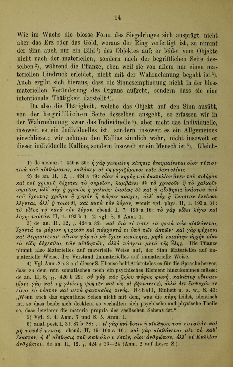 Wie im Wachs die blosse Form des Siegelringes sich ausprägt, nicht aber das Erz' oder das Gold, woraus der Ring verfertigt ist, so nimmt der Sinn auch nur ein Bild a) des Objektes auf; er leidet vom Objekte nicht nach der materiellen, sondern nach der begrifflichen Seite des- selben2), während die Pflanze, eben weil sie von allem nur einen ma- teriellen Eindruck erleidet, nicht mit der Wahrnehmung begabt ist3). Auch ergibt sich hieraus, dass die Sinnesempfindung nicht in der bloss materiellen Veränderung des Organs aufgeht, sondern dass sie eine intentionale Thätigkeit darstellt4). Da also die Thätigkeit, welche das Objekt auf den Sinn ausübt, von der begrifflichen Seite desselben ausgeht, so erfassen wir in der Wahrnehmung zwar das Individuelle5), aber nicht das Individuelle, insoweit es ein Individuelles ist, sondern insoweit es ein Allgemeines einschliesst; wir nehmen den Kallias sinnlich wahr, nicht insoweit er dieser individuelle Kallias, sondern insoweit er ein Mensch ist0). Gleich- 1) de memor. 1.450 a 30: y ydg yivofievy x'ivyoig evoypiaivexai oiov xvnov xiva xov aio&ypiazog, xa&aneg oi ocpgayii^opievoi xoZg daxxvXioig. 2) de an. II, 12, x. 424 a 19: oiov 6 xygog xov daxxvXiov dvev xov oidygov xai xov ygvaov ddyexai xd oypisiov, Xapißdvei de xo ygvoovv y xd yaXxovv oypieZov, aXX3 ov% y ygvoog y yaXxog' opioiarg de xal y aia&you; exaoxov vno xov eyovxog ygwpia y yvpidv y rpoipov naoyei, aXX3 ov% y exaoxov exeiviov Xeyexai, aXX3 y xoiovdl, xal xaxa xov Xoyov, womit vgl. phys. II, 1. 193 a 31: xo eidog xd xaxa xov Xoyov. ebend. I, 7. 190 a 16: xd ydg ei'dei Xeyco xal Aoya) xavxov. II, 1. 193 b 1—2. vgl. S. 6. Anm. 1. 3) de an. II, 12, 4. 424 a 32: xal dia xi noxe xd cpvxa ovx aio&avexai, eyovza xe piogiov rpvyixov xal naoyovxd xi vno xddv anxcdv xal ydg rpvysxai xal &egpiaivexar al'xiov ydg xd piy eyeiv pieoozyxa, piyde xoiavxrjv agyyv diav xd eidrj deyeoS^ai xcdv aio&yxöjv, aXXa ndoyeiv piexa xyg vXyg. Die Pflanze nimmt also Materielles auf materielle Weise auf, der Sinn Materielles auf im- materielle Weise, der Verstand Immaterielles auf immaterielle Weise. 4) Vgl. Anm. 2 u. 3 auf dieser S. Ebenso hebt Aristoteles es für die Sprache hervor, dass zu dem rein somatischen noch ein psychisches Element hinzukommen müsse: de an. II, 8, n- 420 b 29: ov ydg nag £urov rpoipog iptovy, xafldneg ei'nopiev (eozi yaQ xal xy yXwxxy rpoipeZv xal arg oi ßyxxovxeg), aXXa deZ epixpvyov xe eivai xd xvnxov xal piexa ipavxaoiag xivog. Schell, Einheit u. s. w., S. 43: „Wenn auch das eigentliche Sehen nicht mit dem, was die xogy leidet, identisch ist, so dass beide sich deckten, so verhalten sich psychische und physische Theile so, dass letzterer die materia propria des seelischen Sehens ist.“ 5) Vgl. S. 4. Anm. 7 und S. 5. Anm. 1. 6) anal. post. I, 31. 87 b 28: . . el ydg xal eoxiv y al'o&yoig xov xoiovde xal pilj xovde xivog. ebend. II, 19. 100 a 16: xal yag alo&avexai piev xd xa&3 exaoxov, y d3 aio&yoig xov xa&oXov eoxiv, oiov av&gidnov, aXX3 ov KaXXLov arögionov. de an. II, 12, t. 424 a 23—24 (Anm. 2 auf dieser S.).