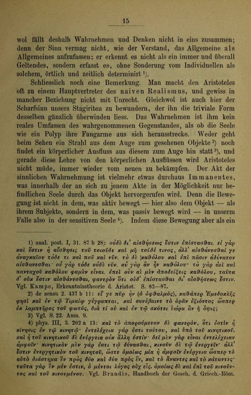 wol fällt deshalb Wahrnehmen und Denken nicht in eins zusammen; denn der Sinn vermag nicht, wie der Verstand, das Allgemeine als Allgemeines aufzufassen; er erkennt es nicht als ein immer und überall Geltendes, sondern erfasst es-, ohne Sonderung vom Individuellen als solchem, örtlich und zeitlich determinirt1). Schliesslich noch eine Bemerkung. Man macht den Aristoteles oft zu einem Hauptvertreter des naiven Realismus, und gewiss in mancher Beziehung nicht mit Unrecht. Gleichwol ist auch hier der Scharfsinn unsers Stagiriten zu bewundern, der ihn die triviale Form desselben gänzlich überwinden liess. Das Wahrnehmen ist ihm kein reales Umfassen des wahrgenommenen Gegenstandes, als ob die Seele wie ein Polyp ihre Fangarme aus sich herausstrecke. Weder geht beim Sehen ein Strahl aus dem Auge zum gesehenen Objekte2) noch findet ein körperlicher Ausfluss aus diesem zum Auge hin statt3), und gerade diese Lehre von den körperlichen Ausflüssen wird Aristoteles nicht müde, immer wieder vom neuen zu bekämpfen. Der Akt der sinnlichen Wahrnehmung ist vielmehr etwas durchaus Immanentes, was innerhalb der an sich zu jenem Akte in der Möglichkeit nur be- findlichen Seele durch das Objekt hervorgerufen wird. Denn die Bewe- gung ist nicht in dem, was aktiv bewegt — hier also dem Objekt — als ihrem Subjekte, sondern in dem, was passiv bewegt wird — in unserm Falle also in der sensitiven Seele4). Indem diese Bewegung aber als ein 1) anal. post. I, 31. 87 b 28; ovöe öi aia9-rjaeo)c; eaziv Sniazaa9ai. ei yag xal eaziv rj aiaS-rjaiq zov zoiovöe xal fxlj zotöe zivoq, aAA5 ala9äveo9ai ye avayxaiov zoöe zi xal nov xal vvv. zo öe \xa9oXov xal Snl näaiv aövvazov aio9aveo9ai‘ ov yag zoöe ovÖe vvv. ov yag ixv r\v xad-ohov zu yag ael xal navzayov xaüöXov <pa^ev eivai. Snel ovv at [iev dnoöeigeiq xaüökov, zavza ö* ovx eaziv aio9avea9ai, ipavegov ozi ovö’ Sniazaaüai öl aio9rjoewq eaziv. Vgl. Kampe, Erkenntnisstheorie d. Aristot. S. 82—87. 2) de sensu 2. 437 b 11: ei' ye nvg rjv (ö d(p9a?./x6q), xa9aneg ’EpeöoxXrß (prjöl xal Sv zip Tifxaitp yeyganzai, xal avveßaive zo ogäv S^ibvzoq waneg Sx kafinzrjgoq zov ipwzöq, öia zi ov xal Sv zw axözei ewga av rj öipiq-, 3) Ygl. S. 22. Anm. 9. 4) phys. III, 3. 202 a 13: xal zo anogov/aevov öe ipavegov, ozl Saziv rj xivrjaiq Sv zip xivrjzw* Svzekeyeia yag Sozi zovzov, xal vnb zov xivtjzixov. xal rj zov XLvrjzixov öe Svegyeia ovx akkrj Saziv ‘ öel (jiev yag eivai SvzeXeyeiav afiipoZv xivrjzixöv /aev yag Sazi zw övvaoüai, xivovv öe zw Svegyeiv' aAA’ eaziv Svegyrjzixbv zov xivrjzov, waze ö/Aoiwq fila rj afJiipoZv Svegyeia waneg zo avzb öiaazrjfxa ev ngbq övo xal övo ngoq ev, xal zo avavzeq xal zo xdzavzeq’ zavza yag Sv (aev Saziv, o iievzoi Aoyoq ovy eiq. o/Aoiwq öe xal Snl zov xivovv- zoq xal zov xivov/aSvov. Vgl. ßrandis, Handbuch der Gesch. d. Griech.-Röm.