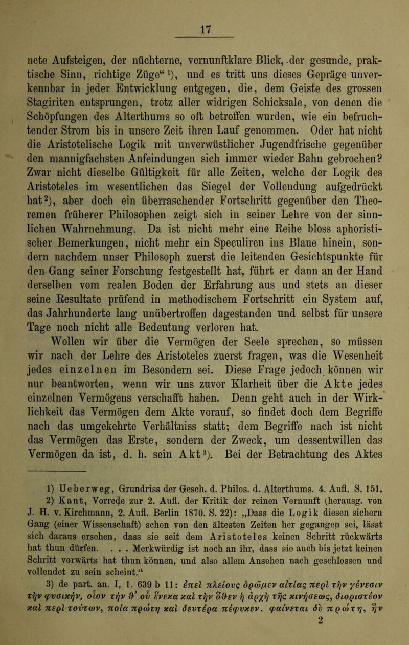 nete Aufsteigen, der nüchterne, vernunftklare Blick, .der gesunde, prak- tische Sinn, richtige Züge“1), und es tritt uns dieses Gepräge unver- kennbar in jeder Entwicklung entgegen, die, dem Geiste des grossen Stagiriten entsprungen, trotz aller widrigen Schicksale, von denen die Schöpfungen des Alterthums so oft betroffen wurden, wie ein befruch- tender Strom bis in unsere Zeit ihren Lauf genommen. Oder hat nicht die Aristotelische Logik mit unverwüstlicher Jugendfrische gegenüber den mannigfachsten Anfeindungen sich immer wieder Bahn gebrochen? Zwar nicht dieselbe Gültigkeit für alle Zeiten, welche der Logik des Aristoteles im wesentlichen das Siegel der Vollendung aufgedrückt hat2), aber doch ein überraschender Fortschritt gegenüber den Theo- remen früherer Philosophen zeigt sich in seiner Lehre von der sinn- lichen Wahrnehmung. Da ist nicht mehr eine Reihe bloss aphoristi- scher Bemerkungen, nicht mehr ein Speculiren ins Blaue hinein, son- dern nachdem unser Philosoph zuerst die leitenden Gesichtspunkte für den Gang seiner Forschung festgestellt hat, führt er dann an der Hand derselben vom realen Boden der Erfahrung aus und stets an dieser seine Resultate prüfend in methodischem Fortschritt ein System auf, das Jahrhunderte lang unübertroffen dagestanden und selbst für unsere Tage noch nicht alle Bedeutung verloren hat. Wollen wir über die Vermögen der Seele sprechen, so müssen wir nach der Lehre des Aristoteles zuerst fragen, was die Wesenheit jedes einzelnen im Besondern sei. Diese Frage jedoch können wir nur beantworten, wenn wir uns zuvor Klarheit über die Akte jedes einzelnen Vermögens verschafft haben. Denn geht auch in der Wirk- lichkeit das Vermögen dem Akte vorauf, so findet doch dem Begriffe nach das umgekehrte Verhältniss statt; dem Begriffe nach ist nicht das Vermögen das Erste, sondern der Zweck, um dessentwillen das Vermögen da ist, d. h. sein Akt3). Bei der Betrachtung des Aktes 1) Ueberweg, Grundriss der Gesch. d. Philos. d. Alterthums. 4. Aufl. S. 151. 2) Kant, Vorrede zur 2. Aufl. der Kritik der reinen Vernunft (herausg. von J. H. v. Kirchmann, 2. Aufl. Berlin 1870. S. 22): „Dass die Logik diesen sichern Gang (einer Wissenschaft) schon von den ältesten Zeiten her gegangen sei, lässt sich daraus ersehen, dass sie seit dem Aristoteles keinen Schritt rückwärts hat thun dürfen. . . . Merkwürdig ist noch an ihr, dass sie auch bis jetzt keinen Schritt vorwärts hat thun können, und also allem Ansehen nach geschlossen und vollendet zu sein scheint.“ 3) de part. an. I, 1. 639 b 11: insl nXsLovq öqü)[1£v aixiaq usqI xyv yavsöLV xl]V (pvoixi)v, oiov xrjv ov avaxa xal x^jv %&€V rj apyrj xrjq xivrjoscoq, ÖLOQioxeov xaX Ttsql xovxcvv, nola ngwirj xal ösvx£qcc neyvxev. (paivsxai ös nQajxrj, rjv 2