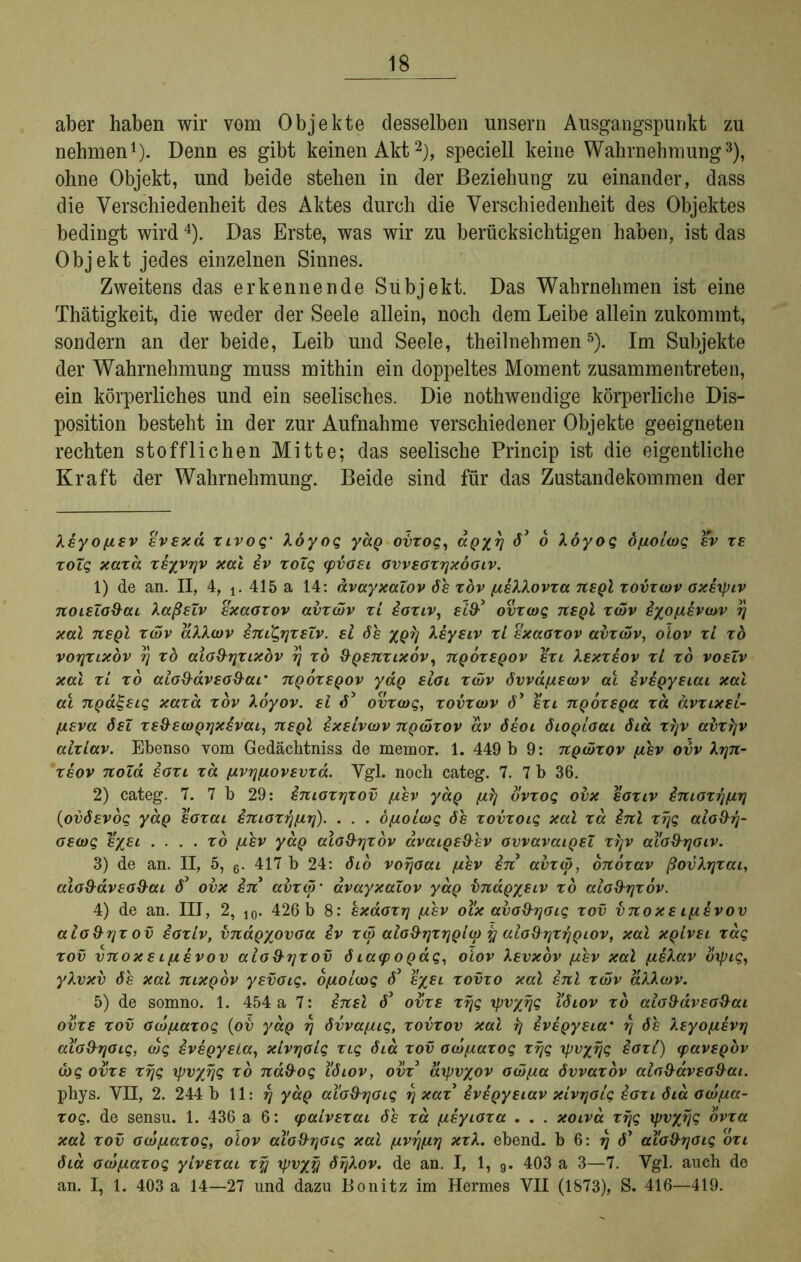 aber haben wir vom Objekte desselben unsern Ausgangspunkt zu nehmen* 1). Denn es gibt keinen Akt2), speciell keine Wahrnehmung3), ohne Objekt, und beide stehen in der Beziehung zu einander, dass die Verschiedenheit des Aktes durch die Verschiedenheit des Objektes bedingt wird4). Das Erste, was wir zu berücksichtigen haben, ist das Objekt jedes einzelnen Sinnes. Zweitens das erkennende Subjekt. Das Wahrnehmen ist eine Thätigkeit, die weder der Seele allein, noch dem Leibe allein zukommt, sondern an der beide, Leib und Seele, theilnehmen5). Im Subjekte der Wahrnehmung muss mithin ein doppeltes Moment zusammentreten, ein körperliches und ein seelisches. Die nothwendige körperliche Dis- position besteht in der zur Aufnahme verschiedener Objekte geeigneten rechten stofflichen Mitte; das seelische Princip ist die eigentliche Kraft der Wahrnehmung. Beide sind für das Zustandekommen der Xayo/zav avaxa xivog* Xöyog yäg ovxog, aQyrj d1 o koyog öf/olcog av xa xolg xaxa xayvrjv xal av xolg cpboai ovvaoxyxöoiv. 1) de an. II, 4, x. 415 a 14: avayxaZov 6a xov //aXkovxa nagl xovxcov oxaxpiv noiaZo&ai XaßaZv axaoxov avxcbv xi aoxiv, ald-’ ovxcog naQl xcvv ayo/zivcov y xal negl xcbv dXXcov iniQrjxsZv. al da xqIj Xayaiv xl axaoxov avxwv, olov xl xd vorjxixov rj xb aio&rjxixbv rj xo ÜQanxixov, nQOxaQOv axi Xaxxaov xl xo voaZv xal xl xo alod'äveo9ar nQoxeQov yaQ aloi xcvv dwa/zacov al ivaQyeiai xal al npaZaig xaxa xov Xoyov. ai 65 ovxcog, xovxcov dy axi nQoxaQa xa ävxixei- fieva öeZ xe&acoQrjxavai, usqI ixalvcov npcoxov av daoi diOQioai dia xrjv abxljv alxlav. Ebenso vom Gedächtniss de memor. 1. 449 b 9: ngcbxov //av ovv Xyn- ’xaov noZd aoxi xd //vrj//ovavxd. Vgl. noch categ. 7. 7 b 36. 2) categ. 7. 7 b 29: inioxrjxov (jlav yaQ /zfj ovxog obx aoxiv imoxrj/irj (ovdavog yaQ aoxai anioxrj/zrj). . . . b//olcog da xovxoig xal xd inl xrjg aioxhj- oecog %%£i . ... xo //av yaQ aloS-rjxov avaiQa&ev ovvavaiQaZ xrjv aXo&rjoiv. 3) de an. II, 5, 6. 417 b 24: dio vorjoai //av an avxcö, onoxav ßovXrjxai, alo9avao&ai d’ ovx an avxco’ avayxaZov yaQ vnaQyeiv xo aio&rjxov. 4) de an. III, 2, 10. 426 b 8: axdoxrj //.av oXx avo&yoig xov vnoxa i/iävov alo&rjx ov aoxiv, vndgyovoa av xd) alo&rjxrjQlcp y aio&rjxrjQiov, xal xqIvei xdg xov vnoxa i//evov aio&yxov d iacpoQag, olov Xevxov //av xal //aXav bxpig, yXvxv da xal nixQov yavoig. b/zolcog d3 ayai xovxo xal inl xcov aMcov. 5) de somno. 1. 454 a 7: anal d3 ovxa xrjg rpv/rjg Xdiov xb alo&avao&ai ov xa xov ocb/zaxog (ov yaQ rj dvva/zig, xovxov xal rj ivapyaia’ rj de Xayo/zavrj aXo&yoig, cbg ivaQysia, xlvrjolg xig dia xov ocbf/axog xrjg rpvyrjg aoxi) cpavaQov d)$ ovxa xrjg xpvyrjg xb na&og Xdiov, ovx3 axpv/ov ocö/za dvvaxov alo&avso&ai. phys. VII, 2. 244 b 11: y yaQ aio&rjoig rj xax ivaQyaiav xlvrjolg aoxi dia ocb/za- xog. de sensu. 1. 436 a 6: cpalvaxai da xd /zayioxa . . . xoiva xrjg xpvxrjg ovxa xal xov ocb//axog, olov al'o&yoig xal (/vrj(/rj xxX. ebend. b 6: rj d3 aio&rjoig oxi dia ocbf/axog ylvexai xy rpvyy dijkov. de an. I, 1, 9. 403 a 3—7. Vgl. auch de an. I, 1. 403 a 14—27 und dazu Bonitz im Hermes VII (1873), S. 416—419.