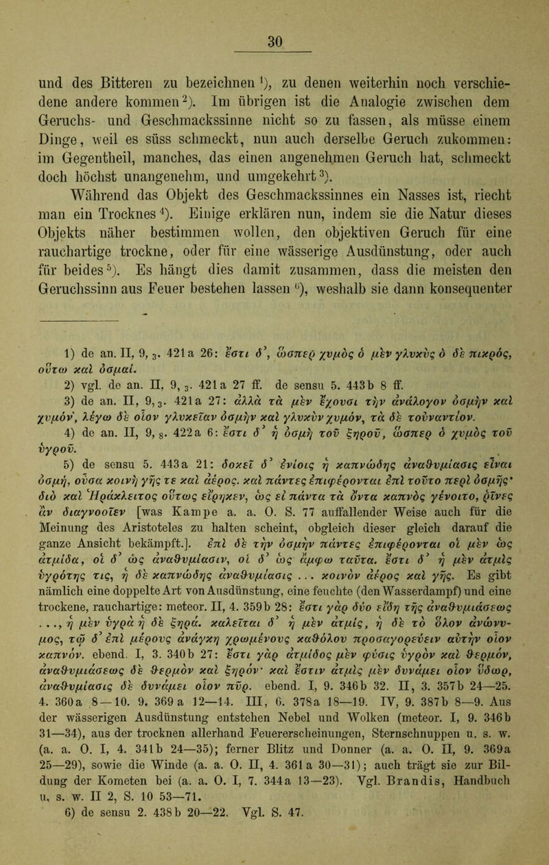 und des Bitteren zu bezeichnen *), zu denen weiterhin noch verschie- dene andere kommen2). Im übrigen ist die Analogie zwischen dem Geruchs- und Geschmackssinne nicht so zu fassen, als müsse einem Dinge, weil es süss schmeckt, nun auch derselbe Geruch zukommen: im Gegentheil, manches, das einen angenehmen Geruch hat, schmeckt doch höchst unangenehm, und umgekehrt3). Während das Objekt des Geschmackssinnes ein Nasses ist, riecht man ein Trocknes4). Einige erklären nun, indem sie die Natur dieses Objekts näher bestimmen wollen, den objektiven Geruch für eine rauchartige trockne, oder für eine wässerige Ausdünstung, oder auch für beides5). Es hängt dies damit zusammen, dass die meisten den Geruchssinn aus Feuer bestehen lassen ü), weshalb sie dann konsequenter 1) de an. II, 9,3. 421a 26: eoxi 6\ IdoneQ yvf/dg 6 //hv ykvxvg o 6h mxQÖg, ovxco xal do//ai. 2) vgl. de an. II, 9,3. 421a 27 ff. de sensu 5. 443b 8 ff. 3) de an. II, 9,3. 421a 27: alXä xd [/hv eyovoi xljv avaXoyov öof/rjv xal %v[/öv, Xeyio 6h oiov yXvxelav öof/l/v xal ykvxvv %v(jlöv, xd 6h xovvavxiov. 4) de an. II, 9, 8- 422 a 6: eoxi 6 3 rj 00[/rj xov %rjQov, caoneQ 6 yvf/dg xov vyQov. 5) de sensu 5. 443 a 21: 6oxeZ 63 ivioig rj xanvco6rjg ava&v//laoig sivai 60 [/r\, ovoa xoivlj yfjg xe xal aegog. xal nävxeg enKpegovxai enl xovxo negl dof/rjg* 610 xal ‘HgdxXeixog ovxwg eiQrjxev, uog ei ndvxa xd bvxa xanvog yevoixo, gZveg av 6iayvooZev [was Kampe a. a. 0. S. 77 auffallender Weise auch für die Meinung des Aristoteles zu halten scheint, obgleich dieser gleich darauf die ganze Ansicht bekämpft.], enl 6h xrjv öof/rjv ndvxeg bnnpeQovxai oi [/hv arg axfjdöa, ol 63 <bg ava&vf/iaoiv, oi 63 d>g df/ipio xavxa. eoxi 63 rj //hv ax/zlg vygoxrjg xig, rj 6h xanv(x>6r\g ava&vf/iaoig ... xoivov aegog xal yrjg. Es gibt nämlich eine doppelte Art von Ausdünstung, eine feuchte (den Wasserdampf) und eine trockene, rauchartige: meteor. II, 4. 359b 28: eoxi yag 6vo ei6ij 1 rjg dva&v/zidoeiog . ..,rj [/,hv vyga rj 6h £rjga. xaXeZxai d’ rj [/hv ax/zig, rj 6h xo okov avcovv- [/og, xd) 63 enl /zegovg avdyxr\ ygio/zevovg xa9oXov ngooayogevetv adxr/v oiov xanvov. ebend. I, 3. 340 b 27: eoxi yaQ ax//l6og /zhv ipvoig vygov xal 9eg[/6v, ava&vf/iaoecDg 6h fteg/zov xal £r/gov xal eoxiv az[/lg [/hv 6vvd[/ei oiov v6cog, ava&vf/iaoig 6h 6vva[/ei oiov nvg. ebend. I, 9. 346 b 32. II, 3. 357b 24—25. 4. 360a 8 — 10. 9. 369 a 12—14. III, 6. 378a 18—19. IV, 9. 387b 8—9. Aus der wässerigen Ausdünstung entstehen Nebel und Wolken (meteor. I, 9. 346 b 31—34), aus der trocknen allerhand Eeuererscheinungen, Sternschnuppen u. s. w. (a. a. O. I, 4. 341b 24—35); ferner Blitz und Donner (a. a. 0. II, 9. 369a 25—29), sowie die Winde (a. a. 0. II, 4. 361a 30—31); auch trägt sie zur Bil- dung der Kometen bei (a. a. 0. I, 7. 344 a 13—23). Vgl. Bran dis, Handbuch u, s. w. II 2, S. 10 53—71. 6) de sensu 2. 438 b 20—22. Vgl. S. 47.