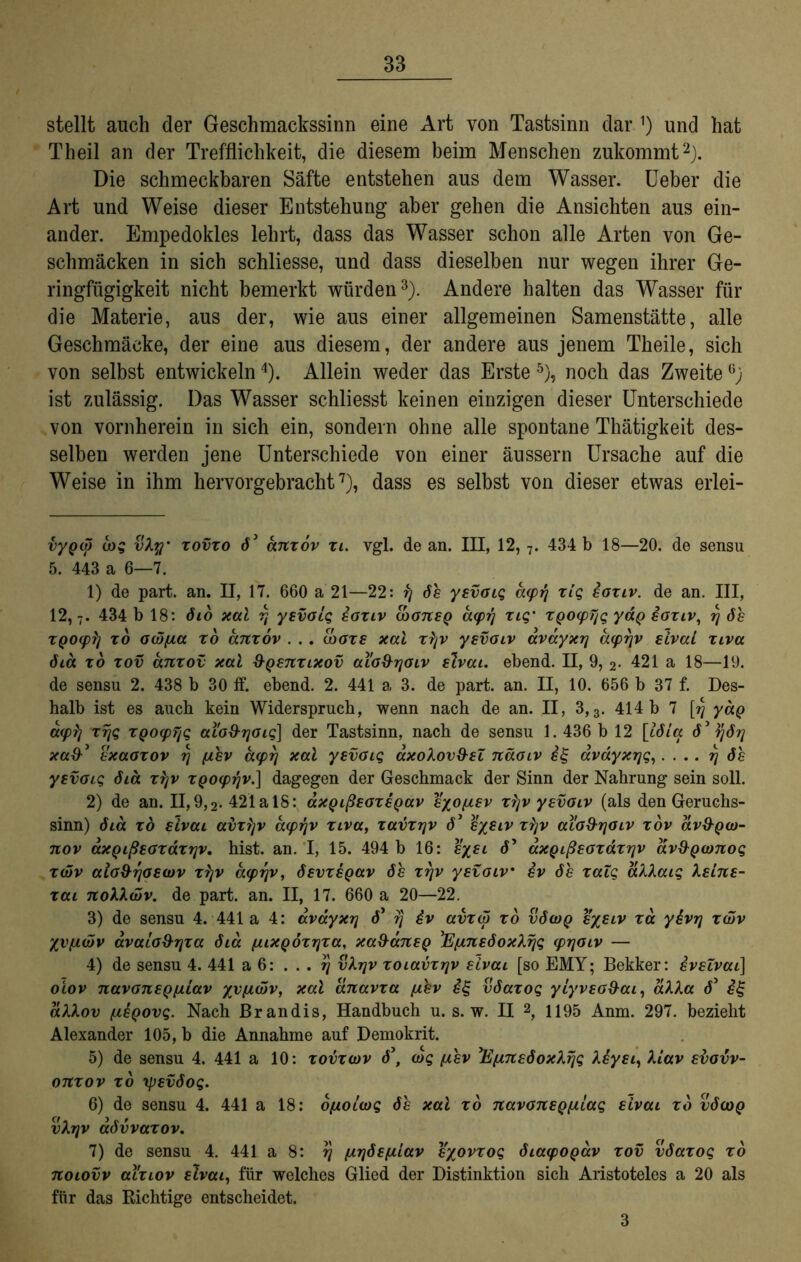 stellt auch der Geschmackssinn eine Art von Tastsinn dar und hat Theil an der Trefflichkeit, die diesem beim Menschen zukommt* 1 2). Die schmeckbaren Säfte entstehen aus dem Wasser, lieber die Art und Weise dieser Entstehung aber gehen die Ansichten aus ein- ander. Empedokles lehrt, dass das Wasser schon alle Arten von Ge- schmäcken in sich schliesse, und dass dieselben nur wegen ihrer Ge- ringfügigkeit nicht bemerkt würden3). Andere halten das Wasser für die Materie, aus der, wie aus einer allgemeinen Samenstätte, alle Geschmäcke, der eine aus diesem, der andere aus jenem Theile, sich von selbst entwickeln4). Allein weder das Erste 5 6), noch das ZweiteG) ist zulässig. Das Wasser schliesst keinen einzigen dieser Unterschiede von vornherein in sich ein, sondern ohne alle spontane Thätigkeit des- selben werden jene Unterschiede von einer äussern Ursache auf die Weise in ihm hervorgebracht7), dass es selbst von dieser etwas erlei- vypd) cog vky xovxo d3 anxov xi. vgl. de an. III, 12, 7. 434 b 18—20. de sensu 5. 443 a 6—7. 1) de part. an. II, 17. 660 a 21—22: fj de yevoiq acpij xlg eoxiv. de an. III, 12,7. 434 b 18: dio xal rj yevoiq eoxiv cbonep d(prj xiq' XQO<pTjq yaQ eoxiv, rj de xQOipij xo 0(5fici xo anxov . .. (boxe xal xljv yevoiv avayxrj aiprjv eival xiva dia xo xov anxov xal ÜQenxixov aio&rjoiv elvai. ebend. II, 9, 2. 421 a 18—19. de sensu 2. 438 b 30 ff. ebend. 2. 441 a 3. de part. an. II, 10. 656 b 37 f. Des- halb ist es auch kein Widerspruch, wenn nach de an. II, 3,3. 414 b 7 [rj yap a<p?) xrjq XQocpfjq aib&rjoiq] der Tastsinn, nach de sensu 1. 436 b 12 [idia d3 ^jdrj xad-3 exaoxov rj jiev aeprj xal yevoiq äxokov&ei näoiv eg avdyxrjq,. . . . rj de yevoiq dia xkjv XQO<prjv.] dagegen der Geschmack der Sinn der Nahrung sein soll. 2) de an. II, 9,2. 421a 18: axQißeoxeQav eyofiev xrjv yevoiv (als den Geruchs- sinn) dia xb elvai abxfjv acprjv xiva, xavxrjv d3 eyetv xkjv aiod'ijoiv xov av&Qw- nov axQißeoxäxrjv. hist. an. I, 15. 494 b 16: eyei d’ axQißeoxaxrjv av&Qomoq x(5v aio&rjoecov xtjv caprjv, devxeQav de xrjv yevoiv ev de xaiq akkaiq Xeine- xai nokkwv. de part. an. II, 17. 660 a 20—22. 3) de sensu 4. 441 a 4: avayxrj d3 rj 4v avx<5 xb vdo)Q eyeiv xd yhrj xüjv %v(ä(5v avaio&rjxa dia jjuxQÖxrjxa, xa&dnep 'Efjinedoxkrjq (prjoiv — 4) de sensu 4. 441 a 6: rj vkrjv xoiavxrjv eivai [so EMY; Bekker: eveivai] oiov navoneQjiiav yyji<5v, xal anavxa fzhv eg vdaxoq yiyveo&ai, äkka d3 eg dkkov f.leQOvq. Nach Brandis, Handbuch u. s. w. II 2, 1195 Anm. 297. bezieht Alexander 105, b die Annahme auf Demokrit. 5) de sensu 4. 441 a 10: xovxwv d3, (bq [xev Ejinedoxkrjq keyei, ALav evovv- onxov xb xpevdoq. 6) de sensu 4. 441 a 18: ojjioiwq de xal xb navoneQjxiaq eivai xo vdooQ vkrjv advvaxov. 7) de sensu 4. 441 a 8: rj [irjdefiiav eyovxoq diacpOQav xov vdaxoq xb noiovv aixiov elvai, für welches Glied der Distinktion sich Aristoteles a 20 als für das Richtige entscheidet. 3