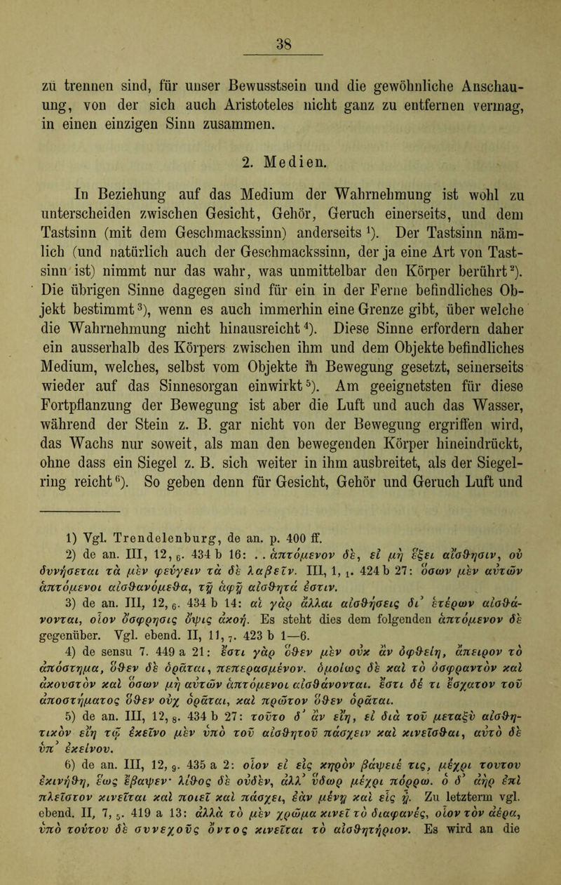 zii trennen sind, für unser Bewusstsein und die gewöhnliche Anschau- ung, von der sich auch Aristoteles nicht ganz zu entfernen vermag, in einen einzigen Sinn zusammen. 2. Medien. In Beziehung auf das Medium der Wahrnehmung ist wohl zu unterscheiden zwischen Gesicht, Gehör, Geruch einerseits, und dem Tastsinn (mit dem Geschmackssinn) anderseits 1). Der Tastsinn näm- lich (und natürlich auch der Geschmackssinn, der ja eine Art von Tast- sinn ist) nimmt nur das wahr, was unmittelbar den Körper berührt2). Die übrigen Sinne dagegen sind für ein in der Ferne befindliches Ob- jekt bestimmt3), wenn es auch immerhin eine Grenze gibt, über welche die Wahrnehmung nicht hinausreicht4). Diese Sinne erfordern daher ein ausserhalb des Körpers zwischen ihm und dem Objekte befindliches Medium, welches, selbst vom Objekte ih Bewegung gesetzt, seinerseits wieder auf das Sinnesorgan einwirkt5). Am geeignetsten für diese Fortpflanzung der Bewegung ist aber die Luft und auch das Wasser, während der Stein z. B. gar nicht von der Bewegung ergriffen wird, das Wachs nur soweit, als man den bewegenden Körper hineindrückt, ohne dass ein Siegel z. B. sich weiter in ihm ausbreitet, als der Siegel- ring reicht6). So geben denn für Gesicht, Gehör und Geruch Luft und 1) Vgl. Trendelenburg, de an. p. 400 ff. 2) de an. III, 12, 6. 434 b 16: . . anxo^ievov de, et fiy e£et aiofhjoiv, ov övvyoexai xa ftev (pevyeiv xd de XaßeZv. III, 1, 424b 27: oocov fiev avxötv anxofievoi alo9av6/ue&a, xy d(py aio&yxa eoxiv. 3) de an. III, 12,6. 434 b 14: ai yaQ aXXai alo&yoeig dt* exeQwv aiod-a- vovxcu, oiov oofpQrjoiq flrpig axorj. Es steht dies dem folgenden anxo/xevov de gegenüber. Ygl. ebend. II, 11, 7. 423 b 1—6. 4) de sensu 7. 449 a 21: eoxi yag o&ev /xev ovx av ö(p&£lrj, aneigov xo änooxyfsa, o&ev de ÖQärat, nenepaofievov. öfxoioog de xal xd öocpQavxov xal axovoxov xal oocov [ly avxcöv anxbfxevoL aioSavovxai. eoxi 66 xi eo/axov xov anooxyfiaxog o$ev ov% ogaxai, xal tcqüxov o$ev opaxai. 5) de an. III, 12, 8. 434 b 27: xovxo dJ av ety, ei öia xov (jLexa^v aio&rj- xlxov eirj x<Z ixeZvo /xev vno xov aioxhjxov ndoysiv xal xiveZo&ai, avxo de vn3 exetvov. 6) de an. III, 12, 9. 435 a 2: oiov et elg xyQov ßatpeie xig, iie%ql xovxov exivrj&y, ecog eßaipev Xi&og de ovdev, aXX* vöcoq [te%Qi tioqqü). o d’ dyQ inl nXeZoxov xiveZxai xal noieZ xal ndoyet, edv yihvy xal elg y. Zu letztem vgl. ebend. II, 7,5. 419 a 13: aXXa xo fiev xpaipa xivel xb öiacpaveg, oiov xov aega, vno xovxov de ovveyovg ovxog xivetxai xb alo&yxyQiov. Es wird an die