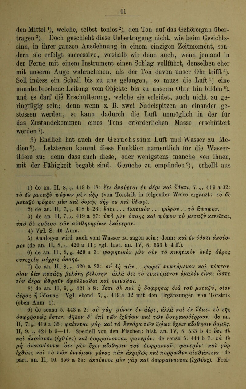 rlen Mittel!), welche, selbst tonlos1 2), den Ton auf das Gehörorgan über- tragen 3). Doch geschieht diese Uebertragung nicht, wie beim Gesichts- sinn, in ihrer ganzen Ausdehnung in einem einzigen Zeitmoment, son- dern sie erfolgt successive, weshalb wir denn auch, wenn jemand in der Ferne mit einem Instrument einen Schlag vollführt, denselben eher mit unserm Auge wahrnehmen, als der Ton davon unser Ohr trifft4). Soll indess ein Schall bis zu uns gelangen, so muss die Luft5 6) eine ununterbrochene Leitung vom Objekte bis zu unserm Ohre hin bilden °), und es darf die Erschütterung, welche sie erleidet, auch nicht zu ge- ringfügig sein; denn wenn z. B. zwei Nadelspitzen an einander ge- stossen werden, so kann dadurch die Luft unmöglich in der für das Zustandekommen eines Tons erforderlichen Masse erschüttert werden7). 3) Endlich hat auch der Geruchssinn Luft und Wasser zu Me- dien8). Letzterem kommt diese Funktion namentlich für die Wasser- thiere zu; denn dass auch diese, oder wenigstens manche von ihnen, mit der Fähigkeit begabt sind, Gerüche zu empfinden9), erhellt aus 1) de an. II, 8, 2* 419 b 18: szi axovszai iv äiQi xal v6azi. 7, 9, 419 a 32: to de fxszcc^v ipoywv (jlev arjQ (von Torstrik in folgender Weise ergänzt: zo 6h fiEzagv ip6(pov ßhv xal oofjirig ar/Q ze xal v6wq). 2) de an. II, 7,4. 418 b 26: eozi . . . öexzlxov . . . tpoipov . . zo dxpoipov. 3) de an. II, 7, 8. 419 a 27: vno fxhv oOfiTig xal tpocpov zo fisza^v xivsZzai, vno 6h zovzov zwv aioS^ijzrjQiwv excczeqov. 4) Ygl. S. 40 Anm. 5) Analoges wird auch vom Wasser zu sagen sein; denn: xal iv v6azi dxovo- (jl£v (de an. II, 8, 6- 420 all; vgl. hist. an. IY, 8. 533 b 4 ff.). 6) de an. II, 8, 6. 420 a 3: ipoyrjzixov /ahv ovv zo xivr/zixov kvog aeQog ovvEysia ßiyQiq axoTjq. 7) de an. II, 8,7. 420 a 23: ov 6rj näv . . xpo<pel zvnzo/zEvov xal zvnzov olov iäv naza£% ßslovrj ßshovrjv aXla 6eZ zo zvnzo/xevov bfxakov eivai toure zov aiQa <x&qovv äipällEO&ai xal OEieo&ai. 8) de an. II, 9,5. 421 b 8: eozi 6h xal fj ooipQrioig 6ia zov [XEza^v, oiov aeQog ij v6azoq. Vgl. ebend. 7,9. 419 a 32 mit den Ergänzungen von Torstrik (oben Anm. 1). 9) de sensu 5. 443 a 2: ov yaQ fiovov iv oleql, äXXa xal iv v6azi zo zfjg öoipQqOEwq ioziv. 6fjXov d’ inl zwv ly&vwv xal zwv öozQaxo6sQ[i.wv. de an. II, 7,9. 419 a 35: (paivEzai yaQ xal za svv6Qa zwv l^wwv e/siv alo^rjoiv öofiyg. II, 9, 5. 421 b 9—11. Speciell von den Fischen: hist. an. IY, 8. 533 b 4: ozi de xal axovovoi (ly&vEg) xal öocpQaivovzai, ipaveQOv. de sensu 5. 444 b 7: za 6h fiT] dvanviovza ozi {jlev s/si aiod-rjoiv zov öotpQavzov, cpavEQov’ xal yaQ Ix&veq xal zo zwv ivzöfzwv yivog näv axQißwq xal noQQw&Ev alo&avEzai. de part. an. II, 10. 656 a 35: axovovoi fthv yaQ xal öoipQaivovzai {lyS-vsg). Frei-