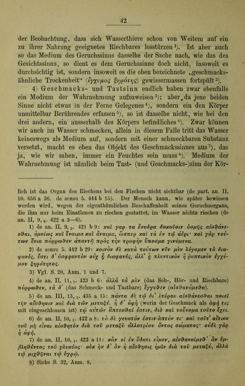 der Beobachtung, dass sich Wasserthiere schon von Weitem auf ein zu ihrer Nahrung geeignetes Riechbares losstürzen* 1). Ist aber auch so das Medium des Geruchssinns dasselbe der Sache nach, wie das des Gesichtssinns, so dient es dem Geruchssinne doch nicht, insoweit es durchsichtig ist, sondern insoweit es die oben bezeichnete „geschmacks- ähnliche Trockenheit“ (eyxvpos £rjQozr]S) gewissermassen fortspült2). 4) Geschmacks- und Tastsinn endlich haben zwar ebenfalls ein Medium der Wahrnehmung aufzuweisen3); aber,da jene beiden Sinne nicht etwas in der Ferne Gelegenes4), sondern ein den Körper unmittelbar Berührendes erfassen5 6), so ist dasselbe nicht, wie bei den drei andern, ein ausserhalb des Körpers befindliches5). Zwar können wir auch im Wasser schmecken, allein in diesem Falle tritt das Wasser keineswegs als Medium auf, sondern mit einer schmeckbaren Substanz versetzt, macht es eben das Objekt des Geschmackssinnes aus7), das ja, wie wir sahen, immer ein Feuchtes sein muss8). Medium der Wahrnehmung ist nämlich beim Tast- (und Geschmacks-)sinn der Kör- lich ist das Organ des Riechens bei den Fischen nicht sichtbar (de part. an. II, 10. 656 a 36. de sensu 5. 444 b 15). Der Mensch kann, wie später bewiesen werden wird, wegen der eigenthümlichen Beschaffenheit seines Geruchsorgans, die ihm nur beim Einathmen zu riechen gestattet, im Wasser nichts riechen (de an. II, 9,8. 422 a 3—6). 1) de an. II, 9,5. 421 b 9: xal yaQ xa evvöga öoxovoiv öo/tT/q alo&avz- o&ai, o^oicog xal svcußa xal avaifia, IbaneQ xal xa iv xß <xeqi‘ xal yaQ xov- x(ov evia tcoqqw&sv anavxa. 7iQoq xtjv XQO(prjv vnoofia yivdusva. 2) de sensu 5. 442 b 29: xoivov 6h xaxd xovxcdv vvv (jlsv Xsyofxev xd öia- (paveg, eoxi 63 öocpQavxdv ov% öia(pav£q, aAA* % TtXvvxixov rj qvtcxlxov iyyv- fxov grjQÖxrjxoq. 3) Vgl. S. 20, Anm. 1 und 7. 4) de an. II, 11, 7. 423 b 6: alXa xa ftev (das Seh-, Hör- und Riechbare) noQQco&sv, za ö3 (das Schmeck- und Tastbare) syyv&ev (alo&avo/u£&a). 5) de an. III, 13, t. 435 a 15: navxa 6h xß öl3 sxeqov aiö§äv£0&ai noiel x?jv al'o&rjoiv xal öiä xßv (xsxagv. r] 63 capr/ (worin der Geschmack als acprj xig mit eingeschlossen ist) xip avxßv anxeo&al ioxiv, öid xal xovvo/xa xovxo £/£i. 6) de an. II, 10, 422 a 8: xd 6h yevaxov saxiv anxov xr xal xovx3 aixiov xov fit) elvai alo9r]xöv 6ia xov fisxa^v aXXoxQiov ovxog ow/uaxoq* ovöh yaQ r] a<pr\% 7) de an. II, 10, t. 422 a 11: xav sl ev vöaxi siftsv, alö&avoi[ji£&3 av £p- ßXtj&evxoq xov yXvxeog' ovx ijv ö3 av rj al'o&rjoig rj(uv 6ia xov [isxa^v, aX).a x(p (jn%&rjvaL xß dyQß. 8) Siehe S. 32, Anm. 8f