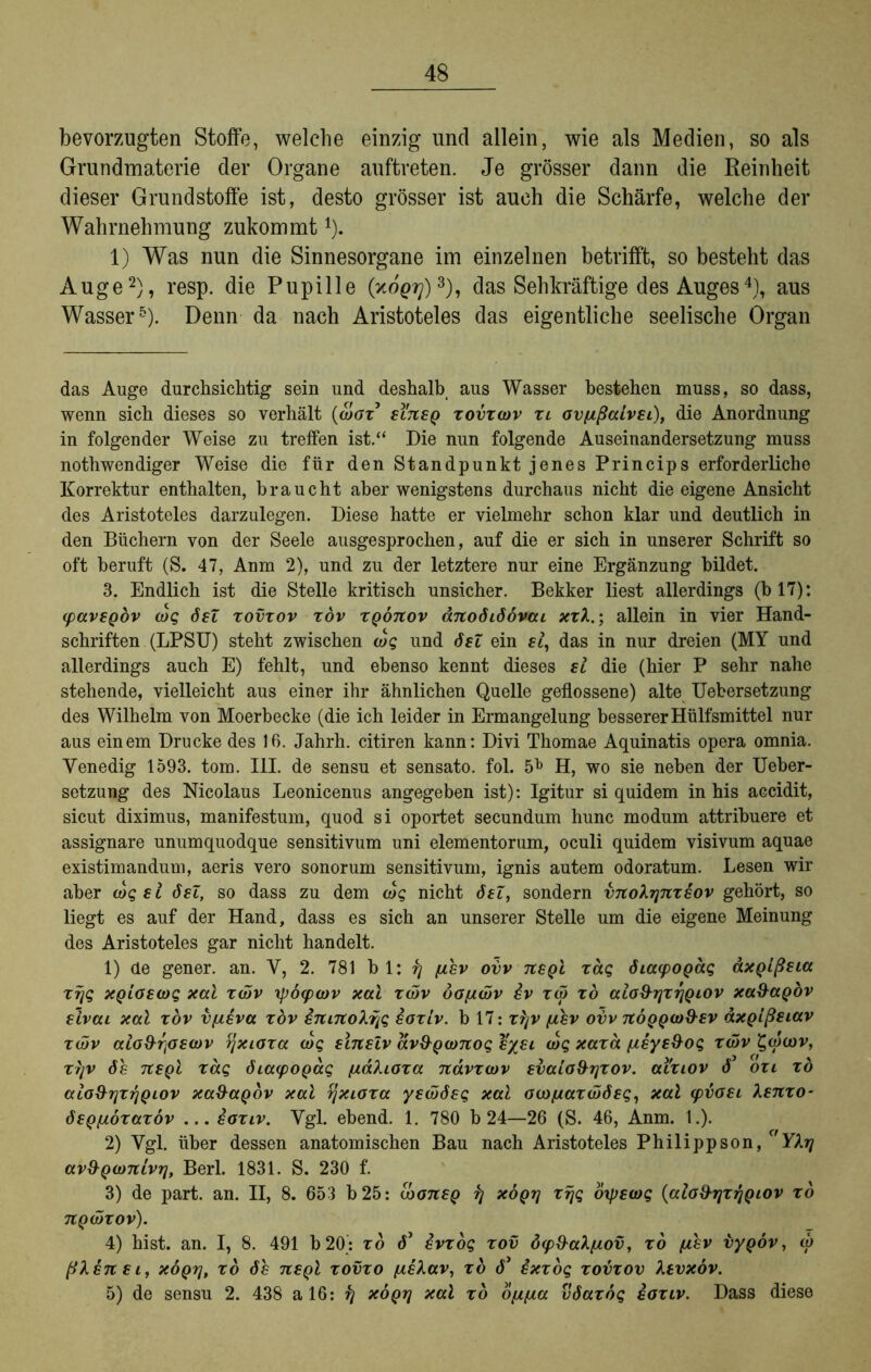 bevorzugten Stoffe, welche einzig und allein, wie als Medien, so als Grundmaterie der Organe auftreten. Je grösser dann die Reinheit dieser Grundstoffe ist, desto grösser ist auch die Schärfe, welche der Wahrnehmung zukommt* 1). 1) Was nun die Sinnesorgane im einzelnen betrifft, so besteht das Auge2), resp. die Pupille (xop??)3), das Sehkräftige des Auges4), aus Wasser5). Denn da nach Aristoteles das eigentliche seelische Organ das Auge durchsichtig sein und deshalb aus Wasser bestehen muss, so dass, wenn sich dieses so verhält (aW’ si'tisq xovxwv xl ovfißalvsi), die Anordnung in folgender Weise zu treffen ist.“ Die nun folgende Auseinandersetzung muss nothwendiger Weise die für den Standpunkt jenes Princips erforderliche Korrektur enthalten, braucht aber wenigstens durchaus nicht die eigene Ansicht des Aristoteles darzulegen. Diese hatte er vielmehr schon klar und deutlich in den Büchern von der Seele ausgesprochen, auf die er sich in unserer Schrift so oft beruft (S. 47, Anm 2), und zu der letztere nur eine Ergänzung bildet. 3. Endlich ist die Stelle kritisch unsicher. Bekker liest allerdings (b 17): (pavsgdv wg ösZ xovxov xöv xqöuov änoöiöövai xxX.; allein in vier Hand- schriften (LPSU) steht zwischen wg und ösZ ein si, das in nur dreien (MY und allerdings auch E) fehlt, und ebenso kennt dieses si die (hier P sehr nahe stehende, vielleicht aus einer ihr ähnlichen Quelle geflossene) alte Uebersetzung des Wilhelm von Moerbecke (die ich leider in Ermangelung besserer Hülfsmittel nur aus einem Drucke des 16. Jahrh. citiren kann: Divi Thomae Aquinatis opera omnia. Venedig 1593. tom. III. de sensu et sensato. fol. 5b H, wo sie neben der Ueber- setzung des Nicolaus Leonicenus angegeben ist): Igitur si quidem in his accidit, sicut diximus, manifestum, quod si oportet secundum hunc modum attribuere et assignare unumquodque sensitivum uni elementorum, oculi quidem visivum aquae existimandum, aeris vero sonorum sensitivum, ignis autem odoratum. Lesen wir aber wg ei ösZ, so dass zu dem wg nicht öeZ, sondern vnoXrfixsov gehört, so liegt es auf der Hand, dass es sich an unserer Stelle um die eigene Meinung des Aristoteles gar nicht handelt. 1) de gener. an. V, 2. 781 bl: r\ jihv ovv neqI xäg öiaipoQag axQlßsia xijg XQioswg xal xwv xpöipwv xal xwv öofjiwv iv xw xd aio&qxrjQiov xaüaQov slvai xal xöv vpisva xöv snntoXi^g soxiv. b 17: xi]V fisv ovv itÖQQw&sv dxQißstav xwv aiodrjoswv rjxioxa wg einelv äv&Qwnog sysi wg xaxa [isye&og xwv £w(ov, xtjv ös Ttegi xag öiayopag /uaXioxa nävxwv svaio&rjxov. ai'xiov 6 oxi xd aio&rjxrjpiov xa&apöv xal ijxioxa yewösg xal ocofxaxwöeg, xal (pvoei Xenxo- öeQfAoxaxov ... soxiv. Vgl. ebend. 1. 780 b 24—26 (S. 46, Anm. 1.). 2) Vgl. über dessen anatomischen Bau nach Aristoteles Philippson, YXrj av&Qwnivri, Berl. 1831. S. 230 f. 3) de part. an. II, 8. 653 b25: wousq r\ xoqt] xrjg oxpewg (aioiXrjxrjQiov xd UQWXOV). 4) hist. an. I, 8. 491 b20: xd ö’ svxog xov öip&aXßov, xd fisv vypöv, w ßXsnsi, xöqti, xd ös tisqI xovxo ^sXav, xd ixxog xovxov Xtvxöv. 5) de sensu 2. 438 a 16: ^ xöqti xal xd öiiiia vöaxög soxiv. Dass diese