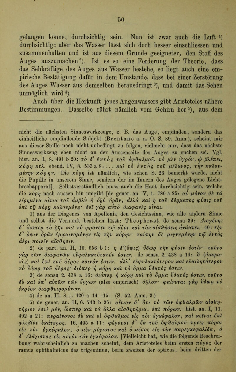 gelangen könne, durchsichtig sein. Nun ist zwar auch die Luft !) durchsichtig; aber das Wasser lässt sich doch besser einschliessen und Zusammenhalten und ist aus diesem Grunde geeigneter, den Stoff des Auges auszumachen* 1 2). Ist es so eine Forderung der Theorie, dass das Sehkräftige des Auges aus Wasser bestehe, so liegt auch eine em- pirische Bestätigung dafür in dem Umstande, dass bei einer Zerstörung des Auges Wasser aus demselben herausdringt3), und damit das Sehen unmöglich wird4). Auch über die Herkunft jenes Augenwassers gibt Aristoteles nähere Bestimmungen. Dasselbe rührt nämlich vom Gehirn her5), aus dem nicht die nächsten Sinneswerkzeuge, z. B. das Auge, empfinden, sondern das einheitliche empfindende Subjekt (Brentano a. a. 0. S. 89. Anm.), scheint mir aus dieser Stelle noch nicht unbedingt zu folgen, vielmehr nur, dass das nächste Sinnes Werkzeug eben nicht an der Aussenseite des Auges zu suchen sei. Vgl. hist. an. I, 8. 491 b 20 : zo 6* erzog zov 6<p&aX/uov, zo pier vyQor, w ßXenei, xoqtj xzX. ebend. IV, 8. 533 a 8: . . . xal zo erzog zov /ueXarog, zrjr xaXov- fierrjr xoqtjv. Die xoqtj ist nämlich, wie schon S. 26 bemerkt wurde, nicht die Pupille in unserem Sinne, sondern der im Innern des Auges gelegene Licht- brechapparat]. Selbstverständlich muss auch die Haut durchsichtig sein, welche die xoqtj nach aussen hin umgibt [de gener. an V, 1. 780 a 25: ov /uoror öe za ei^Tj/biera al'zia zov a/ußXv o2~v OQär, aXXa xal fj zov öeQftazog cpvoig tov enl zq xoq% xaXovfierq' öel yaQ avzo öiaipareg eirai. 1) aus der Diogenes von Apollonia den Gesichtssinn, wie alle andern Sinne und selbst die Vernunft bestehen lässt: Theophrast. de sensu 39: Aioyerrjg 6* iboneQ zo t,Tjr xal zo (pQorelr zw aeQi xal zag alo&rjoeig aränzei. 40: zijr ö* oxpir b^är epupair Öfter rjr elg zXjr xoQijr’ zavzrjr öe ftiyrvfterrjr zw erzog aeQi noieZr aÜo&rjoir. 2) de part. an. II, 10. 656 bl: rj ö\oxpig) vöwq zfjr ipvoir eozir■ zovzo yäg zcbr öiacparibr evipvXaxzbzazör eozir. de sensu 2. 438 a 14: 3 (öiaipa- *>£$) xal enl zov aeQog xoiror eozir. aXX* exxpvXaxzozeQor xal ebmXrjzozeQor zo vöwq zov aeQog’ öioneQ rj xoqtj xal zo o/tfta vöazog iozir. 3) de sensu 2. 438 a 16: öioneQ rj xoqtj xal zo oftfta vöazog eozir. zovzo öe xal en avzwr twr eQywr (also empirisch) öTjXor' ipairezai yaQ vöwq zo exQeov öiaip&eiQOfterwr. 4) de an. II, 8,6. 420 a 14—15. (S. 52, Anm. 3.) 5) de gener. an. II, 6. 743 b 35: aizior ö3 ozi zo zwr ocpSaX/tibr alo&rj- zrjQior eozl fter, IboneQ xal zä aXXa alo&rjzrjQia, inl noQwv. hist. an. I, 11. 492 a 21: neQalrovoi öe xal ol öip&aXftol eig zov eyxeipaXor, xal xeZzat enl ipXeßiov exäzsQog. 16. 495 all: ipeQOvoi ö* ex zov bip&aXftov ZQeZg uöqoi eig zov eyxiipaXov, o fter fteyiozog xal o fteoog elg zfjr naQeyxeipaXlöa, o ö5 eXä/iozog eig avzor zov iyxeipaXor. [Vielleicht hat, wie die folgende Beschrei- bung wahrscheinlich zu machen scheint, dem Aristoteles beim ersten nÖQog der ramus ophthalmicus des trigeminus, beim zweiten der opticus, beim dritten der