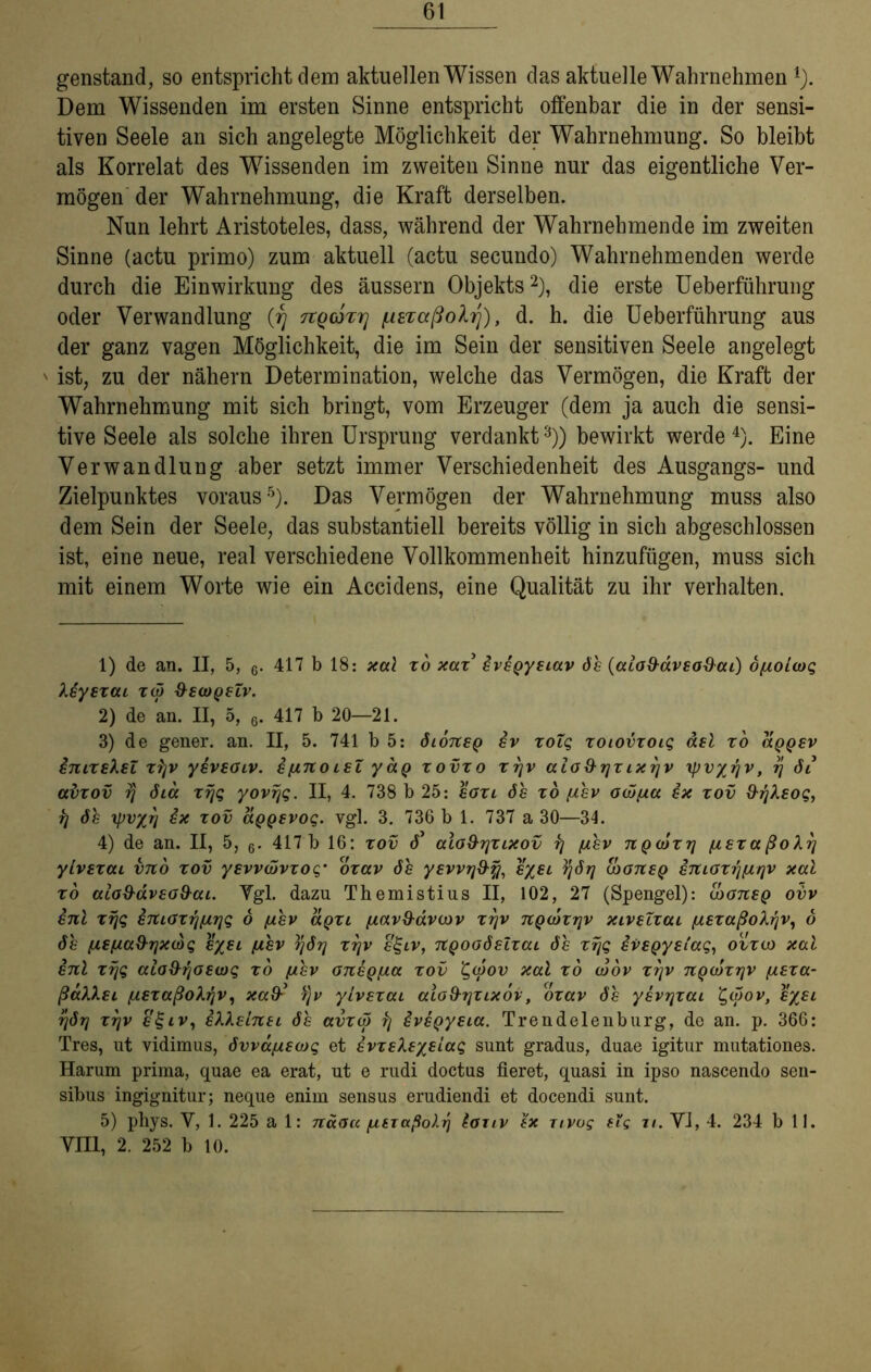 genstand, so entspricht dem aktuellen Wissen das aktuelle Wahrnehmen *). Dem Wissenden im ersten Sinne entspricht offenbar die in der sensi- tiven Seele an sich angelegte Möglichkeit der Wahrnehmung. So bleibt als Korrelat des Wissenden im zweiten Sinne nur das eigentliche Ver- mögen der Wahrnehmung, die Kraft derselben. Nun lehrt Aristoteles, dass, während der Wahrnehmende im zweiten Sinne (actu primo) zum aktuell (actu secundo) Wahrnehmenden werde durch die Einwirkung des äussern Objekts1 2), die erste Ueberführung oder Verwandlung (fj f^ezaßohj), d. h. die Ueberführung aus der ganz vagen Möglichkeit, die im Sein der sensitiven Seele angelegt ' ist, zu der nähern Determination, welche das Vermögen, die Kraft der Wahrnehmung mit sich bringt, vom Erzeuger (dem ja auch die sensi- tive Seele als solche ihren Ursprung verdankt3)) bewirkt werde4). Eine Verwandlung aber setzt immer Verschiedenheit des Ausgangs- und Zielpunktes voraus5). Das Vermögen der Wahrnehmung muss also dem Sein der Seele, das substantiell bereits völlig in sich abgeschlossen ist, eine neue, real verschiedene Vollkommenheit hinzufügen, muss sich mit einem Worte wie ein Accidens, eine Qualität zu ihr verhalten. 1) de an. II, 5, 6. 417 b 18: xal xo xax ivepyeiav öh (aZo&dveodai) bfxoLojq ItySTCU X(I) &£(t)QeiV. 2) de an. II, 5, 6. 417 b 20—21. 3) de gener. an. II, 5. 741 b 5: öiOTteQ £v xoZq xoiovxoiq del xo aQQev imxsXeZ x^v yeveOLV. ifinoieZ yaQ xovxo xrjv alo&rjzixrjv rpvyrjv, rj 6i abxov 6ia xrjq yovrjq. II, 4. 738 b 25: eoxi 6h xo fxhv otir/xa ex xov 9-rjXeog, r\ 6h yjvxrj ex xov aQQevoq. vgl. 3. 736 b 1. 737 a 30—34. 4) de an. II, 5, 6. 417 b 16: xov <?’ alo&rjxixov rj /xhv nparzr] jxexaßoXrj yLvexai vno xov yevvcövxoq• oxav 6h yevvrj&fl, eyei rj6r\ woneQ eitiaxijfxijv xcd xo alo&avea&ai. Vgl. dazu Themistius II, 102, 27 (Spengel): uroneg ovv enl xrjq emazrjfxiiq 6 [xhv clqxl pav&avcov xrjv nQwxrjv xiveZxcu [xexaßolrjv, 6 6h fxe/xa&rjxcoq e/ei fxhv rj8rj xrjv e£tv, nQOGÖelxai 6h xrjq svegyei'aq, ovxoj xal enl xrjq aio&tfoewq xo jxhv aneg/xa xov t,(oov xal xo wov xrjv nQOJxrjv /xexa- ßaXXei (lexaßoXfjv, xa& $}v ylvexat aiofhjzixov, oxav 6h yevrjxai Z,(pov, eyei rjdrj xrjv e£iv, eXXelnei 6h ctvziö fj ivegyeia. Trendelenburg, de an. p. 366: Tres, ut vidimus, övva/xeojq et evxeleyeiaq sunt gradus, duae igitur mutationes. Harum prima, quae ea erat, ut e rudi doctus fieret, quasi in ipso nascendo sen- sibus ingignitur; neque enim sensus erudiendi et docendi sunt. 5) phys. Y, 1. 225 a 1: näaa ^exaßolrj lonv ex rivog etg ti. Yi, 4. 234 b 11. VIII, 2. 252 b 10.