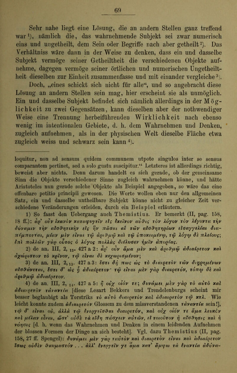 Sehr nahe liegt eine Lösung, die an andern Stellen ganz treffend war* 1), nämlich die, das wahrnehmende Subjekt sei zwar numerisch eins und ungetheilt, dem Sein oder Begriffe nach aber getheilt2). Das Verhältniss wäre dann in der Weise zu denken, dass ein und dasselbe Subjekt vermöge seiner Getheiltheit die verschiedenen Objekte auf- nehme, dagegen vermöge seiner örtlichen und numerischen Ungetheilt- lieit dieselben zur Einheit zusammenfasse und mit einander vergleiche3). Doch, „eines schickt sich nicht für alle“, und so angebracht diese Lösung an andern Stellen sein mag, hier erscheint sie als unmöglich. Ein und dasselbe Subjekt befindet sich nämlich allerdings in der Mög- lichkeit zu zwei Gegensätzen, kann dieselben aber der nothwendiger Weise eine Trennung herbeiführenden Wirklichkeit nach ebenso wenig im intentionalen Gebiete, d. h. dem Wahrnehmen und Denken, * zugleich aufnehmen, als in der physischen Welt dieselbe Fläche etwa zugleich weiss und schwarz sein kann4). loquitur, non ad sensum quidem communem utpote singulos inter se sensus comparantem pertinet, sed a solo gustu suscipitur.“ Letzteres ist allerdings richtig, beweist aber nichts. Denn darum handelt es sich gerade, ob der gemeinsame Sinn die Objekte verschiedener Sinne zugleich wahrnehmen könne, und hätte Aristoteles nun gerade solche Objekte als Beispiel angegeben, so wäre das eine offenbare petitio principii gewesen. Die Worte wollen eben nur den allgemeinen Satz, ein und dasselbe untheilbare Subjekt könne nicht zu gleicher Zeit ver- schiedene Veränderungen erleiden, durch ein Beispiel erläutern. 1) So fasst den Uebergang auch Themistius. Er bemerkt (II, pag. 158, 18 ff.): ap’ ovv ixavov xarcKfvynv tlg ixetvov avfhg tov koyov röv Xiyovia tt/v 6vva/uiv ttjv cciaS’rjTi.XTjv slg fjv naGai al twv al(f&T)Tr)Q£cov tioayysMcu 6ia- 7if[inovTcu, /u(av /uhv 8ivai T<p ap/fl/reS xal toÖ vnoxei/uhvco, Tuj loyu) 6h nXsfovg- inl noXleov yaQ ovrog 6 Xo'yog noXXag 6i£XvG8V r]fxlv anoQtag. 2) de an. III, 2, 13. 427 a 2: ap’ ovv d/ua fxhv xal dQi&/uü) a6ia(Q8rov xal d/lOQlGTOV TO XQLVOV, T(S BlVai 6h X8/OJQIG[A.£vOV\ 3) de an. III, 2, 13. 427 a 3: fern 6-rj ntog iog tö 6iatQsr6v tujv 6i%Qrj[j,€v(ov ala&dv8xai, %Gxi <T cog rj a6iaiQ8xov' toi shai phv yaQ 6iaiQ8xov, t07ia) 6h xal d.Ql&[XUj ä6ia(Q8TOV. 4) de an. III, 2, 14. 427 a 5: rj ov/ oiov t£; 6vvdfi8i fihv yaQ tö avtö xal a6iuiQ€TÖv raravTia [diese Lesart Bekkers und Trendelenburgs scheint mir besser beglaubigt als Torstriks tö avxö 6iaiQ8xov xal a6iaiQ8xöv rat xxl. Wie leicht konnte zudem a6iaiQ8xov Glossem zu dem missverstandenen xavavxta sein!], tw 6' tivai ov, aXXa xü> IvsQyeZG&ai (Lcapfrdv, xal ov% oiov re apa Xevxcv xal fLihlav tlvai, toGr ov6h ra 8i6rj naGysiv avxuiv, 8l xoiovxov rj aiGftrjGig xal rj vorjGig [d. h. wenn das Wahrnehmen und Denken in einem leidenden Aufnehmen der blossen Formen der Dinge an sich besteht]. Vgl. dazu Themistius (II, pag. 158, 27 ff. Spengel): 6vvdfi8i fihv yaQ xavxov xal 6iaiQ8xov 8ivaL xal o.6iu£q8xov iGcog ov6hv frav/uaGTOv . . . «A4* $v8Qy8iv y8 atua xax* d/u(fu) xd tvavxia a6vva~