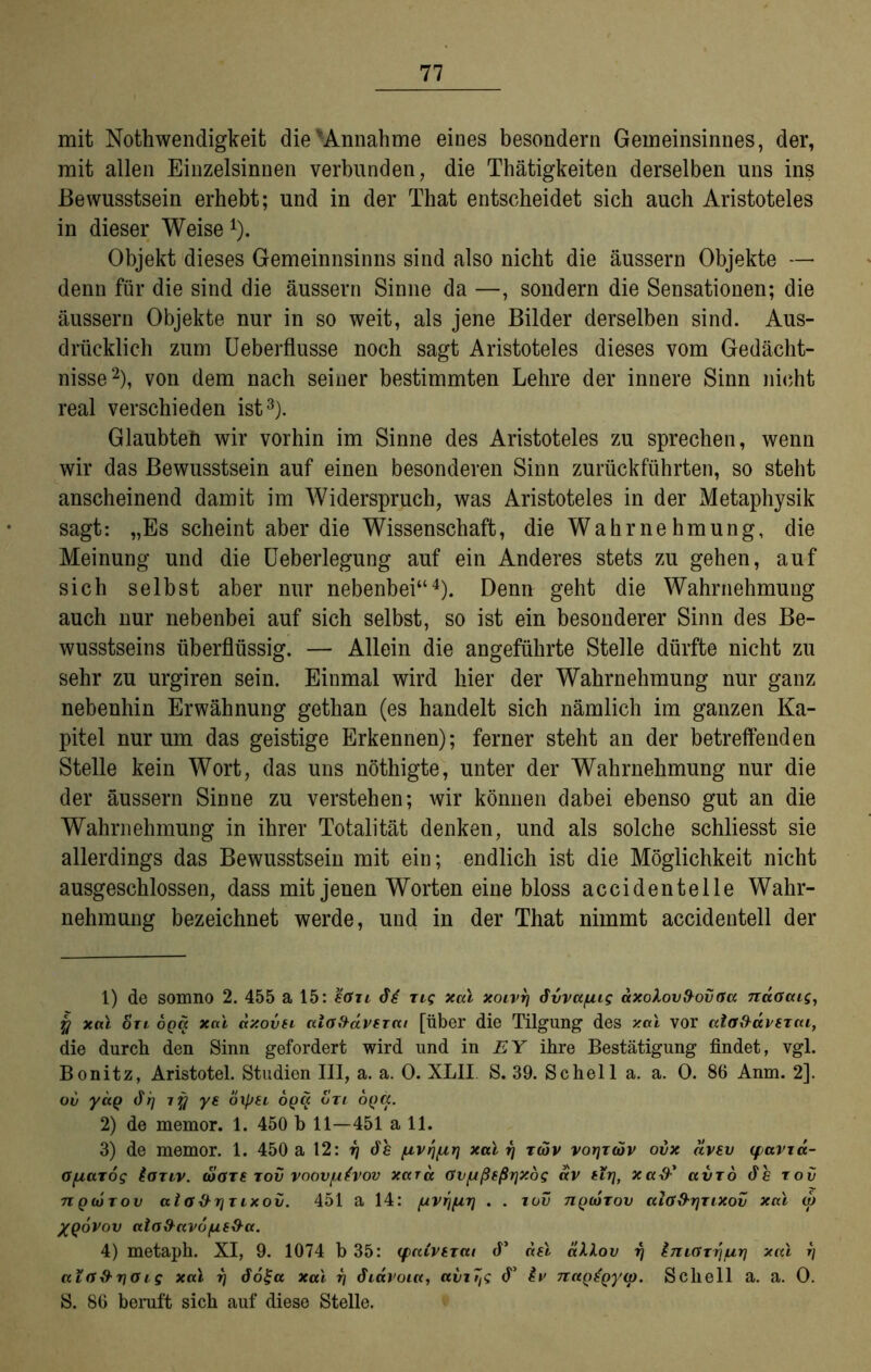 mit Nothwendigkeit die Annahme eines besondern Gemeinsinnes, der, mit allen Einzelsinnen verbunden, die Thätigkeiten derselben uns ins Bewusstsein erhebt; und in der That entscheidet sich auch Aristoteles in dieser Weise 1). Objekt dieses Gemeinnsinns sind also nicht die äussern Objekte — denn für die sind die äussern Sinne da —, sondern die Sensationen; die äussern Objekte nur in so weit, als jene Bilder derselben sind. Aus- drücklich zum Ueberflusse noch sagt Aristoteles dieses vom Gedächt- nisse2), von dem nach seiner bestimmten Lehre der innere Sinn nicht real verschieden ist3). Glaubteh wir vorhin im Sinne des Aristoteles zu sprechen, wenn wir das Bewusstsein auf einen besonderen Sinn zurückführten, so steht anscheinend damit im Widerspruch, was Aristoteles in der Metaphysik sagt: „Es scheint aber die Wissenschaft, die Wahrnehmung, die Meinung und die Ueberlegung auf ein Anderes stets zu gehen, auf sich selbst aber nur nebenbei“4). Denn geht die Wahrnehmung auch nur nebenbei auf sich selbst, so ist ein besonderer Sinn des Be- wusstseins überflüssig. — Allein die angeführte Stelle dürfte nicht zu sehr zu urgiren sein. Einmal wird hier der Wahrnehmung nur ganz nebenhin Erwähnung gethan (es handelt sich nämlich im ganzen Ka- pitel nur um das geistige Erkennen); ferner steht an der betreffenden Stelle kein Wort, das uns nöthigte, unter der Wahrnehmung nur die der äussern Sinne zu verstehen; wir können dabei ebenso gut an die Wahrnehmung in ihrer Totalität denken, und als solche schliesst sie allerdings das Bewusstsein mit ein; endlich ist die Möglichkeit nicht ausgeschlossen, dass mit jenen Worten eine bloss accidentelle Wahr- nehmung bezeichnet werde, und in der That nimmt accidentell der 1) de somno 2. 455 a 15: eGxt di ns xal xoivi] dvvafxig axoXovfrovOa nuGcug, y xal ort oga xal dxovn alafidverai [über die Tilgung des xal vor ata^dperai, die durch den Sinn gefordert wird und in EY ihre Bestätigung findet, vgl. Bonitz, Aristotel. Studien III, a. a. 0. XLII. S. 39. Schell a. a. 0. 86 Anm. 2]. oi) yag di] xy ye oipti oga otl oga. 2) de memor. 1. 450 b 11—451 a 11. 3) de memor. 1. 450 a 12: tj de (xvrj^r) xal tj tcüv voriraiv ovx dvev (favia- Gfj,azog ioTiv. diare tov voövpivov xard Gv[xßsßr\xog dv eir\, xa&' avTo de rov 7iq(Ütov aio&rjTixoi/. 451 a 14: (uvr)fxri . . tov ngcorov aiG&rjTixov xal w XQoVov ttla&uvofxsO-a. 4) metaph. XI, 9. 1074 b 35: (faiverat cf’ ael äU.ov tj IniGTrj/uri xal rj ata&rlOis xal t] doga xal i] diavoia, avt7ts <T iv naQiQyxp. Schell a. a. 0. S. 86 beruft sich auf diese Stelle.