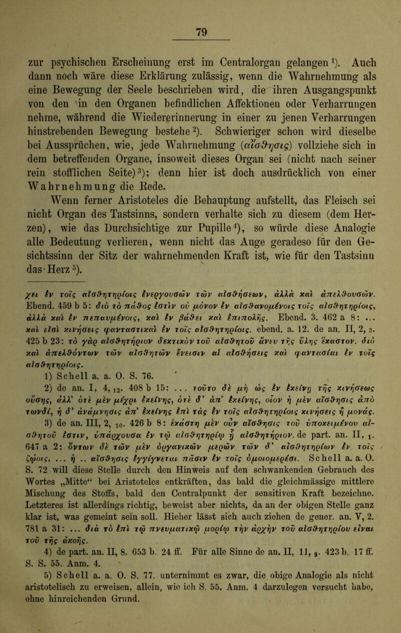 zur psychischen Erscheinung erst im Centralorgan gelangen* 1). Auch dann noch wäre diese Erklärung zulässig, wenn die Wahrnehmung als eine Bewegung der Seele beschrieben wird, die ihren Ausgangspunkt von den 'in den Organen befindlichen Affektionen oder Verharrungen nehme, während die Wiedererinnerung in einer zu jenen Verharrungen hinstrebenden Bewegung bestehe2). Schwieriger schon wird dieselbe bei Aussprüchen, wie, jede Wahrnehmung {cuo&rjoig) vollziehe sich in dem betreffenden Organe, insoweit dieses Organ sei (nicht nach seiner rein stofflichen Seite)3); denn hier ist doch ausdrücklich von einer Wahrnehmung die Bede. Wenn ferner Aristoteles die Behauptung aufstellt, das Fleisch sei nicht Organ des Tastsinns, sondern verhalte sich zu diesem (dem Her- zen), wie das Durchsichtige zur Pupille4), so würde diese Analogie alle Bedeutung verlieren, wenn nicht das Auge geradeso für den Ge- sichtssinn der Sitz der wahrnehmenden Kraft ist, wie für den Tastsinn das Herz5). %si iv xolg ccia&rjTrjQtois ivtQyovOcov xtov aio&fjaecov, aXXa xal äneXftovOuiv. Ebend. 459 b 5: diu to na&og ioxlv ov fiovov iv ala&avo/uivoig xoTg cclo&rjTrjQi'oigj alXa xal iv nenavfiivoig, xal iv ßd&si xal inmoXfig. Ebend. 3. 462 a 8: ... xal sial XLVr/ösig (pavxaaxixal iv lolg alafhrixriQioig. ebend. a. 12. de an. II, 2, 3. 425 b 23: ro yag aia&rjTriQiov dexxixov tov ala&rjxov ävtv xfjg vXrjg sxaaxov. diu xal aniX&ovxoov xcov ai(jfh]T(dv iveiGiv at aia^yaeig xal (favxaGiai iv xuig aloftrjTriQioig. 1) Schell a. a. 0. S. 76. 2) de an. I, 4, 12. 408 b 15: ... tovxo di /ur) (dg iv ixet'vy xrjg xivr\Gmg ovGrjg, all' oxi /uiv /ui/Q1 i^stvrjg, ori cf’ an Ixsivrjg, oiov rj fxiv aiG&TjGig ano ttovdi, y cf’ dva/uvr]Gig an ixeivrjg inl xdg iv xolg aia&rjTrjQioig xivfjGSig fj fxovag. 3) de an. III, 2, 10. 426 b 8: ixdoxy fiiv ovv aiO&r\Oig rov vnoxsi/utvov ai- a&r\iov iaxiv, vnÜQ/ovaa iv tw aicfxhjxriQi'a) y aiGd-yxfiQiov. de part. an. II, 647 a 2: ovxcov di xwv f/,iv dfryavixoov (luqiov xdüv cf’ aiG&rjxriQiojv iv xoig taioig, ... fj .. aiG&rjGig iyyiyvsrui näaiv iv zolg d/uoiopegtai. Schell a. a. 0. S. 72 will diese Stelle durch den Hinweis auf den schwankenden Gebrauch des Wortes „Mitte“ bei Aristoteles entkräften, das bald die gleichmässige mittlere Mischung des Stoffs, bald den Centralpunkt der sensitiven Kraft bezeichne. Letzteres ist allerdings richtig, beweist aber nichts, da an der obigen Stelle ganz klar ist, was gemeint sein soll. Hieher lässt sich auch ziehen de gener. an. V, 2. 781 a 31: ... dia xo inl rep nvsvfxartXM [ioQi(ir xfjv aQ/yv xov aiG&rjxrjQiov elvai xov xrjg axorjg. 4) de part. an. II, 8. 653 b. 24 ff. Für alle Sinne de an. II, 11, 9. 423 b. 17 ff. S. S. 55. Anm. 4. 5) Schell a. a. 0. S. 77. unternimmt es zwar, die obige Analogie als nicht aristotelisch zu erweisen, allein, wie ich S. 55. Anm. 4 darzulegen versucht habe, ohne hinreichenden Grund.