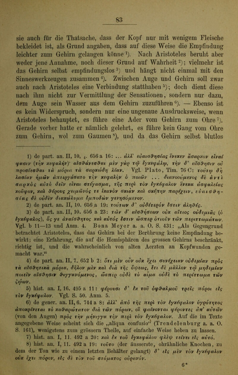 sie auch für die Thatsache, dass der Kopf nur mit wenigem Fleische bekleidet ist, als Grund angaben, dass auf diese Weise die Empfindung leichter zum Gehirn gelangen könne 1 2 3 4). Nach Aristoteles beruht aber weder jene Annahme, noch dieser Grund auf Wahrheit2); vielmehr ist das Gehirn selbst empfindungslos3) und hängt nicht einmal mit den Sinneswerkzeugen zusammen4). Zwischen Auge und Gehirn soll zwar auch nach Aristoteles eine Verbindung statthaben 5 6); doch dient diese nach ihm nicht zur Vermittlung der Sensationen, sondern nur dazu, dem Auge sein Wasser aus dem Gehirn zuzuführenü). — Ebenso ist es kein Widerspruch, sondern nur eine ungenaue Ausdrucksweise, wenn Aristoteles behauptet, es führe eine Ader vom Gehirn zum Ohre7). Gerade vorher hatte er nämlich gelehrt, es führe kein Gang vom Ohre zum Gehirn, wol zum Gaumen8), und da das Gehirn selbst blutlos 1) de part. an. II, 10, 4. 656a 16: ... äXX' tvcuG&rjOiag htxsv aGagxov dvai ipaoiv (trjv xeipaXfiv)' ctlo&avea&cu /uh yag z(p lyx8(pccXa), zrjv d’ aiG&rjGtv ov nQoaita&cu zu uogiu za GuQxajdrj X(av. Vgl. Plato, Tim. 76 C: zovzw <$rj XaGiuv fi/zcov dn8igyuGazo zrtv x8(puXrjV 6 noitov ... diavoov/i8vog dt uvzl Gugxog uvzö cFtZV rfvcu GzsyaGpta, zrjg nsgl zov lyx£<paXov evsxa acupakeCag xovcpov, xal diqovg /Hfjuxivog re ixuvov Gxiuv xal Gxsnrjv nage/eiv, evuiG&r)- öCag dt oddtv öiaxcoXv/Mt l/unodwv y8VrjGopi8vov. 2) de part. an. II, 10. 656 a 19: zovzcov d’ ovS£z8Qov £gzzv aXrjd-s'g. 3) de part. an. II, 10. 656 a 23: zdüv d’ alGd-riGswv ovx ulziog ovdepuäg (6 lyxtcpaXog), og ye aVaiG&rjzog xal avzog £aziv diönsQ oziovv zcov negizzoo/uaztov. Vgl. b 11—13 und Anm. 4. Bona Meyer a. a. 0. S. 431: „Als Gegengrund betrachtet Aristoteles, dass das Gehirn bei der Berührung keine Empfindung be- wirkt; eine Erfahrung, die auf die Hemisphären des grossen Gehirns beschränkt, richtig ist, und die wahrscheinlich von alten Aerzten an Kopfwunden ge- macht war.“ 4) de part. an. II, 7. 652 b 2: ozi pzlv ovv ovx 8/8l Gvvfyeiav oi/dspiCav ngog tk ctla&riTixd fioQicc, tffjXov juh xal dm zr/g oipsiog, tzi dt pidXXov z(p pirjds/iCav noislv aiG&r]Giv %hyyavo(Z8Vog, dioneg oddt zb ui/iu oddt rö 7i8QCzz(o/xa zdüv C(ocov. 5) hist. an. I, 16. 495 a 11: (pigovoi d’ Ix zov dy&aXpiov zgelg nogoi dg zov £yx€(paXov. Vgl. S. 50. Anm. 5. 6) de gener. an. 11,6. 744 a 8: äXX* dno zrjg nsqi zov £yx£cpaXov vygozrjzog anoxQLVezcu zo xadagcSzazov dia zäv nogcov, oll (paivovzcu (ptqovzsg an avzcov (von den Augen) ngog zrjv [A,r\viyya zi)v negl zov lyxtfpaXov. Auf die im Texte angegebene Weise scheint sich die „aliqua confusio“ (Trendeienburg a. a. 0. S. 161), wenigstens zum grossem Theile, auf einfache Weise heben zu lassen. 7) hist. an. I, 11. 492 a 20: xal £x zov £yx8(puXov (pXXip z8iV8i dg uvzö. 8) hist. an. I, 11. 492 a 19: zovzo (der äusserste, ohrähnliche Knochen, zu dem der Ton wie zu einem letzten Behälter gelangt) d’ dg /uh zov tyxtqaXov ovx e/u nogov, dg dt zuv zov azo/uazog ovgavov. 6