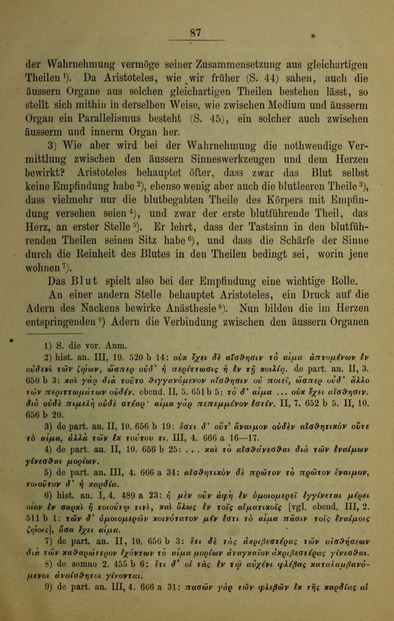 der Wahrnehmung vermöge seiner Zusammensetzung aus gleichartigen Theilen1). Da Aristoteles, wie %wir früher (S; 44) sahen, auch die äussern Organe aus solchen gleichartigen Theilen bestehen lässt, so stellt sich mithin in derselben Weise, wie zwischen Medium und äusserm Organ ein Parallelismus besteht (S. 45), ein solcher auch zwischen äusserm und innerm Organ her. 3) Wie aber wird bei der Wahrnehmung die nothwendige Ver- mittlung zwischen den äussern Sinneswerkzeugen und dem Herzen bewirkt? Aristoteles behauptet öfter, dass zwar das Blut selbst keine Empfindung habe 2), ebenso wenig aber auch die blutleeren Theile3), dass vielmehr nur die blutbegabten Theile des Körpers mit Empfin- dung versehen seien4), und zwar der erste blutführende Theil, das Herz, an erster Stelle5). Er lehrt, dass der Tastsinn in den blutfüh- renden Theilen seinen Sitz habe6), und dass die Schärfe der Sinne durch die Reinheit des Blutes in den Theilen bedingt sei, worin jene wohnen7). Das Blut spielt also bei der Empfindung eine wichtige Rolle. An einer andern Stelle behauptet Aristoteles, ein Druck auf die Adern des Nackens bewirke Anästhesie8). Nun bilden die im Herzen entspringenden9) Adern die Verbindung zwischen den äussern Organen 1) S. die vor. Anm. 2) hist. an. III, 19. 520 b 14: ovx e/el <fk ala&riGiv to ccifxa anToyitvwv £v ovdevl t(ov $cp(ov, (oontQ odd’ rj 7ieq(ttcoüis rj £v rf, xoiXtq. de part. an. II, 3. 650 b 3: xai yao dta tovto d-iyyavofXEVov aia&rjOiv ov tcoieT, (xianEQ ood* aXlo ttüv nfQLTTCüfiäuov ovdiv. ebcnd. II, 5. 651b 5: to d’ aifxa ... ovx £%ei ala%hri<Siv. dto ovdk myiEkr] ovök gt£ccq * aipa ydg nenefifi^vov £gtCv. II, 7. 652 b 5. II, 10. 656 b 20. 3) de part. an. II, 10. 656 b 19: eötl d* ovt ävai/uov ovdkv alö&rjTixdv ovte to ai/na, aXXa t<ov Ix tovtov ti. III, 4. 666 a 16—17. 4) de part. an. II, 10. 656 b 25: ... xai to alod-aveo&ai dtd tcov ivaificov ylVEG&ai flOQlbDv. 5) de part. an. III, 4. 666 a 34: alö&rjiixöv dt tzqwtov to tiqüItov svcufiov, toiovtov d’ rj xaQÖia. 6) hist. an. I, 4. 489 a 23: r] jukv ovv ä(prj iv öjioio/liequ kyyivsTai fiE'QEt oiov £v Oaqxi rj toiovux) tivi, xai olcog £v Tolg atyiarixolg [vgl. ebend. III, 2. 511 b 1: t(ov d* ofjLoiofjLSQÖHv xoivoTarov /ukv karr to aipa naGiv yoig kvaifioig falotc], oöa %/ei aifxa. 7) de part. an. II, 10. 656 b 3: etl dk Tag axQtßEGTiQag tcöv aio&rjoEcuv 6ia tcöv xa&aQCt)TEQOV k/ovTOov to aitua /uoqCojv avayxalov aXQißEOT^Qag yivEO&ai. 8) de somno 2. 455 b 6: eti d* oi Tag £v tw av/EVi iplkßag xarakaußavo- /LiEVoi- ävaio&rjToi yCvoVTai. 9) de part. an. III, 4. 666 a 31: naaköv yaQ iwv (plEßdiv kx rrjg xaqSiag ai