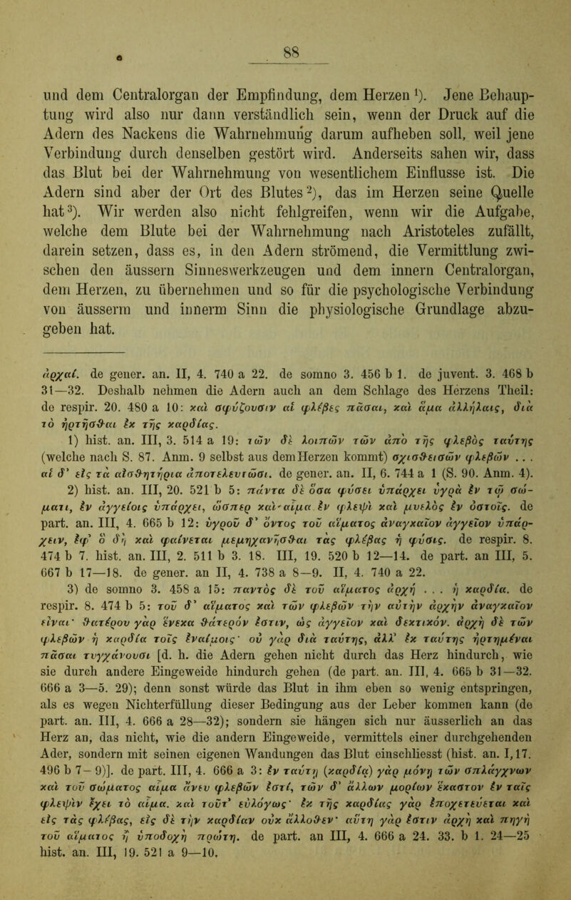 und dem Centralorgan der Empfindung, dem Herzen*). Jene Behaup- tung wird also nur dann verständlich sein, wenn der Druck auf die Adern des Nackens die Wahrnehmung darum aufheben soll, weil jene Verbindung durch denselben gestört wird. Anderseits sahen wir, dass das Blut bei der Wahrnehmung von wesentlichem Einflüsse ist. Die Adern sind aber der Ort des Blutes* 1 2), das im Herzen seine Quelle hat3 *). Wir werden also nicht fehlgreifen, wenn wir die Aufgabe, welche dem Blute bei der Wahrnehmung nach Aristoteles zufällt, darein setzen, dass es, in den Adern strömend, die Vermittlung zwi- schen den äussern Sinneswerkzeugen und dem innern Centralorgan, dem Herzen, zu übernehmen und so für die psychologische Verbindung von äusserm und innerm Sinn die physiologische Grundlage abzu- geben hat. aQ/ai. de gener. an. II, 4. 740 a 22. de somno 3. 456 bl. de juvent. 3. 468 b 3t—32. Deshalb nehmen die Adern auch an dem Schlage des Herzens Theil: de respir. 20. 480 a 10: xal Gcpv£ovGiv ai cplißeg näoai, xal apa aM.rjXaigf dca io TjQzijG&cu Ix zrjg xaQdCag. 1) hist. an. III, 3. 514 a 19: idüv di loincHv zwv dnb rrjg qdeßög zavTrjg (welche nach S. 87. Anm. 9 selbst aus demHerzen kommt) oxLG&aaüv </>Xeßtiiv .. . ai d' elg ra aio&rjzriQia dnortkevrcbGi. de gener. an. II, 6. 744 a 1 (S. 90. Anm. 4). 2) hist. an. III, 20. 521 b 5: ndvTa di oaa (fvaei vnaQxsi vyQa iv iw Gw- [xccii, iv dyyeioig i/TtctQ/tt, coGneg xal'aifza iv (fXsxpl xal /uvelog iv ÖGzoZg. de part. an. III, 4. 665 b 12: vyQov d’ ovrog tov aYfiuTog avayxaZov ayysZov vnaQ- %€iv, i(f o drj xal (fatvezai [ze/urjxavZiO&ai zag (pXeßag r] (fvGig. de respir. 8. 474 b 7. hist. an. III, 2. 511 b 3. 18. III, 19. 520 b 12—14. de part. an III, 5. 667 b 17—18. de gener. an II, 4. 738 a 8—9. II, 4. 740 a 22. 3) de somno 3. 458 a 15: navzog di tov ai/nazog aQxrf ... ?) xagdta. de respir. 8. 474 b 5: tov d’ aifxarog xal töjv (pkeßälv zrjv avzrjv aQ%r\v avayxaZov fivaL’ ftazipov yaQ ivsxa d^dzeQov ioziv, cog ayysZov xal dsxztxov. GQ/rj di zcbv (fi.£ß(dv rj xaqdia zoZg ivaiuoig' ov yaQ dia zavzrjg, all5 ix zavzr\g rjpziyuivai naGai zvy/dvovai [d. h. die Adern gehen nicht durch das Herz hindurch, wie sie durch andere Eingeweide hindurch gehen (de part. an. III, 4. 665 b 31—32. 666 a 3—5. 29); denn sonst würde das Blut in ihm eben so wenig entspringen, als es wegen Nichterfüllung dieser Bedingung aus der Leber kommen kann (de part. an. III, 4. 666 a 28—32); sondern sie hängen sich nur äusserlich an das Herz an, das nicht, wie die andern Eingeweide, vermittels einer durchgehenden Ader, sondern mit seinen eigenen Wandungen das Blut einschliesst (hist. an. 1,17. 496 b 7 - 9)]. de part. III, 4. 666 a 3:^v zavzy (xagdta) yaQ /uovy zäiv GnXdyxvwv xal zov Gujfzazog aifza dvtv (fXsßtbv iöz(, zcüv d* äiliov fxoQioJV ixaozov iv zaZg (flsrpiv $xeL T° Gifia. xal zovz* evloycog' ix zrjg xaqdiag yuo inox^Ttvezai xal eig Tag (fdißag, 8ig di Tt)v xaQdZav ovx alloO-sv' avzrj yd.Q iGTiv dgxrj xal 7ir\yr\ tov ai/uazog ?/ vnodoxh noojzrj. de part. an III, 4. 666 a 24. 33. b 1. 24—25 hist. an. III, 19. 521 a 9—10,