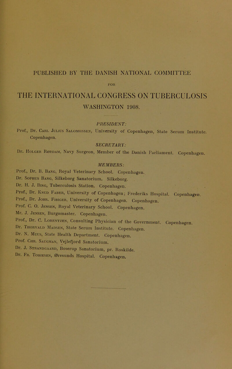 PUBLISHED BY THE DANISH NATIONAL COMMITTEE fou THE INTERNATIONAL CONGRESS ON TUBERCULOSIS WASHINGTON 1908. PRESIDENT: I’rof., Dr. Carl Julius Salomonsen, University of Copenhagen, Slate Serum Institute. Copenhagen. SECRETARY: Dr. Holger Rordam, Navy Surgeon, Member of the Danish Parliament. Copenhagen. MEMBERS: Prof., Dr. B. Bang, Royal Veterinary School. Copenhagen. Dr. Sophus Bang, Silkeborg Sanatorium. Silkeborg. Dr. H. J. Bing, Tuberculosis Station. Copenhagen. Prof., Dr. Knud Faber, University of Copenhagen; Frederiks Hospital. Copenhagen. Prof., Dr. Johs. Fibiger, University of Copenhagen. Copenhagen. Prof. C. O. Jensen, Royal Veterinary School. Copenhagen. Mr. J. Jensen, Burgomaster. Copenhagen. Prof., Dr. C. Lorentzen, Consulting Physician of the Government. Copenhagen. Dr. Thorvald Madsen, State Serum Institute. Copenhagen. Di. N. Muus, State Health Department. Copenhagen. Pi of. Chr. Saugman, Vejlefjord Sanatorium. Dr. J. Strandgaard, Boserup Sanatorium, pr. Roskilde. Dr. Fr. Tobiesen, 0resunds Hospital. Copenhagen.