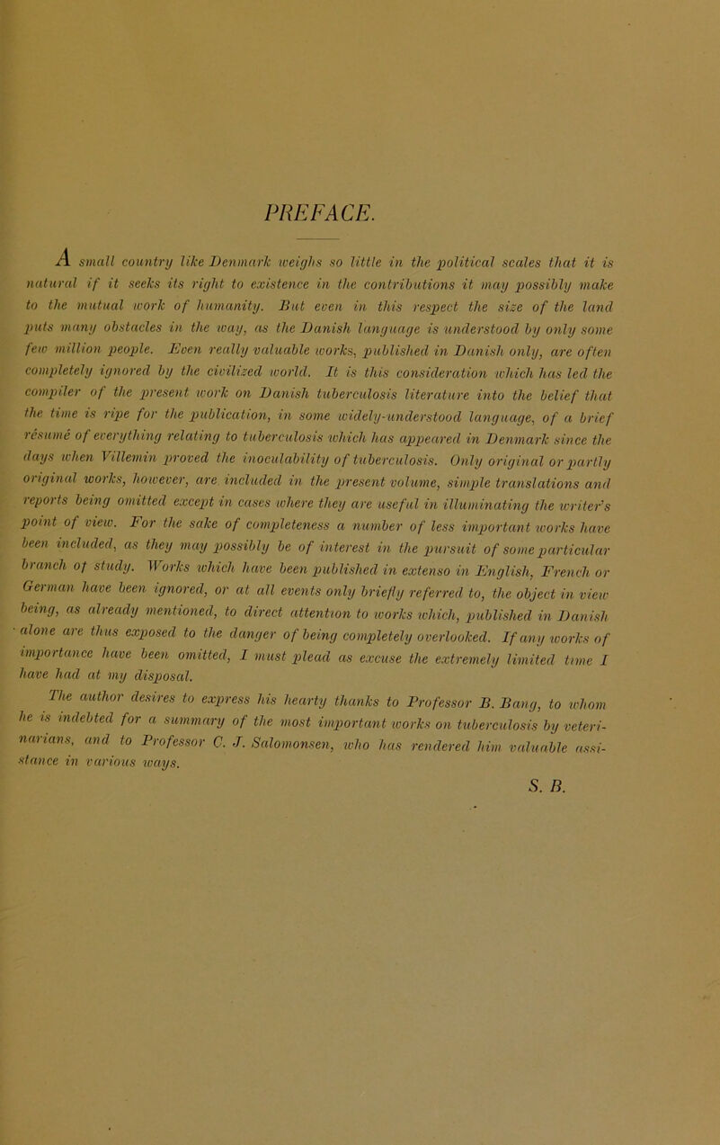 PREFACE. small country like Denmark weighs so little in the political scales that it is natural if it seeks its right to existence in the contributions it may possibly make to the mutual work of humanity. But even in this respect the size of the land puts many obstacles in the way, as the Danish language is understood by only some few million people. Even really valuable works, published in Danish only, are often completely ignored by the civilized world. It is this consideration which has led the compiler of the present work on Danish tuberculosis literature into the belief that the time is ripe for the publication, in some widely-understood language, of a brief lesume of everything relating to tuberculosis which has appeared in Denmark since the days when Villemin proved the inoculability of tuberculosis. Only original or partly original works, however, are included in the present volume, simple translations and reports being omitted except in cases where they are useful in illuminating the writer’s point of view. lor the sake of completeness a number of less important works have been included, as they may possibly be of interest in the pursuit of some particular branch of study. Works which have been published in extenso in English, French or German have been ignored, or at all events only briefly referred to, the object in view being, as already mentioned, to direct attention to works which, published in Danish alone are thus exposed to the danger of being completely overlooked. If any works of impoitancc have been omitted, I must plead as excuse the extremely limited time I have had at my disposal. The author desires to express his hearty thanks to Professor B. Bang, to whom he is indebted for a summary of the most important works on tuberculosis by veteri- narians, and to Professor C. J. Salomonsen, who has rendered him valuable assi- stance in various ways. S. R.