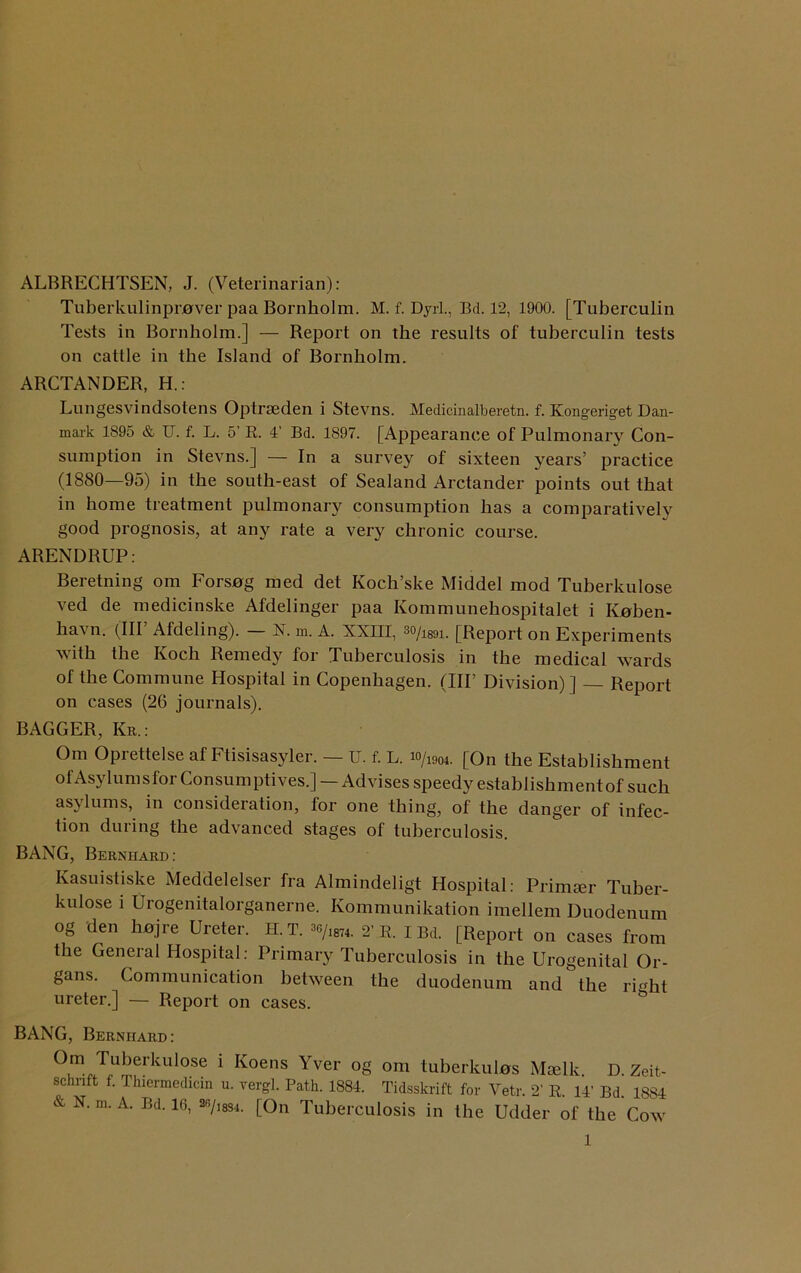 ALBRECHTSEN, J. (Veterinarian): Tuberkulinprover paa Bornholm. M. f. Dyrl., Bd. 12, 1900. [Tuberculin Tests in Bornholm.] — Report on the results of tuberculin tests on cattle in the Island of Bornholm. ARCTANDER, H.: Lungesvindsotens Optrseden i Stevns. Medicinalberetn. f. Kongeriget Dan- mark 1895 & U. f. L. 5’ R. 4’ Bd. 1897. [Appearance of Pulmonary Con- sumption in Stevns.] — In a survey of sixteen years’ practice (1880—95) in the south-east of Sealand Arctander points out that in home treatment pulmonary consumption has a comparatively good prognosis, at any rate a very chronic course. ARENDRUP: Beretning om Forsog med det Koch’ske Middel mod Tuberkulose ved de medicinske Afdelinger paa Kommunehospitalet i Iveben- havn. (IIP Afdeling). — N. m. A. XXIII, 3o/1891. [Report on Experiments with the Koch Remedy for Tuberculosis in the medical wards of the Commune Hospital in Copenhagen. (IIP Division)] — Report on cases (26 journals). BAGGER, Kr.: Om Oprettelse af Ftisisasyler. — U. f. L. w/mi_ [On the Establishment of Asylumsfor Consumptives.] —Advises speedy establishment of such asylums, in consideration, for one thing, of the danger of infec- tion during the advanced stages of tuberculosis. BANG, Bernhard: Kasuistiske Meddelelser fra Almindeligt Hospital: Primser Tuber- kulose i Urogenitalorganerne. Kommunikation imellem Duodenum og den hojre Ureter. H.T. 36/l874. 2’ R. iBd. [Report on cases from the General Hospital: Primary Tuberculosis in the Urogenital Or- gans. Communication between the duodenum and the ri”ht ureter.] — Report on cases. BANG, Bernhard: Om Tuberkulose i Koens Yver og om tuberkulos Mcelk D. Zeit- schnft f. Thiermedicin u. vergl. Path. 1884. Tidsskrift for Vetr. 2’ R. 14' Bd. 1884 & N. m. A. Bd. 16, 26/,834. [On Tuberculosis in the Udder of the Cow