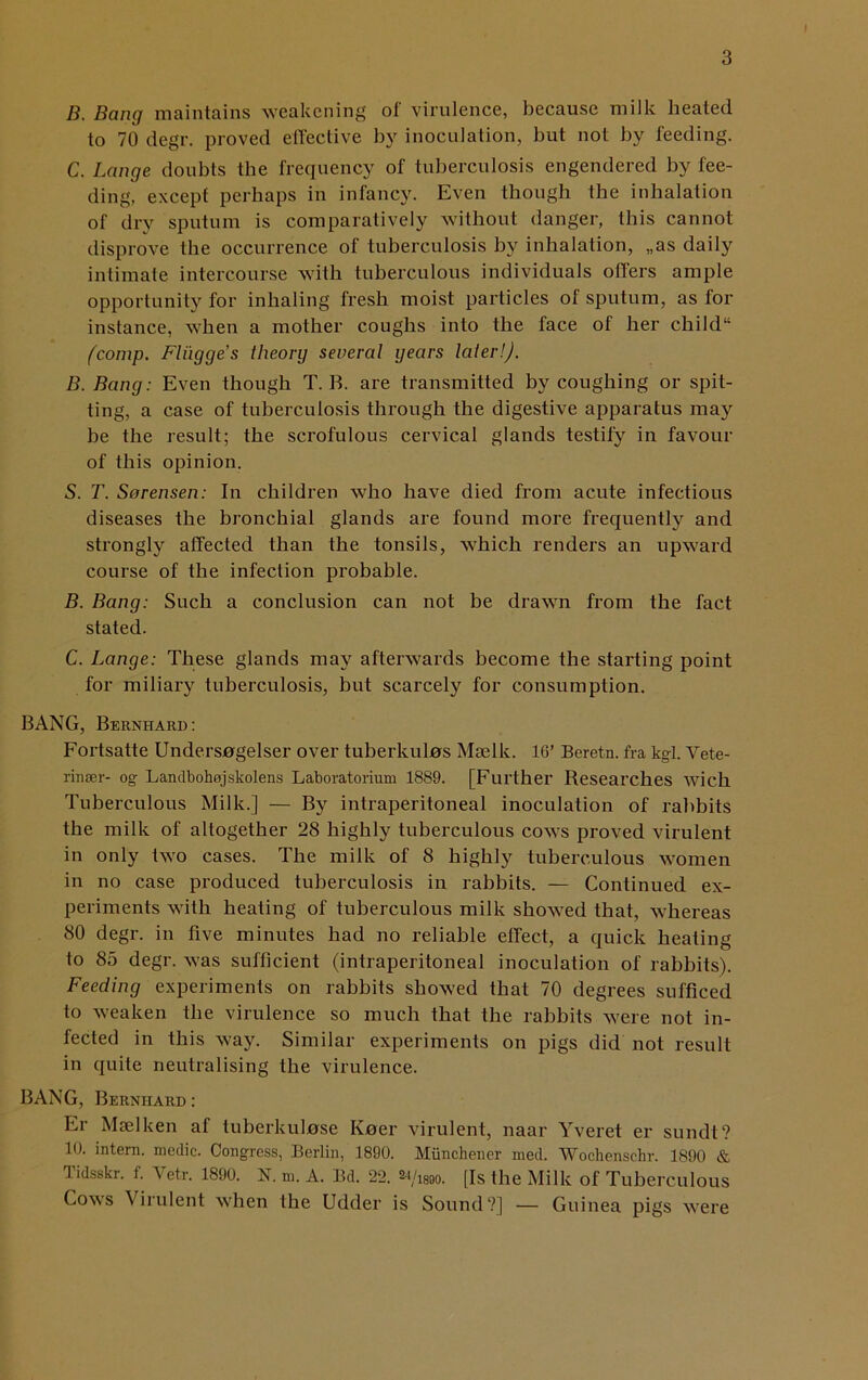 B. Bang maintains weakening of virulence, because milk heated to 70 degr. proved effective by inoculation, but not by feeding. C. Lange doubts the frequency of tuberculosis engendered by fee- ding, except perhaps in infancy. Even though the inhalation of dry sputum is comparatively without danger, this cannot disprove the occurrence of tuberculosis by inhalation, „as daily intimate intercourse with tuberculous individuals offers ample opportunity for inhaling fresh moist particles of sputum, as for instance, when a mother coughs into the face of her child11 (comp. Fli'igges theory several years later!). B. Bang: Even though T. B. are transmitted by coughing or spit- ting, a case of tuberculosis through the digestive apparatus may be the result; the scrofulous cervical glands testify in favour of this opinion. S. T. Sorensen: In children who have died from acute infectious diseases the bronchial glands are found more frequently and strongly affected than the tonsils, which renders an upward course of the infection probable. B. Bang: Such a conclusion can not be drawn from the fact stated. C. Lange: These glands may afterwards become the starting point for miliary tuberculosis, but scarcely for consumption. BANG, Bernhard: Fortsatte Undersogelser over tuberkulas Mselk. 16’ Beretn. fra kgl. Vete- rinser- og Landbohojskolens Laboratorium 1889. [Further Besearches wic.h Tuberculous Milk.] — By intraperitoneal inoculation of rabbits the milk of altogether 28 highly tuberculous cows proved virulent in only two cases. The milk of 8 highly tuberculous women in no case produced tuberculosis in rabbits. — Continued ex- periments with heating of tuberculous milk showed that, whereas 80 degr. in five minutes had no reliable effect, a quick heating to 85 degr. was sufficient (intraperitoneal inoculation of rabbits). Feeding experiments on rabbits showed that 70 degrees sufficed to weaken the virulence so much that the rabbits were not in- fected in this way. Similar experiments on pigs did not result in quite neutralising the virulence. BANG, Bernhard : Er Mselken af tuberkulnse Kner virulent, naar Yveret er sundt? 10. intern, medic. Congress, Berlin, 1890. Miinchener med. Wochenschr. 1890 & Tidsskr. f. Vetr. 1890. N. m. A. Bd. 22. m/ism. [Is the Milk of Tuberculous Cows Virulent when the Udder is Sound?] — Guinea pigs were