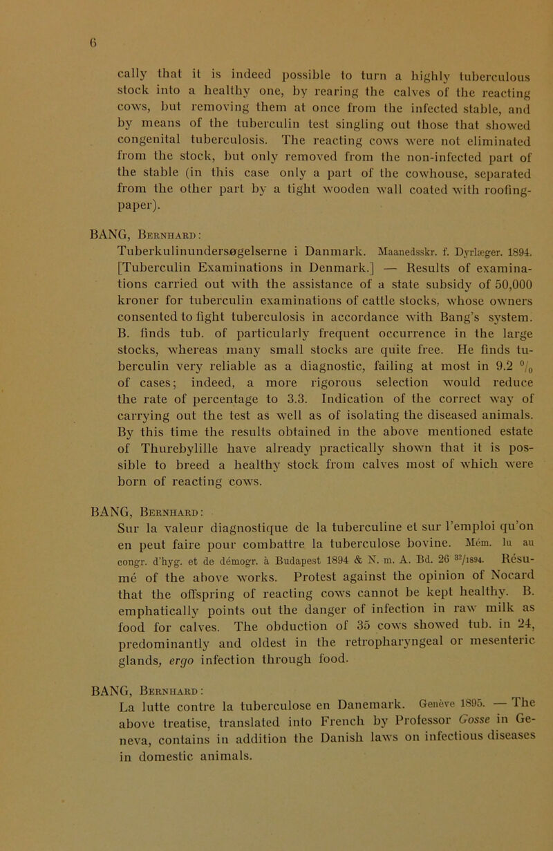 calIy that it is indeed possible to turn a highly tuberculous stock into a healthy one, by rearing the calves of the reacting cows, but removing them at once from the infected stable, and by means of the tuberculin test singling out those that showed congenital tuberculosis. The reacting cows were not eliminated from the stock, but only removed from the non-infected part of the stable (in this case only a part of the cowhouse, separated from the other part by a tight wooden wall coated with roofing- paper). BANG, Bernhard: Tuherkulinunders0gelserne i Danmark. Maanedsskr. f. Dyrlseger. 1894. [Tuberculin Examinations in Denmark.] — Results of examina- tions carried out with the assistance of a state subsidy of 50,000 kroner for tuberculin examinations of cattle stocks, whose owners consented to fight tuberculosis in accordance with Bang’s system. B. finds tub. of particularly frequent occurrence in the large stocks, whereas many small stocks are quite free. He finds tu- berculin very reliable as a diagnostic, failing at most in 9.2 °/0 of cases; indeed, a more rigorous selection would reduce the rate of percentage to 3.3. Indication of the correct way of carrying out the test as well as of isolating the diseased animals. By this time the results obtained in the above mentioned estate of Thurebylille have already practically shown that it is pos- sible to breed a healthy stock from calves most of which were born of reacting cows. BANG, Bernhard: Sur la valeur diagnostique de la tuberculine et sur 1 emploi qu’on en peut faire pour combattre la tuberculose bovine. Mem. lu au congr. d’hyg. et de demogr. a Budapest 1894 & N. m. A. Bd. 26 32/i894. Resu- me of the above works. Protest against the opinion of Nocard that the offspring of reacting cows cannot be kept healthy. B. emphatically points out the danger of infection in raw milk as food for calves. The obduction of 35 cows showed tub. in 24. predominantly and oldest in the retropharyngeal or mesenteric glands, ergo infection through food. BANG, Bernhard : La lutte contre la tuberculose en Danemark. Geneve 1895. — The above treatise, translated into French by Professor Gosse in Ge- neva, contains in addition the Danish laws on infectious diseases in domestic animals.