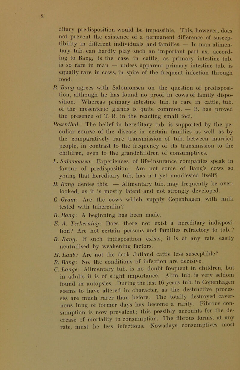 ditary predisposition would be impossible. This, however, does not prevent the existence of a permanent difference of suscep- tibility in different individuals and families. — In man alimen- tary tub. can hardly play such an important part as, accord- ing to Bang, is the case in cattle, as primary intestine tub. is so rare in man — unless apparent primary intestine tub. is equally rare in cows, in spite of the frequent infection through food. B. Bang agrees with Salomonsen on the question of predisposi- tion, although he has found no proof in cows of family dispo- sition. Whereas primary intestine tub. is rare in cattle, tub. of the mesenteric glands is quite common. — B. has proved the presence of T. B. in the reacting small foci. Rosenthal: The belief in hereditary tub. is supported by the pe- culiar course of the disease in certain families as well as by the comparatively rare transmission of tub. between married people, in contrast to the frequency of its transmission to the children, even to the grandchildren of consumptives. L. Salomonsen: Experiences of life-insurance companies speak in favour of predisposition. Are not some of Bang’s cows so young that hereditary tub. has not yet manifested itself? B. Bang denies this. — Alimentary tub. may frequently be over- looked, as it is mostly latent and not strongly developed. C. Gram: Are the cows which supply Copenhagen with milk tested with tuberculin? B. Bang: A beginning has been made. E. A. Tscherning: Does there not exist a hereditary indisposi- tion? Are not certain persons and families refractory to tub.? B. Bang: If such indisposition exists, it is at any rate easily neutralised by weakening factors. H.Laub: Are not the dark Jutland cattle less susceptible? B. Bang: No, the conditions of infection are decisive. C. Lange: Alimentary tub. is no doubt frequent in children, but in adults it is of slight importance. Alim. tub. is very seldom found in autopsies. During the last 16 years tub. in Copenhagen seems to have altered in character, as the destructive proces- ses are much rarer than belore. the totally destroyed ca\er- nous lung of former days has become a rarity. Fibrous con- sumption is now prevalent; this possibly accounts lor the de- crease of mortality in consumption. The fibrous forms, at any rate, must be less infectious. Nowadays consumptives most