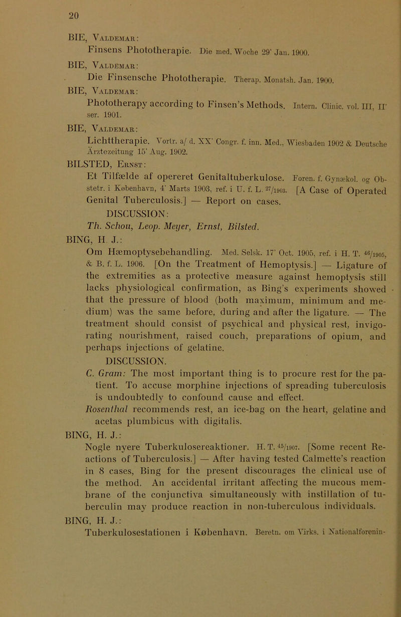 BIE, Valdemar: Finsens Phototherapie. Die med. Woclie 29’ Jan. 1900. BIE, Valdemar: Die insensche Phototherapie. Therap. Monatsh. Jan. 1900. BIE, Valdemar: Phototherapy according to Finsen’s Methods. Intern. Clinic, vol. Ill, ir ser. 1901. BIE, Valdemar: Lichttherapie. Vortr. a/ d. XX’ Congr. f. inn. Med., Wiesbaden 1902 & Deutsche Arztezeitung 15’ Aug. 1902. BILSTED, Ernst: Et Tilfselde af opereret Genitaltuberkulose. Foren. f. Gynakol. og Ob- stetr. i Kebenhavn, 4’ Marts 1903, ref. i U. f. L. 27/i90u. [A Case of Operated Genital Tuberculosis.] — Report on cases. DISCUSSION: Th. Schou, Leop. Meyer, Ernst, Bilsted. BING, H J.: Om Ha3moptysebehandling. Med. Selsk. 17’ Oct. 1905, ref. i H. T. 46/1905; & B. f. L. 1906. [On the Treatment of Hemoptysis.] — Ligature of the extremities as a protective measure against hemoptysis still lacks physiological confirmation, as Bing’s experiments showed that the pressure of blood (both maximum, minimum and me- dium) was the same before, during and after the ligature. — The treatment should consist of psychical and physical rest, invigo- rating nourishment, raised couch, preparations of opium, and perhaps injections of gelatine. DISCUSSION. C. Gram: The most important thing is to procure rest for the pa- tient. To accuse morphine injections of spreading tuberculosis is undoubtedly to confound cause and effect. Rosenthal recommends rest, an ice-bag on the heart, gelatine and acetas plumbicus with digitalis. BING, H. J.: Nogle nyere Tuberkulosereaktioner. H. T. 45/i907. [Some recent Re- actions of Tuberculosis.] — After having tested Calmette’s reaction in 8 cases, Bing for the present discourages the clinical use of the method. An accidental irritant affecting the mucous mem- brane of the conjunctiva simultaneously with instillation of tu- berculin may produce reaction in non-tuberculous individuals. BING, H. J.: Tuberkulosestationen i Kobenhavn. Beretn. om Yirks. i Xationatforenin-