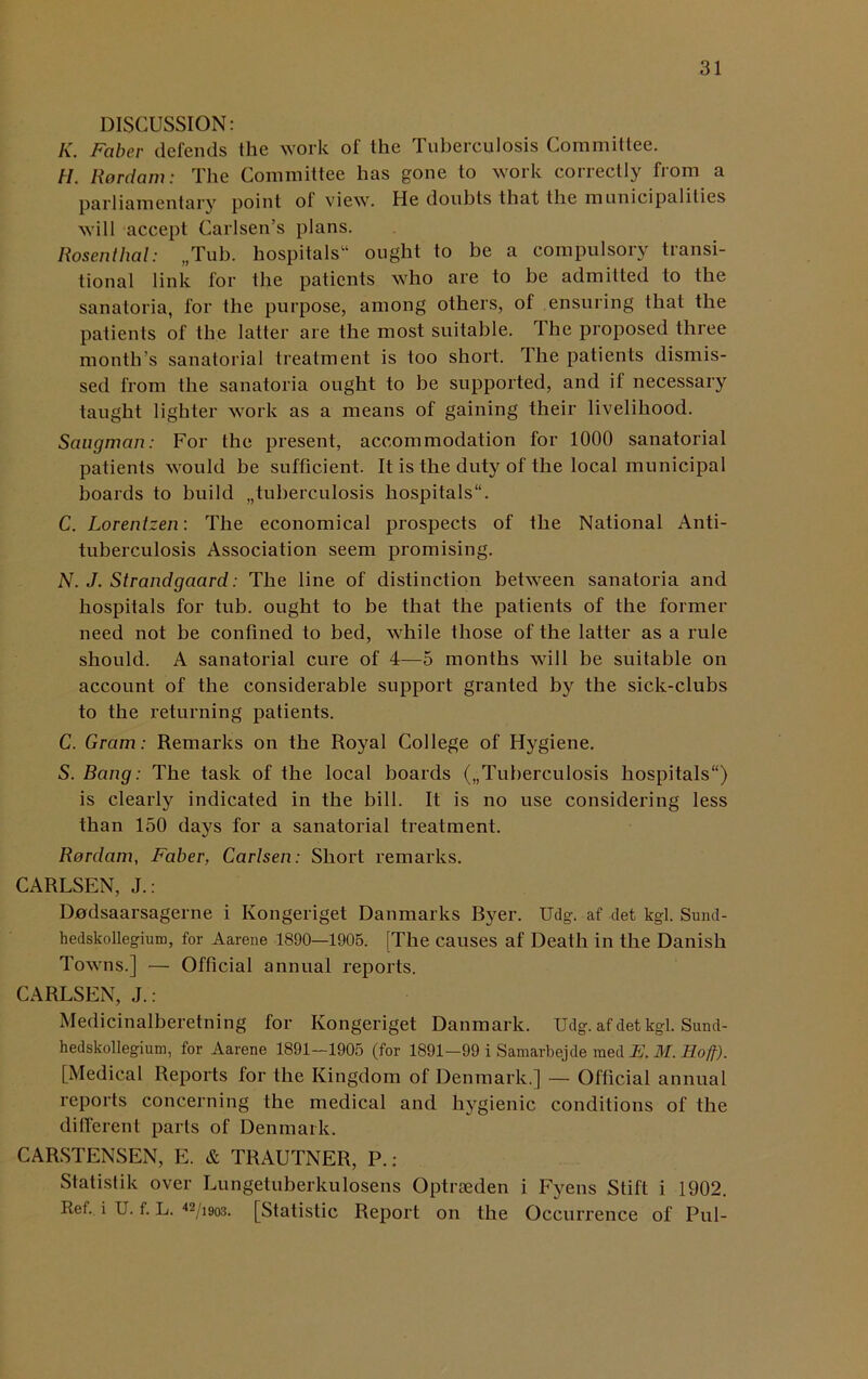 DISCUSSION: K. Faber defends the work of the Tuberculosis Committee. H. Rordam: The Committee has gone to work correctly from a parliamentary point of view. He doubts that the municipalities will accept Carlsen’s plans. Rosenthal: „Tub. hospitals14 ought to be a compulsory transi- tional link for the patients who are to be admitted to the sanatoria, for the purpose, among others, of ensuring that the patients of the latter are the most suitable. The proposed three month’s sanatorial treatment is too short. The patients dismis- sed from the sanatoria ought to be supported, and if necessary taught lighter work as a means of gaining their livelihood. Saugman: For the present, accommodation for 1000 sanatorial patients would be sufficient. It is the duty of the local municipal boards to build „tubercuIosis hospitals11. C. Lorentzen: The economical prospects of the National Anti- tuberculosis Association seem promising. N. J. Strandgaard: The line of distinction between sanatoria and hospitals for tub. ought to be that the patients of the former need not be confined to bed, while those of the latter as a rule should. A sanatorial cure of 4—5 months will be suitable on account of the considerable support granted by the sick-clubs to the returning patients. C. Gram: Remarks on the Royal College of Hygiene. S. Bang: The task of the local boards („TubercuIosis hospitals) is clearly indicated in the bill. It is no use considering less than 150 days for a sanatorial treatment. Rordam, Faber, Carlsen: Short remarks. CARLSEN, J.: Dodsaarsagerne i Kongeriget Danmarks Byer. Udg. af det kgl. Sund- hedskollegium, for Aarene 1890—1905. [The causes af Death in the Danish Towns.] — Official annual reports. CARLSEN, J.: Medicinalberetning for Kongeriget Danmark. Udg. af det kgl. Sund- hedskollegium, for Aarene 1891—1905 (for 1891—99 i Samarbejde raed E, M. Hofj-). [Medical Reports for the Kingdom of Denmark.] — Official annual reports concerning the medical and hygienic conditions of the different parts of Denmark. CARSTENSEN, E. & TRAUTNER, P.: Statistik over Lungetuberkulosens Optrseden i Fyens Stiff i 1902. Ref. i U. f. L. 42/i9o3. [Statistic Report on the Occurrence of Pul-