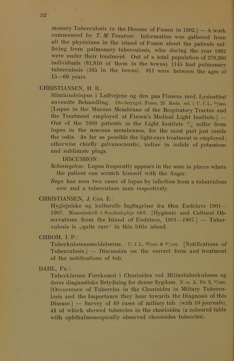 monary Tuberculosis in the Diocese of Funen in 1902.] — A work commenced by T. M. Trautner. Information was gathered from all the physicians in the island of Funen about the patients suf- fering from pulmonary tuberculosis, who during the year 1902 were under their treatment. Out of a total population of 279,260 individuals (81,810 of them in the towns) 1145 had pulmonary tuberculosis (385 in the towns). 911 were between the ages of 15—60 years. CHRISTIANSEN, H. B.: Slimhindelupus i Luftvejene og den paa Finsens med. Lysinstitut anvendte Behandling. Oto-laryngol. Foren. 25’ Made, ref. i U. f. L. 23/i903. [Lupus in the Mucous Membrane of the Respiratory Tractus and the Treatment employed at Finsen’s Medical Light Institute.] — Out of the 1000 patients in the Light Institute 3/4 suffer from lupus in the mucous membranes, for the most part just inside the ostia. As far as possible the light-rays treatment is employed; otherwise chiefly galvanocaustic, iodine in iodide of potassium and sublimate plugs. DISCUSSION: Schmiegelow: Lupus frequently appears in the nose in places where the patient can scratch himself with the finger. Reyn has seen two cases of lupus by infection from a tuberculous cow and a tuberculous man respectively. CHRISTIANSEN, J. Chr. E.: Hygiejniske og kulturelle Iagttagelser fra 0en Endelave 1901—- 1907. Maanedsskrift f. Sundkedspleje 1907. [Hygienic and Cultural Ob- servations from the Island of Endelave, 1901—1907.] — Tuber- culosis is „quite rare in this little island. CHROM, I. P.: Tuberkuloseanmeldelserne. U. f. L. 36/i907 & 87/i907. [Notifications of Tuberculosis.] — Discussion on the correct form and treatment of the notifications of tub. DAHL, Fr.: Tuberklernes Forekomst i Chorioidea ved Milisertuberkulosen og deres diagnostiske Betydning for denne Sygdom. N. m. A. Bd. 2, 10/is7o. [Occurrence of Tubercles in the Chorioidea in Miliary Tubercu- losis and the Importance they bear towards the Diagnosis of this Disease.] — Survey of 49 cases of miliary tub. (with 10 journals), 44 of which showed tubercles in the chorioidea (a coloured table with ophthalmoscopically observed chorioidea tubercles).