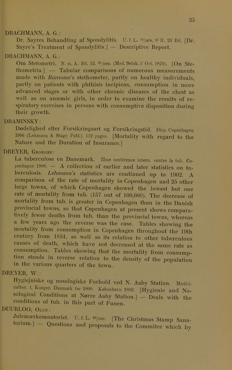 DRACHMANN, A. G.: Dr. Sayres Behandling af Spondylitis. U. f. L. 3o/i878, 8’R. 25’Bd. [Dr. Sayre’s Treatment of Spondylitis.] — Descriptive Report. DRACHMANN, A. G.: Om Stetometri. N. m. A. Bd. 12. 35/isso- (Med. Setsk. 5’ Oct. 187G). [On Ste- thometria.] — Tabular comparisons of numerous measurements made with Ransome’s stethometer, partly on healthy individuals, partly on patients with phthisis incipiens, consumption in more advanced stages or with other chronic diseases of the chest as well as on antemic girls, in order to examine the results of re- spiratory exercises in persons with consumptive disposition during their growth. DRAMINSKY : Dodeliglied efter Forsikringsart og Forsikringstid. Disp. Copenhagen 1906 (Lehmann & Stage Publ.). 112 pages. [Mortality with regard to the Nature and the Duration of Insurance.] DREYER, Georges: La tuberculose en Danemark. lime conference intern, contre la tub. Co- penhague 1908. — A collection of earlier and later statistics on tu- berculosis. Lehmann's statistics are continued up to 1902. A comparison of the rate of mortality in Copenhagen and 25 other large towns, ol which Copenhagen showed the lowest but one rate of mortality from tub. (157 out of 100,000). The decrease of mortality from tub. is greater in Copenhagen than in the Danish Provincial towns, so that Copenhagen at present shows compara- tively fewer deaths from tub. than the provincial towns, whereas a few yeais ago the reverse was the case. Tables showing the mortality from consumption in Copenhagen throughout thel9th century from 1834, as well as its relation to other tuberculous causes of death, which have not decreased at the same rate as consumption. Tables showing that the mortality from consump- tion stands in reverse relation to the density of the population in the various quarters of the town. DREYER, W.: Hygiejmske og nosologiske Forhold ved N. Aaby Station. Medici- nalber. f. Konger. Danmark for 1890. Kebenhavn 1892. [Hygienic and No- sological Conditions at Narre Aaby Station.] — Deals with the conditions of tub. in this part of Funen. DUURLOO, Olue : Julemrerkesanatoriet. u. f. L. *»/iso7. [The Christmas Stamp Sana- ouum.] Questions and proposals to the Commitee which by