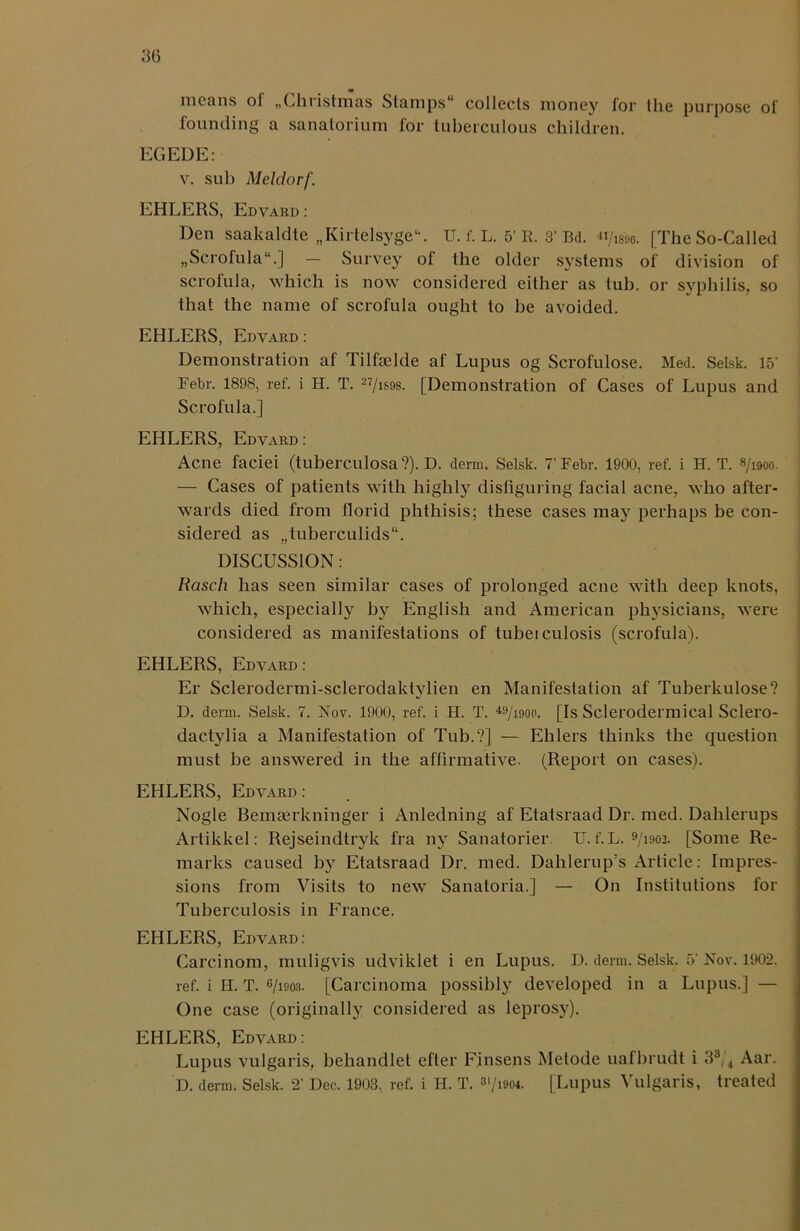 means ol „Christmas Stamps collects money tor the purpose of founding a sanatorium for tuberculous children. EGEDE: v. sub Meldorf. EHLERS, Edvard : Den saakaldte „Kirtelsyge“. U. f. L. 5’ R. 3' Bd. «/i8M. [The So-Called „Scrofula.] — Survey of the older systems of division of scrofula, which is now considered either as tub. or syphilis, so that the name of scrofula ought to be avoided. EHLERS, Edvard: Demonstration af Tilfoelde af Lupus og Scrofulose. Med. Selsk. 15’ Febr. 1898, ref. i H. T. 27/i$98. [Demonstration of Cases of Lupus and Scrofula.] EHLERS, Edvard: Acne faciei (tuberculosa?). D. derm. Selsk. 7’Febr. 1900, ref. i H. T. 8/1900. — Cases of patients with highly disfiguring facial acne, who after- wards died from florid phthisis; these cases may perhaps be con- sidered as „tuberculids“. DISCUSSION : Rasch has seen similar cases of prolonged acne with deep knots, which, especially b}r English and American physicians, were considered as manifestations of tubeiculosis (scrofula). EHLERS, Edvard : Er Sclerodermi-sclerodaktylien en Manifestation af Tuberkulose? D. derm. Selsk. 7. Nov. 1900, ref. i H. T. 49/i90p. [Is Sclerodermical Sclero- dactylia a Manifestation of Tub.?] — Ehlers thinks the question must be answered in the affirmative. (Report on cases). EHLERS, Edvard : Nogle Bemserkninger i Anledning af Etatsraad Dr. med. Dahlerups Artikkel: Rejseindtryk fra ny Sanatorier. U. f. L. 9/ioo3. [Some Re- marks caused by Etatsraad Dr. med. Dalilerup’s Article: Impres- sions from Visits to new Sanatoria.] — On Institutions for Tuberculosis in France. EHLERS, Edvard: Carcinom, muligvis udviklet i en Lupus. D. derm. Selsk. 5’ Nov. 1902. ref. i H. T. G/i903. [Carcinoma possibly developed in a Lupus.] — One case (originally considered as leprosy). EHLERS, Edvard: Lupus vulgaris, behandlet efter Finsens Metode uafbrudt i 33/4 Aar. D. derm. Selsk. 2’ Dec. 1903, ref. i H. T. 3l/i904. [Lupus Vulgaris, treated