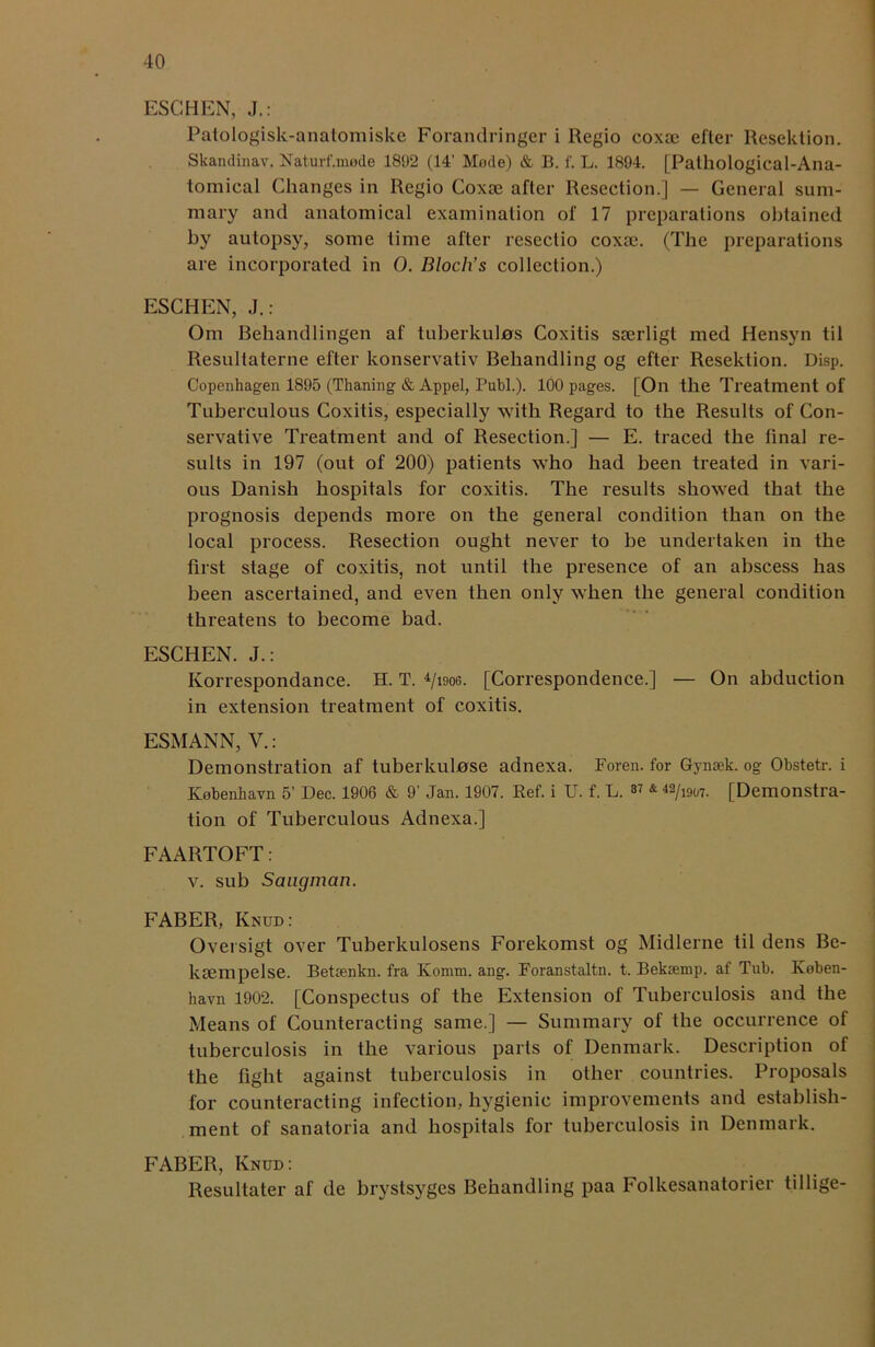 ESCHEN, J.: Patologisk-anatomiske Forandringer i Regio coxae efter Resektion. Skandinav. Naturf.mede 1892 (14’ Mode) & B. f. L. 1894. [Pathological-Ana- tomical Changes in Regio Coxae after Resection.] — General sum- mary and anatomical examination of 17 preparations obtained by autopsy, some time after resectio coxae. (The preparations are incorporated in 0. Bloch’s collection.) ESCHEN, J.: Om Behandlingen af tuberkulns Coxitis saerligt med Hensyn til Resultaterne efter konservativ Behandling og efter Resektion. Disp. Copenhagen 1895 (Thaning & Appel, Bubl.). 100 pages. [On the Treatment of Tuberculous Coxitis, especially with Regard to the Results of Con- servative Treatment and of Resection.] — E. traced the final re- sults in 197 (out of 200) patients who had been treated in vari- ous Danish hospitals for coxitis. The results showed that the prognosis depends more on the general condition than on the local process. Resection ought never to be undertaken in the first stage of coxitis, not until the presence of an abscess has been ascertained, and even then only when the general condition threatens to become bad. ESCHEN. J.: Ivorrespondance. H. T. 4/i9og. [Correspondence.] — On abduction in extension treatment of coxitis. ESMANN, V.: Demonstration af tuberkulose adnexa. Foren. for Gyiuek. og Obstetr. i Kobenkavn 5’ Dec. 1906 & 9' Jan. 1907. Ref. i U. f. L. ^ & 42/i907- [Demonstra- tion of Tuberculous Adnexa.] FAARTOFT: v. sub Saugman. FABER, Knud: Oversigt over Tuberkulosens Forekomst og Midlerne til dens Be- kiempelse. Betienkn. fra Iiomm. ang. Foranstaltn. t. Bekaemp. af Tub. Koben- havn 1902. [Conspectus of the Extension of Tuberculosis and the Means of Counteracting same.] — Summary of the occurrence of tuberculosis in the various parts of Denmark. Description of the fight against tuberculosis in other countries. Proposals for counteracting infection, hygienic improvements and establish- ment of sanatoria and hospitals for tuberculosis in Denmark. FABER, Knud: Resultater af de brystsyges Behandling paa Folkesanatorier tillige-