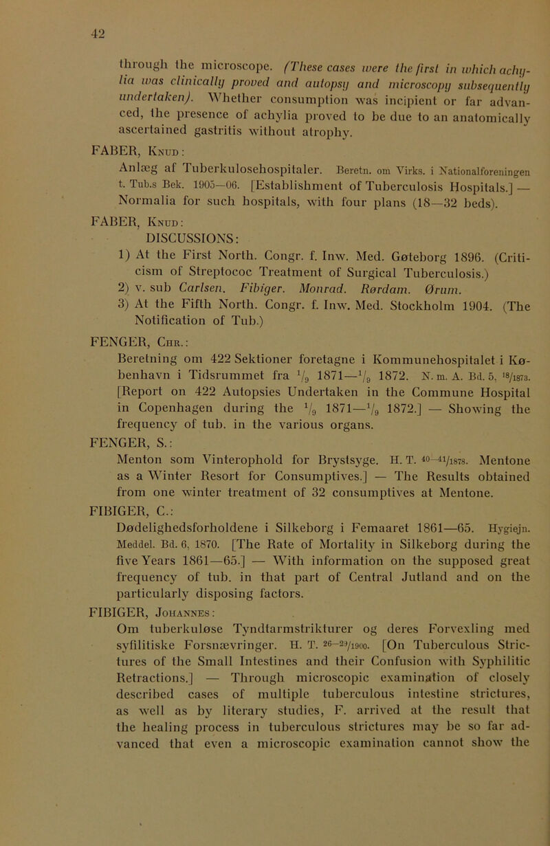 through the microscope. (These cases were the first in which achy- lia was clinically proved and autopsy and microscopy subsequently undertaken). Whether consumption was incipient or far advan- ced, the piesence ot achylia proved to he due to an anatomically ascertained gastritis without atrophy. FABER, Knud : Anlseg af Tuberkulosehospitaler. Beretn. om Virks. i Nationalforeningen t. Tub.s Bek. 1905—OG. [Establishment of Tuberculosis Hospitals.] — Normalia for such hospitals, with four plans (18—32 beds). FABER, Knud: DISCUSSIONS: 1) At the First North. Congr. f. Inw. Med. Gnteborg 1896. (Criti- cism of Streptococ Treatment of Surgical Tuberculosis.) 2) v. sub Carlsen. Fibiger. Monrad. Rordam. 0rum. 3) At the Fifth North. Congr. f. Inw. Med. Stockholm 1904. (The Notification of Tub.) FENGER, Chr.: Beretning om 422 Sektioner foretagne i Kommunehospitalet i Iva- benhavn i Tidsrummet fra 1/g 1871—1/9 1872. N. m. A. Bd. 5, >8/1873. [Report on 422 Autopsies Undertaken in the Commune Hospital in Copenhagen during the Vo 1871—1/9 1872.] — Showing the frequency of tub. in the various organs. FENGER, S.: Menton som Vinterophold for Brystsyge. H. T. *0-^1Jim. Mentone as a Winter Resort for Consumptives.] — The Results obtained from one winter treatment of 32 consumptives at Mentone. FIBIGER, C.: Dadelighedsforholdene i Silkeborg i Femaaret 1861—65. Hygiejn. Meddel. Bd. 6, 1870. [The Rate of Mortality in Silkeborg during the five Years 1861—65.] — With information on the supposed great frequency of tub. in that part of Central Jutland and on the particularly disposing factors. FIBIGER, Johannes : Om tuberkulose Tyndtarmstrikturer og deres Forvexling med syfilitiske Forsnsevringer. H. T. 2G—29/i9oo. [On Tuberculous Stric- tures of the Small Intestines and their Confusion with Syphilitic Retractions.] — Through microscopic examination of closely described cases of multiple tuberculous intestine strictures, as well as by literary studies, F. arrived at the result that the healing process in tuberculous strictures may be so far ad- vanced that even a microscopic examination cannot show the