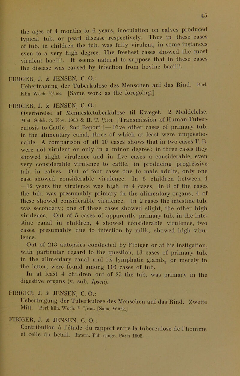 the ages of 4 months to 6 years, inoculation on calves produced typical tub. or pearl disease respectively. Thus in these cases of tub. in children the tub. was fully virulent, in some instances even to a very high degree. The freshest cases showed the most virulent bacilli. It seems natural to suppose that in these cases the disease was caused by infection from bovine bacilli. FIBIGER, J. & JENSEN, C. O.: Uebertragung der Tuberkulose des Mensclien auf das Rind. Bert. Klin. Woch. 3S/1902. [Same work as the foregoing.] FIBIGER, J. & JENSEN, C. O.: Overforelse af Mennesketuberkulose til Kvseget. 2. Meddelelse. Med. Selsk. 3. Nov. 1903 & H. T. '/ism. [Transmission of Human Tuber- culosis to Cattle; 2nd Report.] — Five other cases of primary tub. in the alimentary canal, three of which at least were unquestio- nable. A comparison of all 10 cases shows that in two cases T. B. were not virulent or only in a minor degree; in three cases they showed slight virulence and in five cases a considerable, even very considerable virulence to cattle, in producing progressive tub. in calves. Out of four cases due to male adults, only one case showed considerable virulence. In 6 children between 4 — 12 years the virulence was high in 4 cases. In 8 of the cases the tub. was presumably primary in the alimentary organs; 4 of these showed considerable virulence. In 2 cases the intestine tub. was secondary; one of these cases showed slight, the other high virulence. Out of 5 cases of apparently primary tub. in the inte- stine canal in children, 4 showed considerable virulence, two cases, presumably due to infection by milk, showed high viru- lence. Out of 213 autopsies conducted by Fibiger or at his instigation, with particular regard to the question, 13 cases of primary tub. in the alimentary canal and its lymphatic glands, or merely in the latter, were found among 116 cases of tub. In at least 4 children out of 25 the tub. was primary in the digestive organs (v. sub. Ipsen). FIBIGER, J. & JENSEN, C. O.: Uebertragung der Tuberkulose des Mensclien auf das Rind. Zweite Mitt. Berl. klin. Woch. 6—7/i9oi- [Same Work.] FIBIGER, J. & JENSEN, C. O.: Contribution a l’etude du rapport entre la tuberculose de l’homme et Celle du betail. Intern. Tub. eongr. Paris 1905.