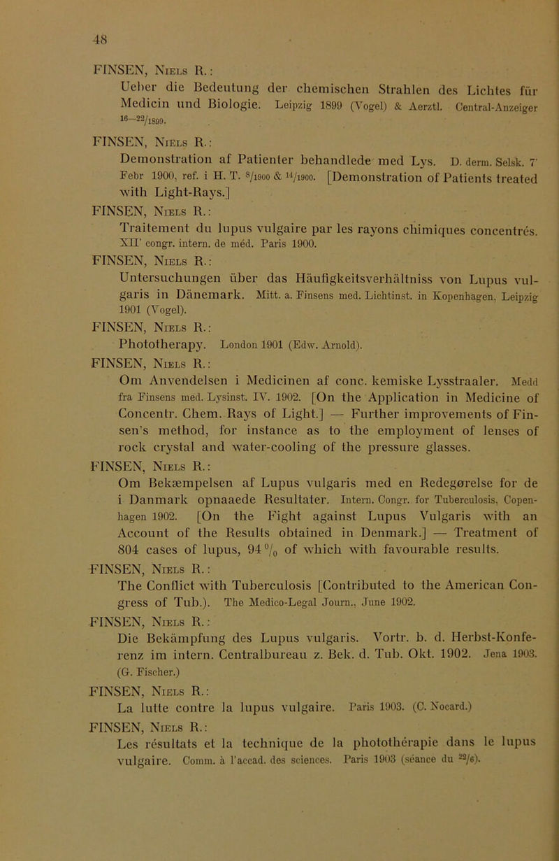 FINSEN, Niels R.: Ueber die Bedeutung der chemischen Strahlen des Lichtes fur Medicin und Biologie. Leipzig 1899 (Vogel) & Aerztl. Central-Anzeiger 16—23/1899. FINSEN, Niels R.: Demonstration af Patienter behandlede med Lys. D. derm. Selsk. 7 Febr 1900, ref. i H. T. 8/1900 & w/i9oo. [Demonstration of Patients treated with Light-Rays.] FINSEN, Niels R.: Traitement dn lupus vulgaire par les rayons cliimiques concentres. XIT congr. intern, de med. Paris 1900. FINSEN, Niels R.: Untersuchungen liber das Haufigkeitsverhaltniss von Lupus vul- garis in Danemark. Mitt. a. Finsens med. Lichtinst. in Kopenhagen. Leipzig 1901 (Vogel). FINSEN, Niels R.: Phototherapy. London 1901 (Edw. Arnold). FINSEN, Niels R.: Om Anvendelsen i Medicinen af cone, kemiske Lysstraaler. Medd fra Finsens med. Lysinst. IV. 1902. [On the Application in Medicine of Concentr. Chem. Rays of Light.] — Further improvements of Fin- sen’s method, for instance as to the employment of lenses of rock crystal and water-cooling of the pressure glasses. FINSEN, Niels R.: Om Beksempelsen af Lupus vulgaris med en Redegorelse for de i Danmark opnaaede Resultater. Intern. Congr. for Tuberculosis, Copen- hagen 1902. [On the Fight against Lupus Vulgaris with an Account of the Results obtained in Denmark.] — Treatment of 804 cases of lupus, 94% °f which with favourable results. FINSEN, Niels R.: The Conflict with Tuberculosis [Contributed to the American Con- gress of Tub.). The Medico-Legal Journ., June 1902. FINSEN, Niels R.: Die Bekampfung des Lupus vulgaris. Vortr. b. d. Herbst-Konfe- renz im intern. Centralbureau z. Bek. d. Tub. Okt. 1902. Jena 1903. (G. Fischer.) FINSEN, Niels R.: La lutte contre la lupus vulgaire. Paris 1903. (C. Nocard.) FINSEN, Niels R.: Les resultats et la technique de la phototherapie dans le lupus vulgaire. Comm, a l'accad. des sciences. Paris 1903 (seance du 22/6).