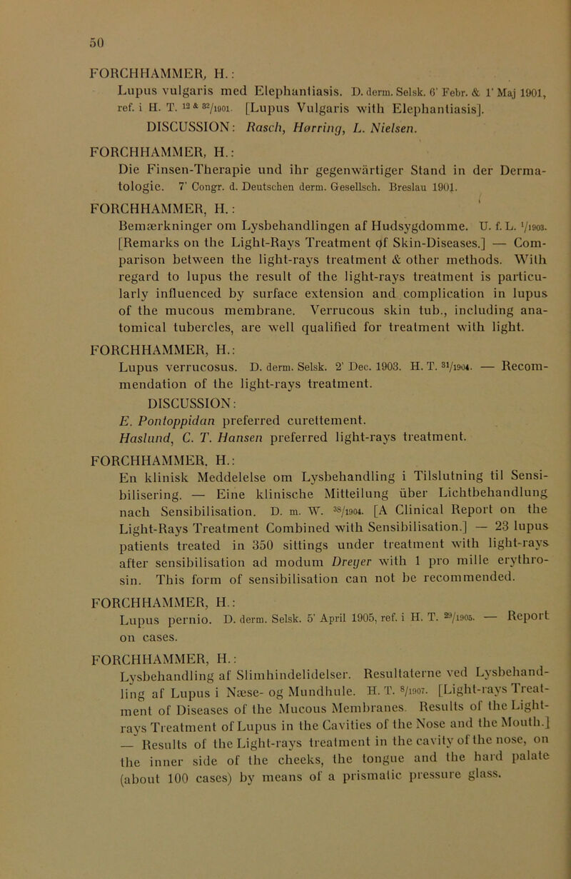 FORGHHAMMER, H.: Lupus vulgaris med Elephanliasis. D. derm. Selsk. 6'Febr. & r Maj 1901, ref. i H. T. 12 * 82/ifloi. [Lupus Vulgaris with Elephantiasis]. DISCUSSION: Rasch, Horring, L. Nielsen. FORCHHAMMER, H.: Die Finsen-Therapie und ihr gegenwartiger Stand in der Derma- tologie. 7' Congr. d. Deutschen derm. Gesellsch. Breslau 1901. FORCHHAMMER, H. : Bemserkninger om Lysbehandlingen af Hudsygdomme. U. f. L. '/im. [Remarks on the Light-Rays Treatment of Skin-Diseases.] — Com- parison between the light-rays treatment & other methods. With regard to lupus the result of the light-rays treatment is particu- larly influenced by surface extension and complication in lupus of the mucous membrane. Verrucous skin tub., including ana- tomical tubercles, are well qualified for treatment with light. FORCHHAMMER, H.: Lupus verrucosus. D. derm. Selsk. 2’ Dec. 1903. H. T. 31/i9o*. — Recom- mendation of the liglit-rays treatment. DISCUSSION: E. Pontoppidan preferred curettement. Haslund, C. T. Hansen preferred light-rays treatment. FORCHHAMMER. H.: En klinisk Meddelelse om Lysbehandling i Tilslutning til Sensi- bilisering. — Eine klinische Mitteilung uber Lichtbehandlung nach Sensibilisalion. D. m. W. 38/i904. [A Clinical Report on the Light-Rays Treatment Combined with Sensibilisation.] — 23 lupus patients treated in 350 sittings under treatment with light-rays after sensibilisation ad modum Dreyer with 1 pro millc erythro- sin. This form of sensibilisation can not be recommended. FORCHHAMMER, H.: Lupus pernio. D. derm. Selsk. 5’ April 1905, ref. i H. T. ^71905. Repoi t on cases. FORCHHAMMER, H.: Lysbehandling af Slimhindelidelser. Resultaterne ved Lysbehand- ling af Lupus i Nsese- og Mundhule. H. T. s/mo7. [Light-rays Treat- ment of Diseases of the Mucous Membranes. Results of the Light- rays Treatment of Lupus in the Cavities of the Nose and the Mouth.] — Results of the Light-rays treatment in the cavity of the nose, on the inner side of the cheeks, the tongue and the hard palate (about 100 cases) by means of a prismatic pressure glass.