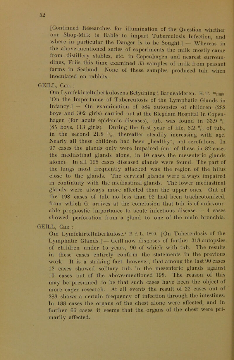 [Continued Researches for illumination of the Question whether our Shop-Milk is liable to impart Tuberculosis Infection, and where in particular the Danger is to be Sought.] — Whereas in the above-mentioned series of experiments the milk mostly came from distillery stables, etc. in Copenhagen and nearest surroun- dings, Friis this time examined 33 samples of milk from peasant farms in Sealand. None of these samples produced tub. when inoculated on rabbits. GEILL, Chr.: Om Lymfekirteltuberkulosens Betydning i Barnealderen. H.T. >o/1888. [On the Importance of Tuberculosis of the Lymphatic Glands in Infancy.] — On examination of 584 autopsies of children (282 boys and 302 girls) carried out at the Blegdam Hospital in Copen- hagen (for acute epidemic diseases), tub. was found in 33.9 °/# (85 boys, 113 girls). During the first year of life, 8.2 % of tub., in the second 21.8 °/0, thereafter steadily increasing with age. Nearly all these children had been „healthy“, not scrofulous. In 97 cases the glands only were impaired (out of these in 82 cases the mediastinal glands alone, in 10 cases the mesenteric glands alone). In all 198 cases diseased glands were found. The part of the lungs most frequently attacked was the region of the hilus close to the glands. The cervical glands were always impaired in continuity with the mediastinal glands. The lower mediastinal glands were always more affected than the upper ones. Out of the 198 cases of tub. no less than 92 had been tracheotomized, from which G. arrives at the conclusion that tub. is of unfavour- able prognostic importance to acute infectious disease. — 4 cases showed perforation from a gland to one of the main bronchia. GEILL, Chr.: Om Lymfekirteltuberkulose/ B. f. L. 1890. [On Tuberculosis of the Lymphatic Glands.] — Geill now disposes of further 318 autopsies of children under 15 years, 90 of which with tub. The results in these cases entirely confirm the statements in the previous work. It is a striking fact, however, that among the last 90 cases 12 cases showed solitary tub. in the mesenteric glands against 10 cases out of the above-mentioned 198. The reason of this may be presumed to be that such cases have been the object of more eager research. At all events the result ol 22 cases out of 288 shows a certain frequency of infection through the intestines. In 188 cases the organs of the chest alone were atlected, and in further 66 cases it seems that the organs of the chest were pri- marily affected.