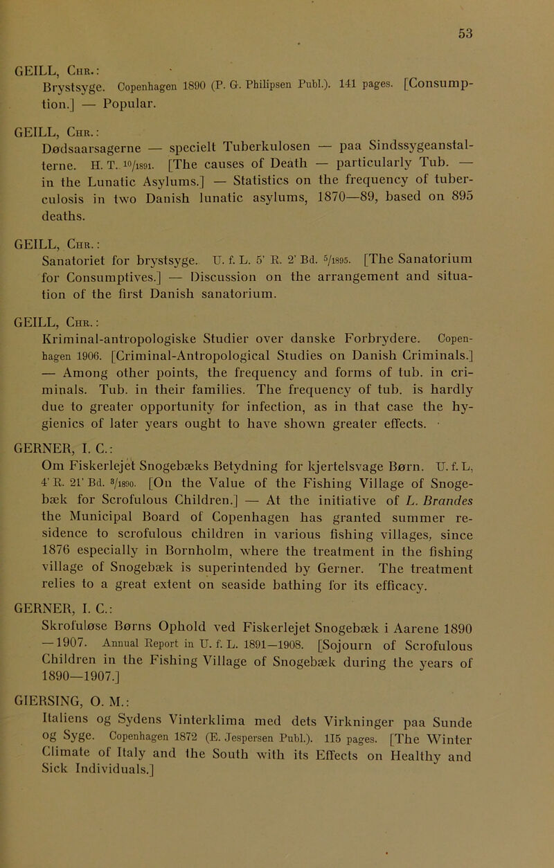 GEILL, Chr.: Brystsyge. Copenhagen 1890 (P. G-. Philipsen Publ.). 141 pages. [Consump- tion.] — Popular. GEILL, Chr. : Dudsaarsagerne — specielt Tuberkulosen paa Sindssygeanstal- terne. H. T. ™/m\. [The causes of Death — particularly Tub. — in the Lunatic Asylums.] — Statistics on the frequency of tuber- culosis in two Danish lunatic asylums, 1870—89, based on 895 deaths. GEILL, Chr.: Sanatoriet for brystsyge. U. f. L. 5’ R. 2' Bd. 5/i895. [The Sanatorium for Consumptives.] — Discussion on the arrangement and situa- tion of the first Danish sanatorium. GEILL, Chr.: Kriminal-antropologiske Studier over danske Forbrydere. Copen- hagen 1906. [Criminal-Antropological Studies on Danish Criminals.] — Among other points, the frequency and forms of tub. in cri- minals. Tub. in their families. The frequency of tub. is hardly due to greater opportunity for infection, as in that case the hy- gienics of later years ought to have shown greater effects. GERNER, I. C.: Om Fiskerlejet Snogebseks Betydning for kjertelsvage Barn. U. f. L, 4’R. 21’Bd. 3/i89o. [On the Value of the Fishing Village of Snoge- bsek for Scrofulous Children.] — At the initiative of L. Brancles the Municipal Board of Copenhagen has granted summer re- sidence to scrofulous children in various fishing villages, since 1876 especially in Bornholm, where the treatment in the fishing village of Snogebsek is superintended by Gerner. The treatment relies to a great extent on seaside bathing lor its efficacy. GERNER, I. C.: Skrofulase Barns Ophold ved Fiskerlejet Snogebtek i Aarene 1890 — 1907. Annual Report in IT. f. L. 1891-1908. [Sojourn of Scrofulous Children in the Fishing Village of Snogebiek during the years of 1890—1907.] GIERSING, O. M.: Italiens og Sydens Vinterklima med dets Virkninger paa Sunde °g Syge. Copenhagen 1872 (E. Jespersen Publ.). 115 pages. [The Winter Climate of Italy and the South with its Effects on Healthy and Sick Individuals.]