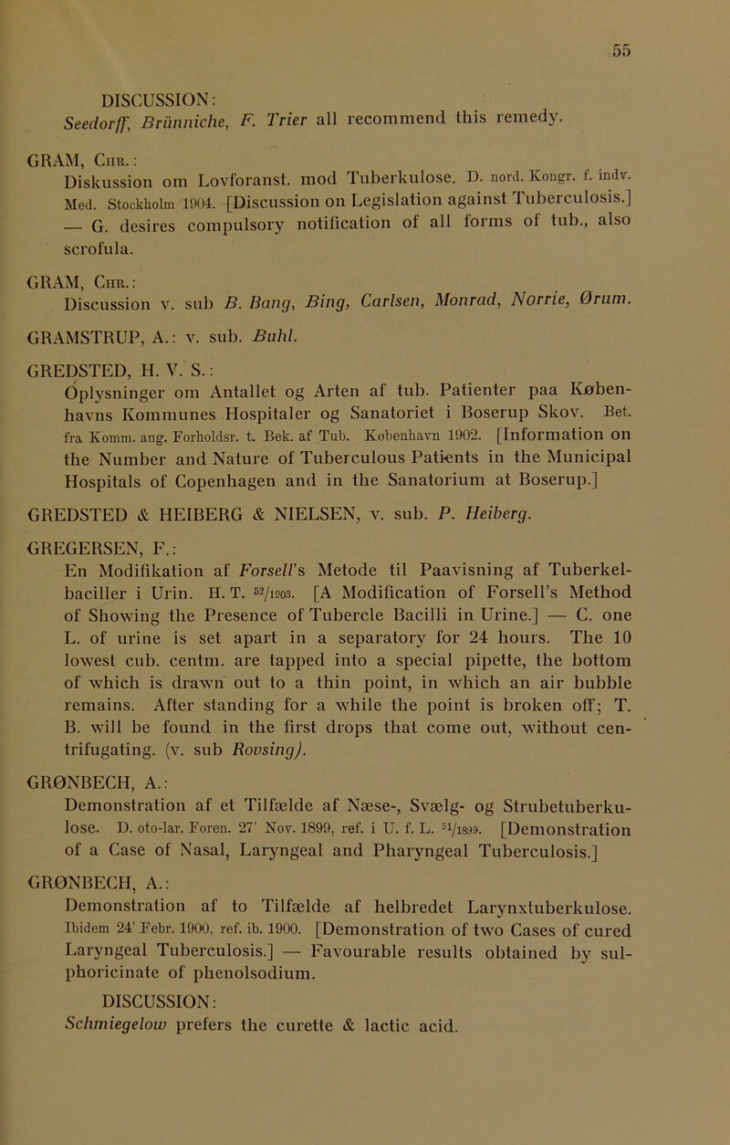 DISCUSSION: Seedorjf, Brunniche, F. Trier all recommend this remedy. GRAM, Chr.: Diskussion om Lovforanst. mod Tuberkulose. D. nord. Kongr. f. indv. Med. Stockholm 1904. {Discussion on Legislation against Tuberculosis.] — G. desires compulsory notification ot all forms ol tub., also scrofula. GRAM, Chr.: Discussion v. sub B. Bang, Bing, Carlsen, Monrad, Norrie, 0rum. GRAMSTRUP, A.: v. sub. Buhl. GREDSTED, H. V. S.: Oplysninger om Antallet og Arten af tub. Patienter paa Koben- havns Kommunes Hospitaler og Sanatoriet i Boserup Skov. Bet. fra Komm. ang. Forholdsr. t. Bek. af Tub. Kebenhavn 1902. [Information on the Number and Nature of Tuberculous Patients in the Municipal Hospitals of Copenhagen and in the Sanatorium at Boserup.] GREDSTED & HEIBERG & NIELSEN, v. sub. P. Heiberg. GREGERSEN, F.: En Modifikation af Forselis Metode til Paavisning af Tuberkel- baciller i Urin. H. T. 52/isob. [A Modification of Forsell’s Method of Showing the Presence of Tubercle Bacilli in Urine.] — C. one L. of urine is set apart in a separatory for 24 hours. The 10 lowest cub. centm. are tapped into a special pipette, the bottom of which is drawn out to a thin point, in which an air bubble remains. After standing for a while the point is broken off; T. B. will be found in the first drops that come out, without cen- trifugating. (v. sub Rousing). GR0NBECH, A.: Demonstration af et Tilfgelde af Nsese-, Svselg- og Strubetuberku- lose. D. oto-lar. Foren. 27’ Nov. 1899, ref. i U. f. L. 51/i8s)9. [Demonstration of a Case of Nasal, Laryngeal and Pharyngeal Tuberculosis.] GR0NBECH, A.: Demonstration af to Tilfselde af lielbredet Larynxtuberkulose. Ibidem 24’ Febr. 1900, ref. ib. 1900. [Demonstration of two Cases of cured Laryngeal Tuberculosis.] — Favourable results obtained by sul- phoricinate of phenolsodium. DISCUSSION: Schmiegelow prefers the curette & lactic acid.