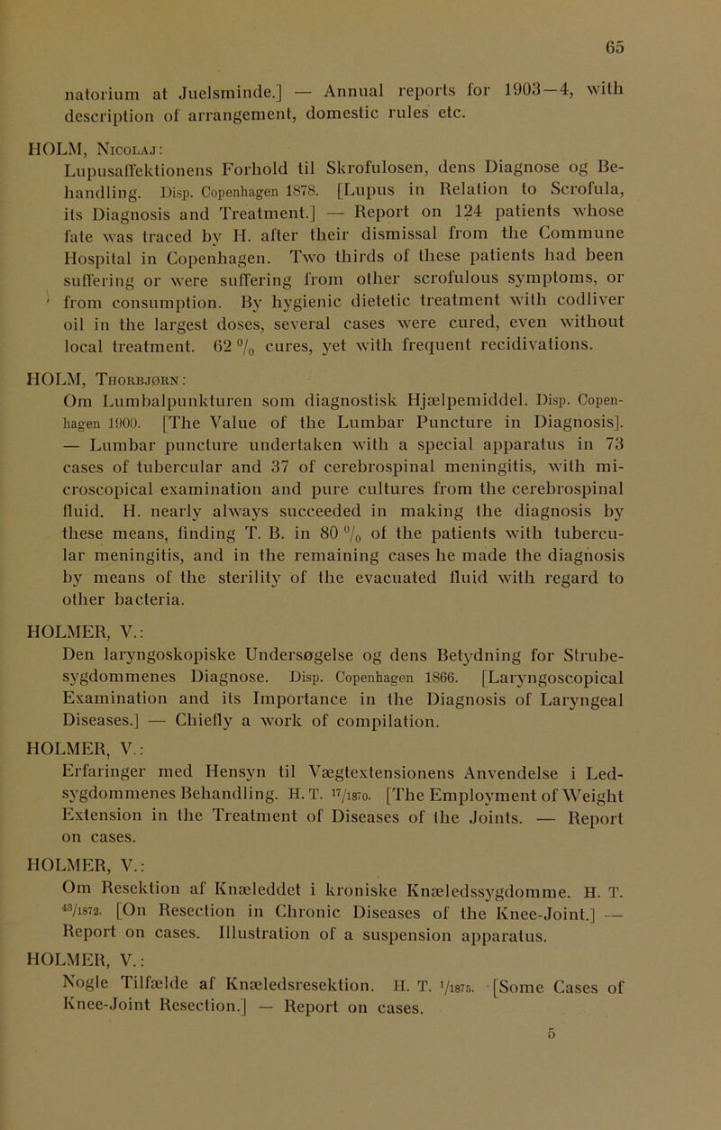 natorium at Juelsminde.] — Annual reports for 1903 4, with, description of arrangement, domestic rules etc. HOLM, Nicolaj: Lupusaffektionens Forhold til Skrofulosen, dens Diagnose og Be- liandling. Disp. Copenhagen 1878. [Lupus in Relation to Scrofula, its Diagnosis and Treatment.] — Report on 124 patients whose fate was traced by H. after their dismissal from the Commune Hospital in Copenhagen. Two thirds of these patients had been suffering or were suffering from other scrofulous symptoms, or ' from consumption. By hygienic dietetic treatment with codliver oil in the largest doses, several cases were cured, even without local treatment. 62 % cures, yet with frequent recidivations. HOLM, Tiiorb,torn : Om Lumbalpunkturen som diagnostisk Hjrelpemiddel. I)isp. Copen- hagen 1900. [The Value of the Lumbar Puncture in Diagnosis]. — Lumbar puncture undertaken with a special apparatus in 73 cases of tubercular and 37 of cerebrospinal meningitis, with mi- croscopical examination and pure cultures from the cerebrospinal fluid. H. nearly always succeeded in making the diagnosis by these means, finding T. B. in 80 % °f the patients with tubercu- lar meningitis, and in the remaining cases he made the diagnosis by means of the sterility of the evacuated fluid with regard to other bacteria. HOLMER, V.: Den laryngoskopiske Undersogelse og dens Betydning for Strube- sygdommenes Diagnose. Disp. Copenhagen 1S66. [Laryngoscopical Examination and its Importance in the Diagnosis of Laryngeal Diseases.] — Chiefly a work of compilation. HOLMER, V.: Erfaringer med Hensyn til Vsegtextensionens Anvendelse i Led- sygdommenes Behandling. H. T. w/isro. [The Employment of Weight Extension in the Treatment of Diseases of the Joints. — Report on cases. HOLMER, V.: Om Resektion af Kmeleddet i kroniske Knseledssygdomme. H. T. 43/i872. [On Resection in Chronic Diseases of the Knee-Joint.] — Report on cases. Illustration of a suspension apparatus. HOLMER, V.: Nogle Tilfaelde af Knseledsresektion. H. T. 71375. [Some Cases of Knee-Joint Resection.] — Report on cases. 5