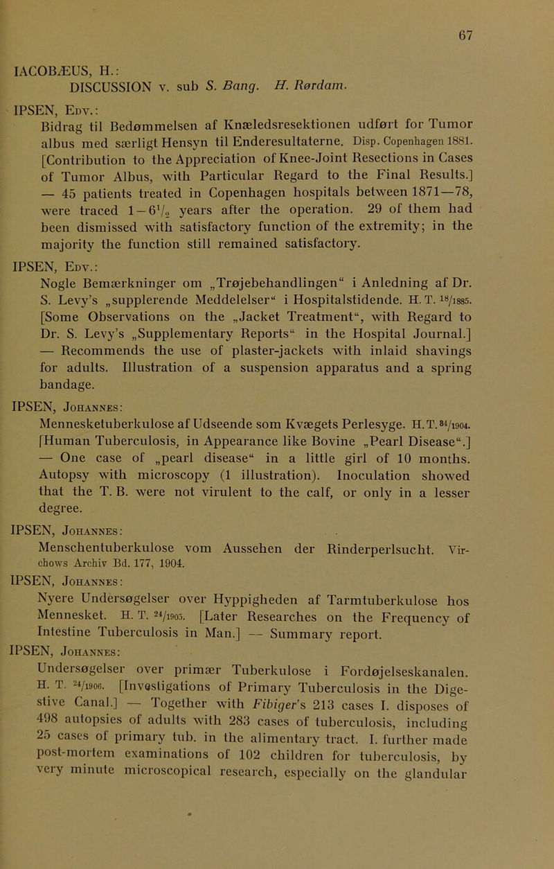 IAC0B7EUS, H.: DISCUSSION v. sub S. Bang. H. Rordam. IPSEN, Edv. : Bidrag til Bedommelsen af Knaeledsresektionen udfort for Tumor albus med sserligt Hensyn til Enderesultaterne. Disp. Copenhagen 1881. [Contribution to the Appreciation of Knee-Joint Resections in Cases of Tumor Albus, with Particular Regard to the Final Results.] — 45 patients treated in Copenhagen hospitals between 1871—78, were traced 1 — 6V2 years after the operation. 29 of them had been dismissed with satisfactory function of the extremity; in the majority the function still remained satisfactory. IPSEN, Edv.: Nogle Bemserkninger om „Tr0jebehandlingen“ i Anledning af Dr. S. Levy’s „supplerende Meddelelser“ i Hospitalstidende. H. T. 18/i885. [Some Observations on the „Jacket Treatment1', with Regard to Dr. S. Levy’s Supplementary Reports in the Hospital Journal.] — Recommends the use of plaster-jackets with inlaid shavings for adults. Illustration of a suspension apparatus and a spring bandage. IPSEN, Johannes: Mennesketuberkulose af Udseende som Kvsegets Perlesyge. H.T. 84/1904. [Human Tuberculosis, in Appearance like Bovine „Pearl Disease.] — One case of „pearl disease in a little girl of 10 months. Autopsy with microscopy (1 illustration). Inoculation showed that the T. B. were not virulent to the calf, or only in a lesser degree. IPSEN, Johannes: Menschentuberkulose vom Aussehen der Rinderperlsucht. Vir- chows Archiv Bd. 177, 1904. IPSEN, Johannes: Nyere Undersogelser over Hyppigheden af Tarmtuberkulose hos Mennesket. H. T. 24/iso5. [Later Researches on the Frequency of Intestine tuberculosis in Man.] — Summary report. IPSEN, Johannes: Unders0gelser over primser Tuberkulose i Fordojelseskanalen. H. T. 24/1906. [Investigations of Primary Tuberculosis in the Dige- stive Canal.] — Together with Fibigefs 213 cases I. disposes of 498 autopsies of adults with 283 cases of tuberculosis, including 25 cases of primary tub. in the alimentary tract. I. further made post-moi tern examinations ol 102 children for tuberculosis, by very minute microscopical research, especially on the glandular