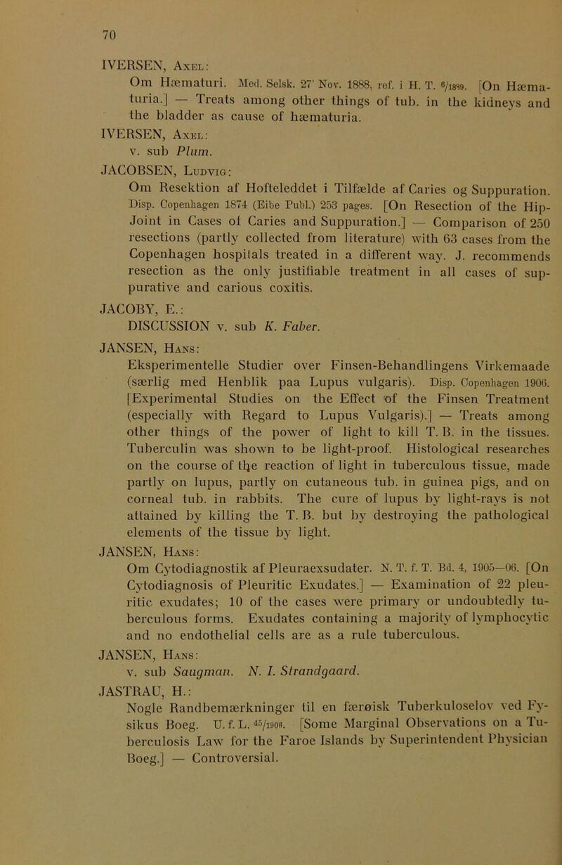 IVERSEN, Axel: Om Haematuri. Med. Selsk. 27' Nov. 1888, ref. i H. T. e/issg. [On Ha:ma- ti.iiia. | 1 reals among other things ol tub. in the kidneys and the bladder as cause of haematuria. IVERSEN, Axel: v. sub Plum. JACOBSEN, Ludvig: Om Resektion af Hol'teleddet i Tilfaelde af Caries og Suppuration. Disp. Copenhagen 1874 (Eibe Publ.) 253 pages. [On Resection of the Hip- Joint in Cases ot Caries and Suppuration.] — Comparison of 250 resections (partly collected from literature) with 63 cases from the Copenhagen hospilals treated in a different way. J. recommends resection as the only justifiable treatment in all cases of sup- purative and carious coxitis. JACOBY, E.: DISCUSSION v. sub K. Faber. JANSEN, Hans: Eksperimentelle Studier over Finsen-Behandlingens Virkemaade (soerlig med Henblik paa Lupus vulgaris). Disp. Copenhagen 1906. [Experimental Studies on the Effect of the Finsen Treatment (especially with Regard to Lupus Vulgaris).] — Treats among other things of the power of light to kill T. B. in the tissues. Tuberculin was shown to be light-proof. Histological researches on the course of tfje reaction of light in tuberculous tissue, made partly on lupus, partly on cutaneous tub. in guinea pigs, and on corneal tub. in rabbits. The cure of lupus by light-rays is not attained by killing the T. B. but by destroying the pathological elements of the tissue by light. JANSEN, Hans: Om Cytodiagnostik af Pleuraexsudater. N. T. f. T. Bd. 4, 1905—06. [On Cytodiagnosis of Pleuritic Exudates.] — Examination of 22 pleu- ritic exudates; 10 of the cases were primary or undoubtedly tu- berculous forms. Exudates containing a majority of lymphocytic and no endothelial cells are as a rule tuberculous. JANSEN, Hans: v. sub Saugman. N. I. Slrandgaard. JASTRAU, IT: Nogle Randbcmserkninger til en fseroisk Tuberkuloselov ved Fv- sikus Boeg. U. f. L. 45/i9ob. [Some Marginal Observations on a Tu- berculosis Law for the Faroe Islands by Superintendent Physician Boeg.] — Controversial.