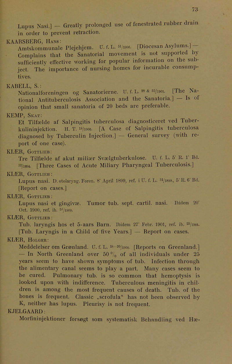 Lupus Nasi.] — Greatly prolonged use of fenestrated rubber drain in order to prevent retraction. KAARSBERG, Hans: Amtskommunale Plejehjem. U. f. L. w/woe. [Diocesan Asylums.] - Complains that the Sanatorial movement is not supported by sufficiently effective working for popular information on the sub- ject. The importance of nursing homes for incurable consump- tives. KABELL, S.: Nationalforeningen og Sanatorierne. U. f. L. 28 & 35/i90i. [The Na- tional Antituberculosis Association and the Sanatoria.] Is of opinion that small sanatoria of 20 beds are preferable. KEMP, Skat: Et Tilhelde af Salpingitis tuberculosa diagnosticeret ved Tuber- kulininjektion. H. T. is/woe. [A Case of Salpingitis tuberculosa diagnosed by Tuberculin Injection.] — General survey (with re- port of one case). KLER, Gottlieb: Tre Tilfselde af akut miliier Svselgtuberkulose. U. f. L. 5’ R. 1’ Bd. 52/i894. [Three Cases of Acute Miliary Pharyngeal Tuberculosis.] KLER, Gottlieb : Lupus nasi. D. otolaryng. Foren. 8’April 1899, ref. i U. f. L. 31/iB99, 5’R. 6 Bd. [Report on cases.] KLER, Gottlieb : Lupus nasi et gingivse. Tumor tub. sept, cartil. nasi. Ibidem 20’ Oct. 1900, ref. ib. 5l/i900. IvIiER, Gottlieb : Tub. laryngis hos et 5-aars Barn. Ibidem 27’ Febr. 1901, ref. ib. w/im. [Tub. Laryngis in a Child of five Years.] — Report on cases. KliER, Holger: Meddelelser om Granland. U. f. L. is—2°/i90o. [Reports on Greenland.] — In North Greenland over 50 °/0 of all individuals under 25 years seem to have shown symptoms of tub. Infection through the alimentary canal seems to play a part. Many cases seem to be cured. Pulmonary tub. is so common that hemoptysis is looked upon with indifference. Tuberculous meningitis in chil- dren is among the most frequent causes of death. Tub. of the bones is frequent. Classic „scrofula“ has not been observed by K, neither has lupus. Pleurisy is not frequent. KJELGAARD: Morfininjektioner forsogt som systemalisk Behandling ved Hie-