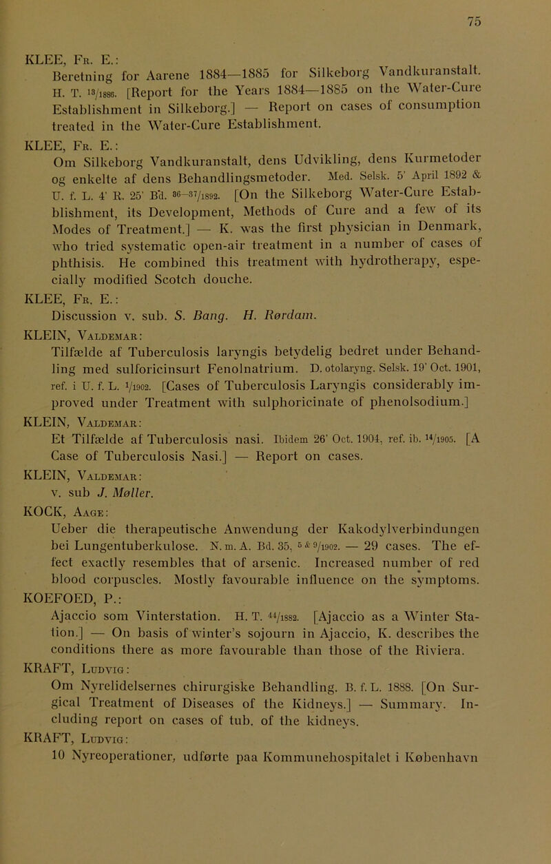 KLEE, Fr. E.: Beretning for Aarene 1884—1885 for Silkeborg Vandkuranstalt. H. T. I8/i88o. [Report for the Years 1884—1885 on the Water-Cure Establishment in Silkeborg.] — Report on cases of consumption treated in the Water-Cure Establishment. KLEE, Fr. E.: Om Silkeborg Vandkuranstalt, dens Udvikling, dens Kurmetoder og' enkelte af dens Behandlingsmetoder. Med. Selsk. 5 April 1892 & U. f. L. 4' R. 25’ B*d. [On the Silkeborg Water-Cure Estab- blishment, its Development, Methods of Cure and a few of its Modes of Treatment.] — K. was the first physician in Denmark, who tried systematic open-air treatment in a number ot cases of phthisis. He combined this treatment with hydrotherapy, espe- cially modified Scotch douche. KLEE, Fr. E.: Discussion v. sub. S. Bang. H. Rerdam. KLEIN, Valdemar: Tilfselde af Tuberculosis laryngis betydelig bedret under Behand- ling med sulforicinsurt Fenolnatrium. D. otolaryng. Selsk. 19’ Oct. 1901, ref. i U. f. L. 1/1902. [Cases of Tuberculosis Laryngis considerably im- proved under Treatment with sulphoricinate of plienolsodium.] KLEIN, Valdemar: Et Tilfselde af Tuberculosis nasi. Ibidem 26’ Oct. 1904, ref. ib. 14/i905. [A Case of Tuberculosis Nasi.] — Report on cases. KLEIN, Valdemar: v. sub J. Mailer. KOCK, Aage: Ueber die therapeutische Anwendung der Ivakodylverbindungen bei Lungentuberkulose. N. m. A. Bd. 35, 5 * 9/i902. — 29 cases. The ef- fect exactly resembles that of arsenic. Increased number of red blood corpuscles. Mostly favourable influence on the symptoms. KOEFOED, P.: Ajaccio som Vinterstation. H. T. uJiss2. [Ajaccio as a Winter Sta- tion.] — On basis of winter’s sojourn in Ajaccio, K. describes the conditions there as more favourable than those of the Riviera. KRAFT, Ludvig: Om Nyrelidelsernes chirurgiske Behandling. B. f. L. 1888. [On Sur- gical Treatment of Diseases of the Kidneys.] — Summary. In- cluding report on cases of tub. of the kidneys. KRAFT, Ludvig: 10 Nyreoperationer, udforte paa Kommunehospitalet i Kobenhavn